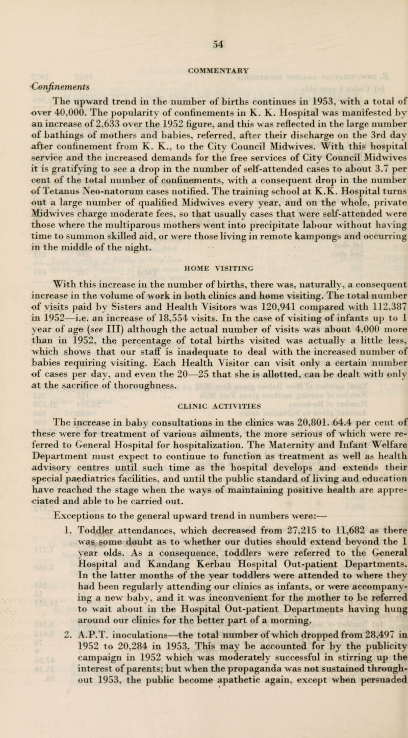 COMMENTARY •Confinements The upward trend in the number of births continues in 1953, with a total of over 40,000. The popularity of confinements in K. K. Hospital was manifested by an increase of 2,633 over the 1952 figure, and this was reflected in the large number of bathings of mothers and babies, referred, after their discharge on the 3rd day after confinement from K. K., to the City Council Midwives. With this hospital service and the increased demands for the free services of City Council Midwdves it is gratifying to see a drop in the number of self-attended cases to about 3.7 per cent of the total number of confinements, with a consequent drop in the number of Tetanus Neo-natorum cases notified. The training school at K.K. Hospital turns out a large number of qualified Midwives every year, and on the whole, private Midwives charge moderate fees, so that usually cases that were self-attended were those where the multiparous mothers went into precipitate labour without having time to summon skilled aid, or were those living in remote kampongs and occurring in the middle of the night. HOME VISITING With this increase in the number of births, there was, naturally, a consequent increase in the volume of w ork in both clinics and home visiting. The total number of visits paid by Sisters and Health Visitors was 120,941 compared with 112.387 in 1952—i.e. an increase of 18,554 visits. In the case of visiting of infants up to 1 year of age (see III) although the actual number of visits was about 4,000 more than in 1952, the percentage of total births visited was actually a little less, which show s that our staff is inadequate to deal with the increased number of babies requiring visiting. Each Health Visitor can visit only a certain number of cases per day, and even the 20—25 that she is allotted, can be dealt with only at the sacrifice of thoroughness. CLINIC ACTIVITIES The increase in baby consultations in the clinics was 20,801. 64.4 per cent of these w ere for treatment of various ailments, the more serious of which were re¬ ferred to General Hospital for hospitalization. The Maternity and Infant Welfare Department must expect to continue to function as treatment as well as health advisory centres until such time as the hospital develops and extends their special paediatrics facilities, and until the public standard of living and education have reached the stage when the wavs of maintaining positive health are appre¬ ciated and able to be carried out. Exceptions to the general upward trend in numbers were:— 1. Toddler attendances, which decreased from 27,215 to 11,682 as there was some doubt as to whether our duties should extend beyond the 1 year olds. As a consequence, toddlers were referred to the General Hospital and Kandang Kerbau Hospital Out-patient Departments. In the latter months of the vear toddlers were attended to where they had been regularly attending our clinics as infants, or were accompany¬ ing a new baby, and it was inconvenient for the mother to be referred to wait about in the Hospital Out-patient Departments having hung around our clinics for the better part of a morning. 2. A.P.T. inoculations—the total number of w hich dropped from 28,497 in 1952 to 20,284 in 1953. This may be accounted for by the publicity campaign in 1952 which was moderately successful in stirring up the interest of parents; but when the propaganda w as not sustained through¬ out 1953, the public become apathetic again, except when persuaded