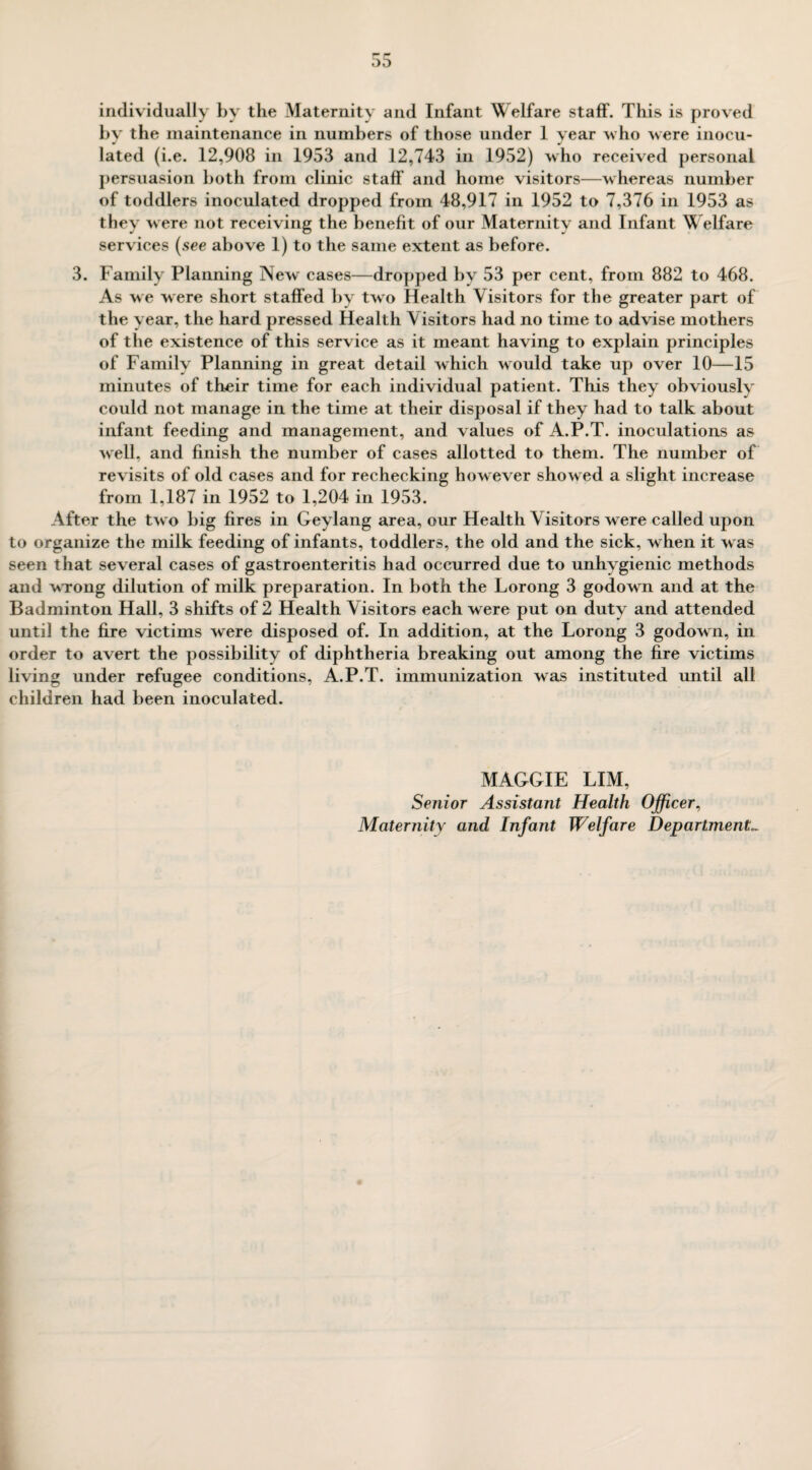 individually by the Maternity and Infant Welfare staff. This is proved by the maintenance in numbers of those under 1 year who were inocu¬ lated (i.e. 12,908 in 1953 and 12,743 in 1952) who received personal persuasion both from clinic staff and home visitors—whereas number of toddlers inoculated dropped from 48,917 in 1952 to 7,376 in 1953 as they were not receiving the benefit of our Maternity and Infant Welfare services (see above 1) to the same extent as before. 3. Family Planning New cases—dropped by 53 per cent, from 882 to 468. As we were short staffed by two Health Visitors for the greater part of the year, the hard pressed Health Visitors had no time to advise mothers of the existence of this service as it meant having to explain principles of Family Planning in great detail which w ould take up over 10—15 minutes of their time for each individual patient. This they obviously could not manage in the time at their disposal if they had to talk about infant feeding and management, and values of A.P.T. inoculations as well, and finish the number of cases allotted to them. The number of revisits of old cases and for rechecking however showed a slight increase from 1,187 in 1952 to 1,204 in 1953. After the two big fires in Geylang area, our Health Visitors were called upon to organize the milk feeding of infants, toddlers, the old and the sick, w hen it was seen that several cases of gastroenteritis had occurred due to unhygienic methods and wrong dilution of milk preparation. In both the Lorong 3 godown and at the Badminton Hall, 3 shifts of 2 Health Visitors each were put on duty and attended until the fire victims were disposed of. In addition, at the Lorong 3 godown, in order to avert the possibility of diphtheria breaking out among the fire victims living under refugee conditions, A.P.T. immunization was instituted until all children had been inoculated. MAGGIE LIM, Senior Assistant Health Officer, Maternity and Infant Welfare Departments