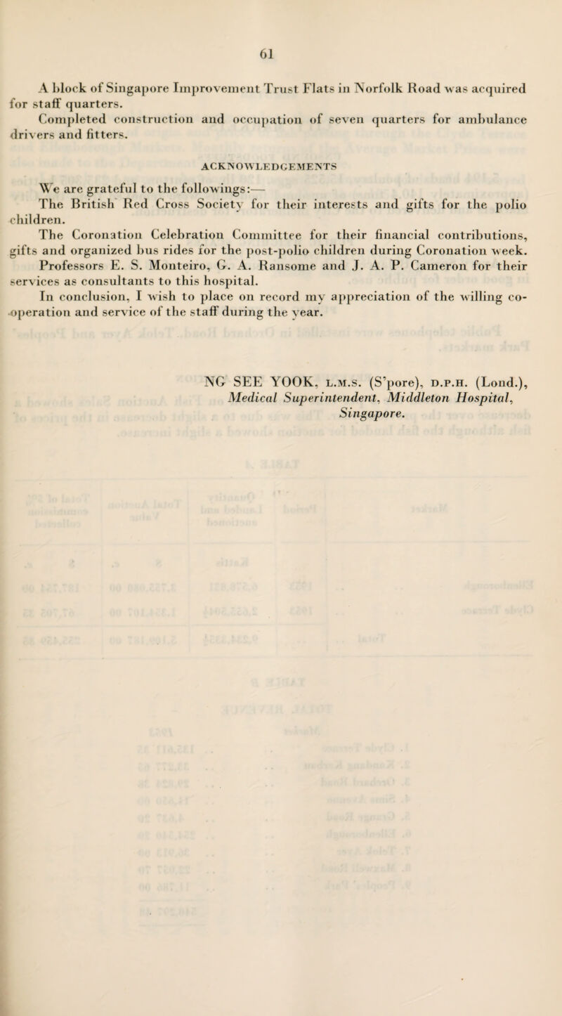 A block of Singapore Improvement Trust Flats in Norfolk Road was acquired for staff quarters. Completed construction and occupation of seven quarters for ambulance drivers and fitters. ACKNOWLEDGEMENTS We are grateful to the followings:— The British Red Cross Society for their interests and gifts for the polio children. The Coronation Celebration Committee for their financial contributions, gifts and organized bus rides for the post-polio children during Coronation week. Professors E. S. Monteiro, G. A. Ransome and J. A. P. Cameron for their services as consultants to this hospital. In conclusion, I wish to place on record my appreciation of the willing co¬ operation and service of the staff during the year. NG SEE YOOK, l.m.s. (S’pore), d.p.h. (Lond.), Medical Superintendent, Middleton Hospital, Singapore.