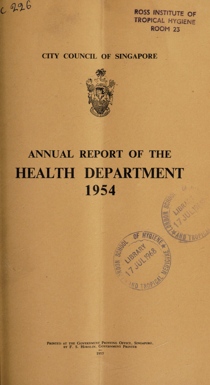 ROSS INSTITUTE OF tropical hygiene ROOM 23 CITY COUNCIL OF SINGAPORE ANNUAL REPORT OF THE HEALTH DEPARTMENT Printed at the Government Printing Office, Singapore, by F. S. Horslin, Government Printer I 1955