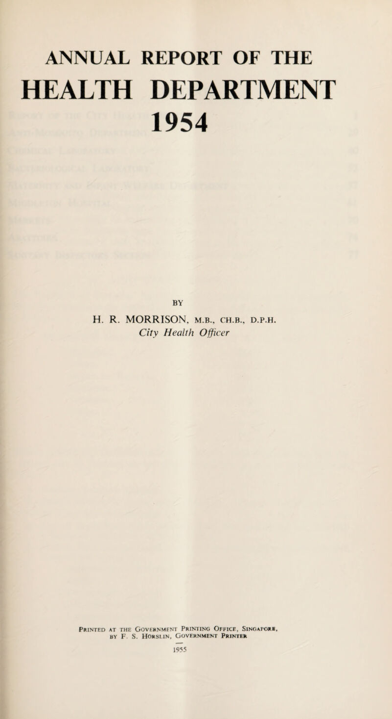 ANNUAL REPORT OF THE HEALTH DEPARTMENT 1954 BY H. R. MORRISON, m.b., ch.b., d.p.h. City Health Officer Printed at the Government Printing Office, Singapore, by F. S. Horslin, Government Printer 1955