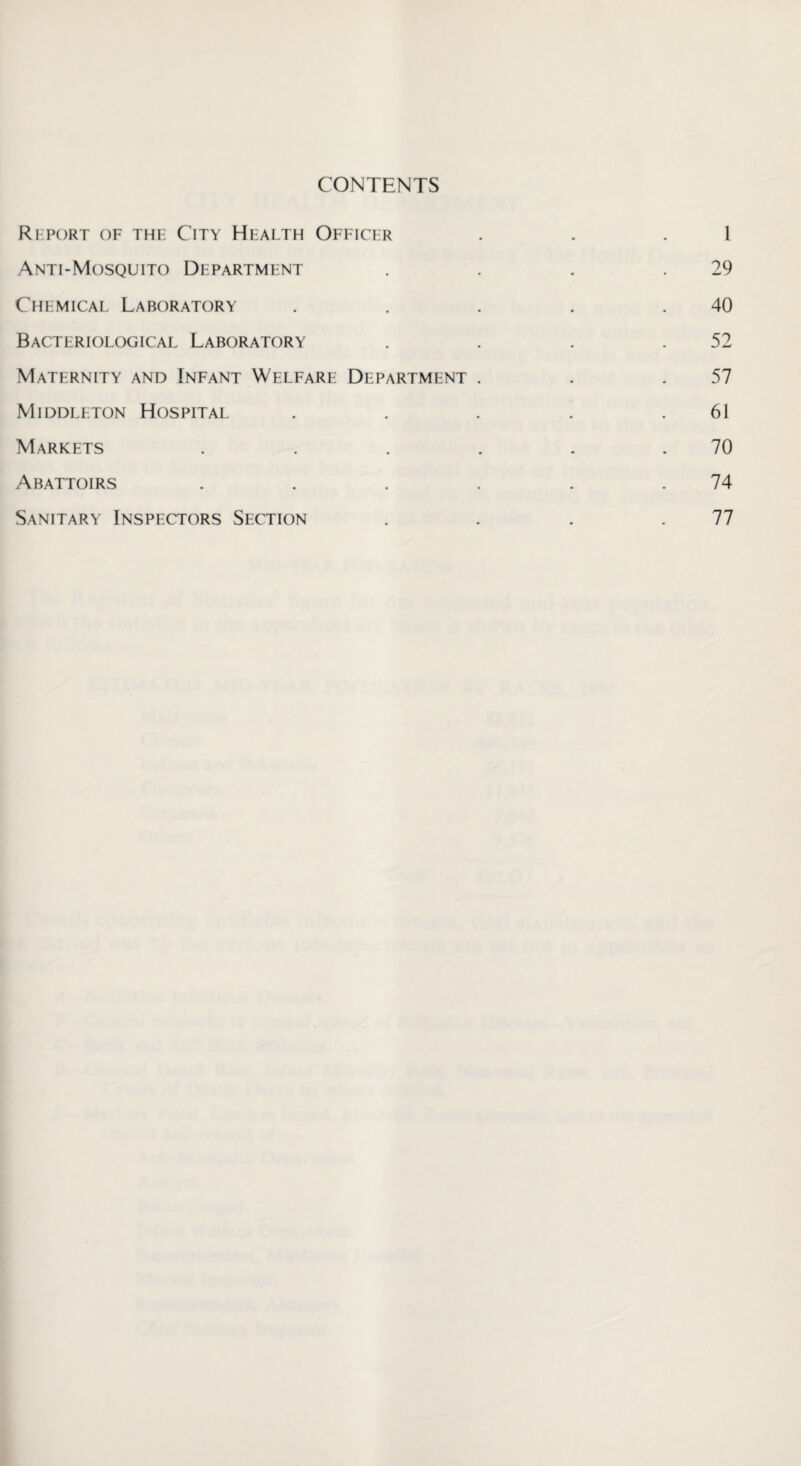 CONTENTS Report of the City Health Officer . . 1 Anti-Mosquito Department . . . .29 Chemical Laboratory . . . . .40 Bacteriological Laboratory . . . .52 Maternity and Infant Welfare Department . . .57 Middleton Hospital . . . . .61 Markets . . . . . .70 Abattoirs . . . . . .74 Sanitary Inspectors Section . . . .77