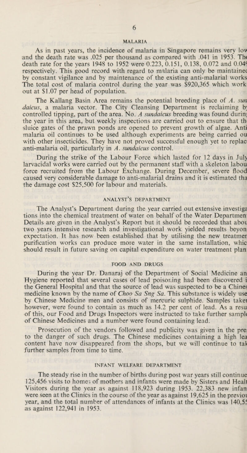 MALARIA As in past years, the incidence of malaria in Singapore remains very lov and the death rate was .025 per thousand as compared with .041 in 1953. Th< death rate for the years 1948 to 1952 were 0.223, 0.151, 0.138, 0.072 and 0.04( respectively. This good record with regard to malaria can only be maintainet by constant vigilance and by maintenance of the existing anti-malarial works The total cost of malaria control during the year was $920,365 which work out at $1.07 per head of population. The Kallang Basin Area remains the potential breeding place of A. sun daicus, a malaria vector. The City Cleansing Department is reclaiming b; controlled tipping, part of the area. No. A sundaicus breeding was found durin: the year in this area, but weekly inspections are carried out to ensure that th sluice gates of the prawn ponds are opened to prevent growth of algae. Anti malaria oil continues to be used although experiments are being carried ou with other insecticides. They have not proved successful enough yet to replac anti-malaria oil, particularly in A. sundaicus control. During the strike of the Labour Force which lasted for 12 days in Jul> larvacidal works were carried out by the permanent staff with a skeleton labou force recruited from the Labour Exchange. During December, severe flood caused very considerable damage to anti-malarial drains and it is estimated tha the damage cost $25,500 for labour and materials. analyst’s department The Analyst’s Department during the year carried out extensive investiga tions into the chemical treatment of water on behalf of the Water Departmen Details are given in the Analyst’s Report but it should be recorded that aboi two years intensive research and investigational work yielded results beyon expectation. Tt has now been established that by utilising the new treatmer purification works can produce more water in the same installation, whic should result in future saving on capital expenditure on water treatment plan FOOD AND DRUGS During the year Dr. Danaraj of the Department of Social Medicine an Flygiene reported that several cases of lead poisoning had been discovered i the General Flospital and that the source of lead was suspected to be a Chine? medicine known by the name of CJnoo Sa Sng Sa. This substance is widely use by Chinese Medicine men and consists of mercuric sulphide. Samples takei however, were found to contain as much as 14.2 per cent of lead. As a resu of this, our Food and Drugs Inspectors were instructed to take further samph of Chinese Medicines and a number were found containing lead. Prosecution of the vendors followed and publicity was given in the pre to the danger of such drugs. The Chinese medicines containing a high lea content have now disappeared from the shops, but we will continue to tal further samples from time to time. INFANT WELFARE DEPARTMENT The steady rise in the number of births during post war years still continue 125,456 visits to homes of mothers and infants were made by Sisters and Heall Visitors during the year as against 118,923 during 1953. 22,383 new infan were seen at the Clinics in the course of the year as against 19,625 in the previoi year, and the total number of attendances of infants at the Clinics was 140,5f as against 122,941 in 1953.