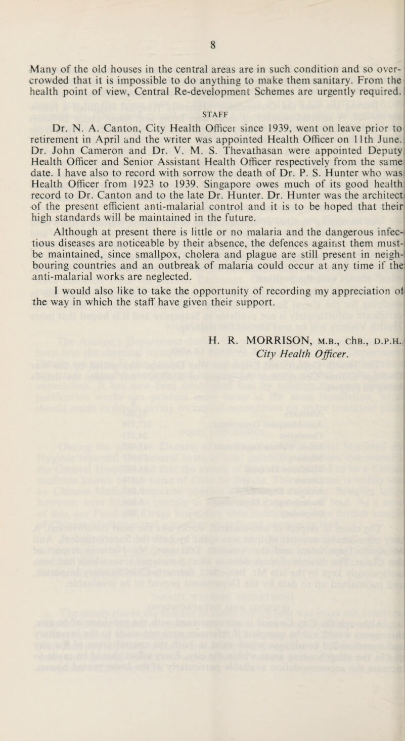 Many of the old houses in the central areas are in such condition and so over¬ crowded that it is impossible to do anything to make them sanitary. From the health point of view, Central Re-development Schemes are urgently required. STAFF Dr. N. A. Canton, City Health Officei since 1939, went on leave prior to retirement in April and the writer was appointed Health Officer on 11th June. Dr. John Cameron and Dr. V. M. S. Thevathasan were appointed Deputy Health Officer and Senior Assistant Health Officer respectively from the same date. I have also to record with sorrow the death of Dr. P. S. Hunter who was Health Officer from 1923 to 1939. Singapore owes much of its good health record to Dr. Canton and to the late Dr. Hunter. Dr. Hunter was the architect of the present efficient anti-malarial control and it is to be hoped that their high standards will be maintained in the future. Although at present there is little or no malaria and the dangerous infec¬ tious diseases are noticeable by their absence, the defences against them must-: be maintained, since smallpox, cholera and plague are still present in neigh¬ bouring countries and an outbreak of malaria could occur at any time if the anti-malarial works are neglected. I would also like to take the opportunity of recording my appreciation of the way in which the staff have given their support. H. R. MORRISON, m.b., chB., d.p.h. City Health Officer.