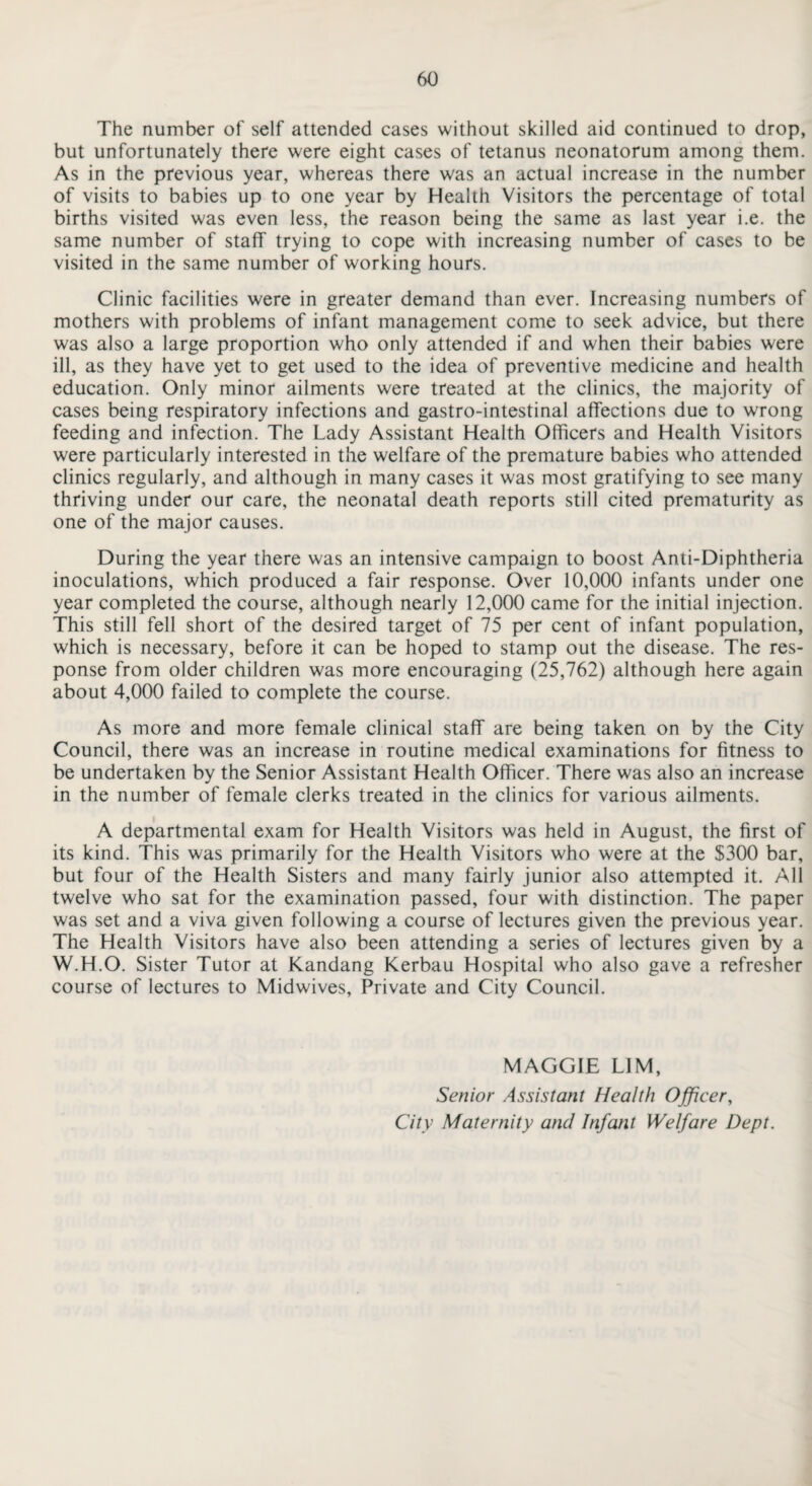 The number of self attended cases without skilled aid continued to drop, but unfortunately there were eight cases of tetanus neonatorum among them. As in the previous year, whereas there was an actual increase in the number of visits to babies up to one year by Health Visitors the percentage of total births visited was even less, the reason being the same as last year i.e. the same number of staff trying to cope with increasing number of cases to be visited in the same number of working hours. Clinic facilities were in greater demand than ever. Increasing numbers of mothers with problems of infant management come to seek advice, but there was also a large proportion who only attended if and when their babies were ill, as they have yet to get used to the idea of preventive medicine and health education. Only minor ailments were treated at the clinics, the majority of cases being respiratory infections and gastro-intestinal affections due to wrong feeding and infection. The Lady Assistant Health Officers and Health Visitors were particularly interested in the welfare of the premature babies who attended clinics regularly, and although in many cases it was most gratifying to see many thriving under our care, the neonatal death reports still cited prematurity as one of the major causes. During the year there was an intensive campaign to boost Anti-Diphtheria inoculations, which produced a fair response. Over 10,000 infants under one year completed the course, although nearly 12,000 came for the initial injection. This still fell short of the desired target of 75 per cent of infant population, which is necessary, before it can be hoped to stamp out the disease. The res¬ ponse from older children was more encouraging (25,762) although here again about 4,000 failed to complete the course. As more and more female clinical staff are being taken on by the City Council, there was an increase in routine medical examinations for fitness to be undertaken by the Senior Assistant Health Officer. There was also an increase in the number of female clerks treated in the clinics for various ailments. A departmental exam for Health Visitors was held in August, the first of its kind. This was primarily for the Health Visitors who were at the $300 bar, but four of the Health Sisters and many fairly junior also attempted it. All twelve who sat for the examination passed, four with distinction. The paper was set and a viva given following a course of lectures given the previous year. The Health Visitors have also been attending a series of lectures given by a W.H.O. Sister Tutor at Kandang Kerbau Hospital who also gave a refresher course of lectures to Midwives, Private and City Council. MAGGIE LIM, Senior Assistant Health Officer, City Maternity and Infant Welfare Dept.