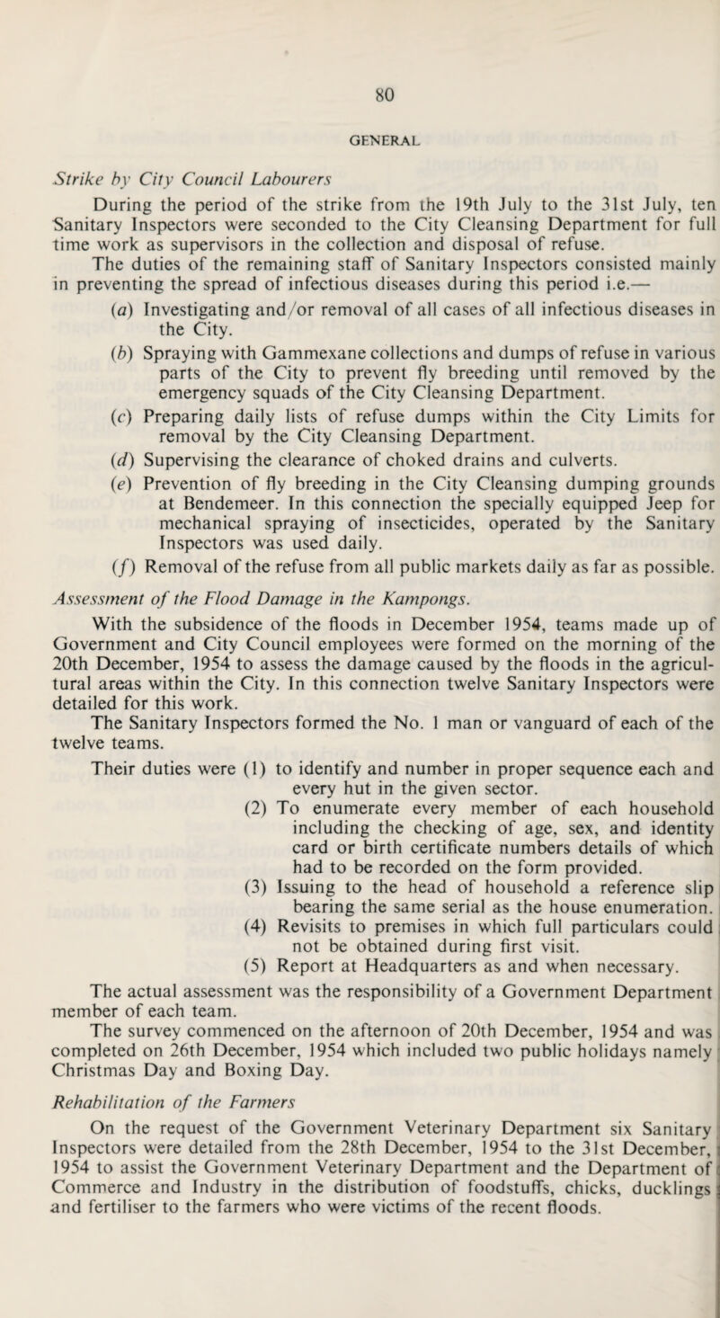 GENERAL Strike by City Council Labourers During the period of the strike from the 19th July to the 31st July, ten Sanitary Inspectors were seconded to the City Cleansing Department for full time work as supervisors in the collection and disposal of refuse. The duties of the remaining staff of Sanitary Inspectors consisted mainly in preventing the spread of infectious diseases during this period i.e.— {a) Investigating and/or removal of all cases of all infectious diseases in the City. (b) Spraying with Gammexane collections and dumps of refuse in various parts of the City to prevent fly breeding until removed by the emergency squads of the City Cleansing Department. (c) Preparing daily lists of refuse dumps within the City Limits for removal by the City Cleansing Department. (d) Supervising the clearance of choked drains and culverts. (e) Prevention of fly breeding in the City Cleansing dumping grounds at Bendemeer. In this connection the specially equipped Jeep for mechanical spraying of insecticides, operated by the Sanitary Inspectors was used daily. (/) Removal of the refuse from all public markets daily as far as possible. Assessment of the Flood Damage in the Kampongs. With the subsidence of the floods in December 1954, teams made up of Government and City Council employees were formed on the morning of the 20th December, 1954 to assess the damage caused by the floods in the agricul¬ tural areas within the City. In this connection twelve Sanitary Inspectors were detailed for this work. The Sanitary Inspectors formed the No. 1 man or vanguard of each of the twelve teams. Their duties were (1) to identify and number in proper sequence each and every hut in the given sector. (2) To enumerate every member of each household including the checking of age, sex, and identity card or birth certificate numbers details of which had to be recorded on the form provided. (3) Issuing to the head of household a reference slip bearing the same serial as the house enumeration. (4) Revisits to premises in which full particulars could not be obtained during first visit. (5) Report at Headquarters as and when necessary. The actual assessment was the responsibility of a Government Department member of each team. The survey commenced on the afternoon of 20th December, 1954 and was completed on 26th December, 1954 which included two public holidays namely Christmas Day and Boxing Day. Rehabilitation of the Farmers On the request of the Government Veterinary Department six Sanitary Inspectors were detailed from the 28th December, 1954 to the 31st December, ; 1954 to assist the Government Veterinary Department and the Department of Commerce and Industry in the distribution of foodstuffs, chicks, ducklings \ and fertiliser to the farmers who were victims of the recent floods.