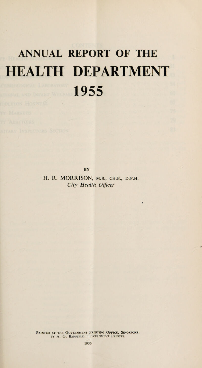 ANNUAL REPORT OF THE HEALTH DEPARTMENT 1955 BY H. R. MORRISON, m.b., ch.b., d.p.h. City Health Officer Printed at the Government Printing Office, Singapore. by A. G. Banfield, Government Printer 1956