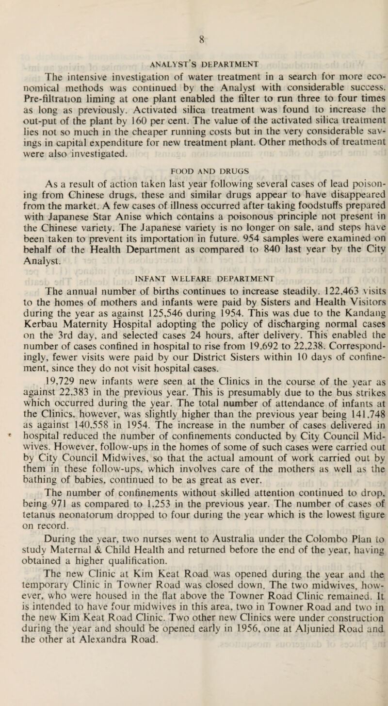 analyst’s department The intensive investigation of water treatment in a search for more eco¬ nomical methods was continued by the Analyst with considerable success. Pre-filtration liming at one plant enabled the filter to run three to four times as long as previously. Activated silica treatment was found to increase the out-put of the plant by 160 per cent. The value of the activated silica treatment lies not so much in the cheaper running costs but in the very considerable sav¬ ings in capital expenditure for new treatment plant. Other methods of treatment were also investigated. FOOD AND DRUGS As a result of action taken last year following several cases of lead poison¬ ing from Chinese drugs, these and similar drugs appear to have disappeared from the market. A few cases of illness occurred after taking foodstuffs prepared with Japanese Star Anise which contains a poisonous principle not present in the Chinese variety. The Japanese variety is no longer on sale, and steps have been taken to prevent its importation in future. 954 samples were examined on behalf of the Health Department as compared to 840 last year by the City Analyst. INFANT WELFARE DEPARTMENT The annual number of births continues to increase steadily. 122,463 visits to the homes of mothers and infants were paid by Sisters and Health Visitors during the year as against 125,546 during 1954. This was due to the Kandang Kerbau Maternity Hospital adopting the policy of discharging normal cases on the 3rd day, and selected cases 24 hours, after delivery. This enabled the number of cases confined in hospital to rise from 19,692 to 22,238. Correspond¬ ingly, fewer visits were paid by our District Sisters within 10 days of confine¬ ment, since they do not visit hospital cases. 19,729 new infants were seen at the Clinics in the course of the year as against 22,383 in the previous year. This is presumably due to the bus strikes which occurred during the year. The total number of attendance of infants at the Clinics, however, was slightly higher than the previous year being 141.748 as against 140,558 in 1954. The increase in the number of cases delivered in e hospital reduced the number of confinements conducted by City Council Mid¬ wives. However, follow-ups in the homes of some of such cases were carried out by City Council Midwives, so that the actual amount of work carried out by them in these follow-ups, which involves care of the mothers as well as the bathing of babies, continued to be as great as ever. The number of confinements without skilled attention continued to drop, being 971 as compared to 1.253 in the previous year. The number of cases of tetanus neonatorum dropped to four during the year which is the lowest figure on record. During the year, two nurses went to Australia under the Colombo Plan to study Maternal & Child Health and returned before the end of the year, having obtained a higher qualification. The new Clinic at Kim Keat Road was opened during the year and the temporary Clinic in Towner Road was closed down. The two midwives, how¬ ever, who were housed in the flat above the Towner Road Clinic remained. It is intended to have four midwives in this area, two in Towner Road and two in the new Kim Keat Road Clinic. Two other new Clinics were under construction during the year and should be opened early in 1956, one at Aljunied Road and the other at Alexandra Road.