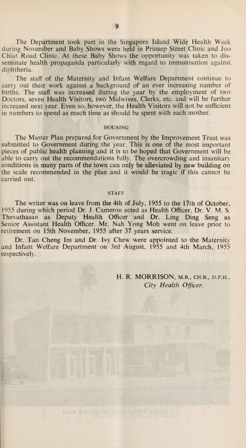 The Department took part in the Singapore Island Wide Health Week during November and Baby Shows were held in Prinsep Street Clinic and Joo Chiat Road Clinic. At these Baby Shows the opportunity was taken to dis¬ seminate health propaganda particularly with regard to immunisation against diphtheria. The staff of the Maternity and Infant Welfare Department continue to carry out their work against a background of an ever increasing number of births. The staff was increased during the year by the employment of two Doctors, seven Health Visitors, two Midwives, Clerks, etc. and will be further increased next year. Even so, however, the Health Visitors will not be sufficient in numbers to spend as much time as should be spent with each mother. HOUSING The Master Plan prepared for Government by the Improvement Trust was submitted to Government during the year. This is one of the most important pieces of public health planning and it is to be hoped that Government will be able to carry out the recommendations fully. The overcrowding and insanitary conditions in many parts of the town can only be alleviated by new building on the scale recommended in the plan and it would be tragic if this cannot be carried out. STAFF The writer was on leave from the 4th of July, 1955 to the 17th of October, 1955 during which period Dr. J. Cameron acted as Health Officer, Dr. V. M. S. Thevathasan as Deputy Health Officer and Dr. Ling Ding Seng as Senior Assistant Health Officer. Mr. Nah Yong Moh went on leave prior to retirement on 15th November, 1955 after 37 years service. Dr. Tan Cheng Im and Dr. Ivy Chew were appointed to the Maternity and Infant Welfare Department on 3rd August, 1955 and 4th March, 1955 respectively. H. R. MORRISON, m.b., ch.b., d.p.h.. City Health Officer.