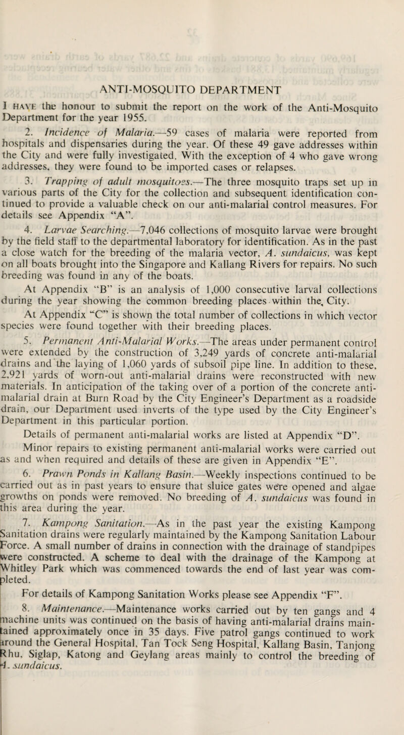 ANTI-MOSQUITO DEPARTMENT I have the honour to submit the report on the work of the Anti-Mosquito Department for the year 1955. 2. Incidence of Malaria.—59 cases of malaria were reported from hospitals and dispensaries during the year. Of these 49 gave addresses within the City and were fully investigated. With the exception of 4 who gave wrong addresses, they were found to be imported cases or relapses. 3. Trapping of adult mosquitoes.—The three mosquito traps set up in various parts of the City for the collection and subsequent identification con¬ tinued to provide a valuable check on our anti-malarial control measures. For details see Appendix “A”. 4. Larvae Searching.—7,046 collections of mosquito larvae were brought by the field staff to the departmental laboratory for identification. As in the past a close watch for the breeding of the malaria vector, A. sundaicus, was kept on all boats brought into the Singapore and Kallang Rivers for repairs. No such breeding was found in any of the boats. At Appendix “B” is an analysis of 1,000 consecutive larval collections during the year showing the common breeding places within the. City. At Appendix “C” is shown the total number of collections in which vector species were found together with their breeding places. 5. Permanent Anti-Malarial Works.—The areas under permanent control were extended by the construction of 3,249 yards of concrete anti-malarial drains and the laying of 1,060 yards of subsoil pipe line. In addition to these, 2,921 yards of worn-out anti-malarial drains were reconstructed with new materials. In anticipation of the taking over of a portion of the concrete anti- malarial drain at Burn Road by the City Engineer’s Department as a roadside drain, our Department used inverts of the type used by the City Engineer’s Department in this particular portion. Details of permanent anti-malarial works are listed at Appendix “D”. Minor repairs to existing permanent anti-malarial works were carried out as and when required and details of these are given in Appendix “E”. 6. Prawn Ponds in Kallang Basin.—Weekly inspections continued to be carried out as in past years to ensure that sluice gates we're opened and algae growths on ponds were removed. No breeding of A. sundaicus was found in this area during the year. 7. Kampong Sanitation.—As in the past year the existing Kampong Sanitation drains were regularly maintained by the Kampong Sanitation Labour Force. A small number of drains in connection with the drainage of standpipes were constructed. A scheme to deal with the drainage of the Kampong at Whitley Park which was commenced towards the end of last year was com¬ pleted. For details of Kampong Sanitation Works please see Appendix “F”. 8. Maintenance.—Maintenance works carried out by ten gangs and 4 machine units was continued on the basis of having anti-malarial drains main¬ tained approximately once in 35 days. Five patrol gangs continued to work around the General Hospital, Tan Tock Seng Hospital, Kallang Basin, Tanjong Rhu, Siglap, Katong and Geylang areas mainly to control the breeding of *4. sundaicus.