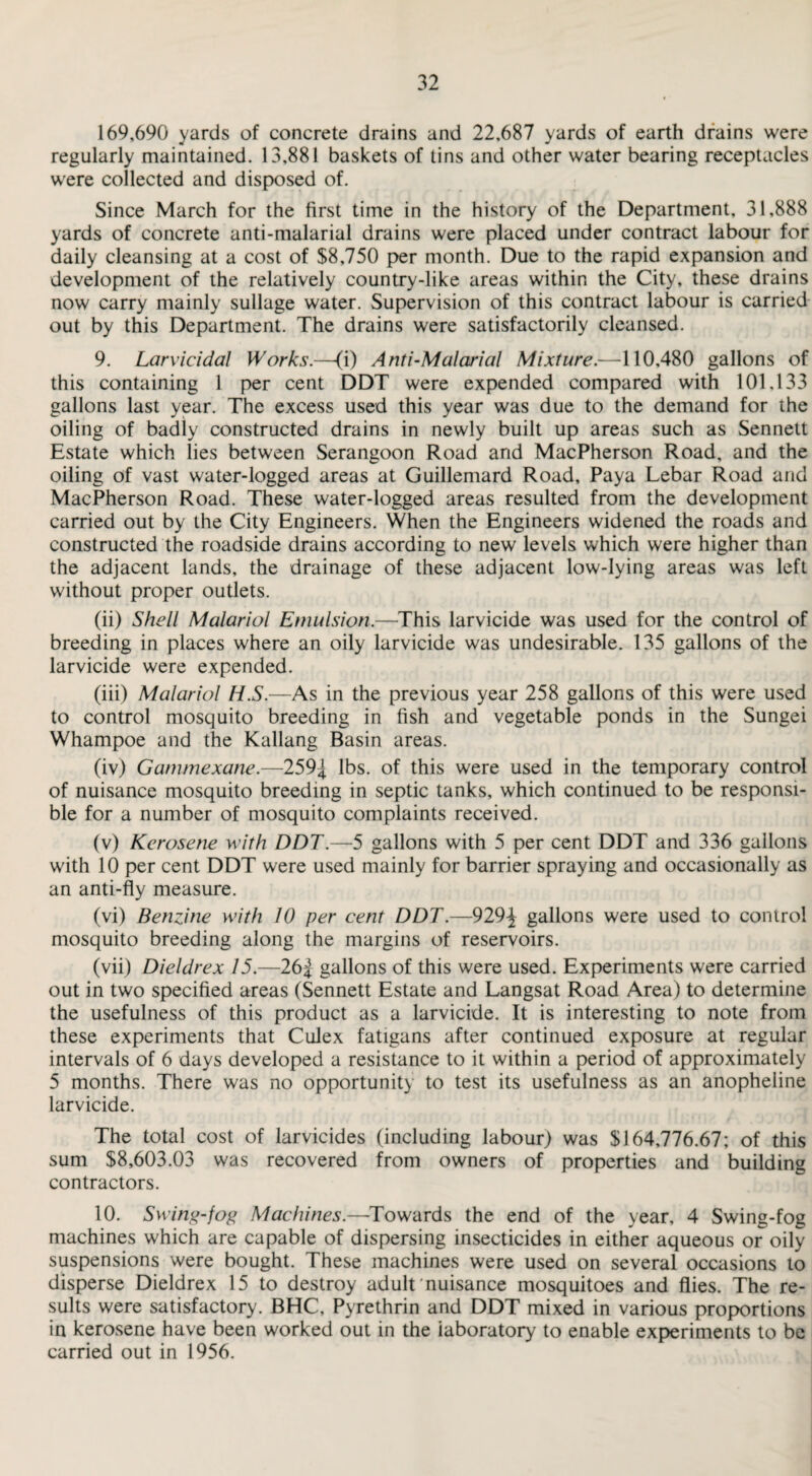 169,690 yards of concrete drains and 22,687 yards of earth drains were regularly maintained. 13,881 baskets of tins and other water bearing receptacles were collected and disposed of. Since March for the first time in the history of the Department, 31,888 yards of concrete anti-malarial drains were placed under contract labour for daily cleansing at a cost of $8,750 per month. Due to the rapid expansion and development of the relatively country-like areas within the City, these drains now carry mainly sullage water. Supervision of this contract labour is carried out by this Department. The drains were satisfactorily cleansed. 9. Larvicidal Works.—(i) Anti-Malarial Mixture.—110,480 gallons of this containing 1 per cent DDT were expended compared with 101,133 gallons last year. The excess used this year was due to the demand for the oiling of badly constructed drains in newly built up areas such as Sennett Estate which lies between Serangoon Road and MacPherson Road, and the oiling of vast water-logged areas at Guillemard Road, Paya Lebar Road and MacPherson Road. These water-logged areas resulted from the development carried out by the City Engineers. When the Engineers widened the roads and constructed the roadside drains according to new levels which were higher than the adjacent lands, the drainage of these adjacent low-lying areas was left without proper outlets. (ii) Shell Malarial Emulsion.—This larvicide was used for the control of breeding in places where an oily larvicide was undesirable. 135 gallons of the larvicide were expended. (iii) Malarial H.S.—As in the previous year 258 gallons of this were used to control mosquito breeding in fish and vegetable ponds in the Sungei Whampoe and the Kallang Basin areas. (iv) Gammexane.—259^ lbs. of this were used in the temporary control of nuisance mosquito breeding in septic tanks, which continued to be responsi¬ ble for a number of mosquito complaints received. (v) Kerosene with DDT.—5 gallons with 5 per cent DDT and 336 gallons with 10 per cent DDT were used mainly for barrier spraying and occasionally as an anti-fly measure. (vi) Benzine with 10 per cent DDT.—929-^ gallons were used to control mosquito breeding along the margins of reservoirs. (vii) Dieldrex 15.—26J gallons of this were used. Experiments were carried out in two specified areas (Sennett Estate and Langsat Road Area) to determine the usefulness of this product as a larvicide. It is interesting to note from these experiments that Culex fatigans after continued exposure at regular intervals of 6 days developed a resistance to it within a period of approximately 5 months. There was no opportunity to test its usefulness as an anopheline larvicide. The total cost of larvicides (including labour) was $164,776.67; of this sum $8,603.03 was recovered from owners of properties and building contractors. 10. Swing-fog Machines.—-Towards the end of the year, 4 Swing-fog machines which are capable of dispersing insecticides in either aqueous or oily suspensions were bought. These machines were used on several occasions to disperse Dieldrex 15 to destroy adult nuisance mosquitoes and flies. The re¬ sults were satisfactory. BHC, Pyrethrin and DDT mixed in various proportions in kerosene have been worked out in the laboratory to enable experiments to be carried out in 1956.