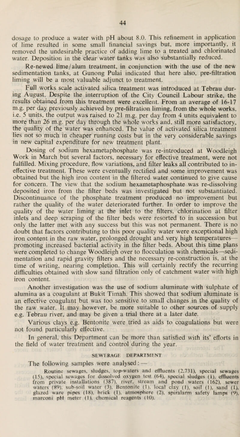 dosage to produce a water with pH about 8.0. This refinement in application of lime resulted in some small financial savings but, more importantly, it removed the undesirable practice of adding lime to a treated and chlorinated water. Deposition in the clear water tanks was also substantially reduced. Re-newed lime/alum treatment, in conjunction with the use of the new sedimentation tanks, at Gunong Pulai indicated that here also, pre-filtration liming will be a most valuable adjunct to treatment. Full works scale activated silica treatment was introduced at Tebrau dur¬ ing August. Despite the interruption of the City Council Labour strike, the results obtained from this treatment were excellent. From an average of 16-17 m.g. per day previously achieved by pre-filtration liming, from the whole works, i.e. 5 units, the output was raised to 21 m.g. per day from 4 units equivalent to more than 26 m.g. per day through the whole works and, still more satisfactory, the quality of the water was enhanced. The value of activated silica treatment lies not so much in cheaper running costs but in the very considerable savings in new capital expenditure for new treatment plant. Dosing of sodium hexametaphosphate was re-introduced at Woodleigh Work in March but several factors, necessary for effective treatment, were not fulfilled. Mixing procedure, flow variations, and filter leaks all contributed to in¬ effective treatment. These were eventually rectified and some improvement was obtained but the high iron content in the filtered water continued to give cause for concern. The view that the sodium hexametaphosphate was re-dissolving deposited iron from the filter beds was investigated but not substantiated. Discontinuance of the phosphate treatment produced no improvement but rather the quality of the water deteriorated further. In order to improve the quality of the water liming at the inlet to the filters, chlorination at filter inlets and deep scraping of the filter beds were resorted to in succession but only the latter met with any success but this was not permanent. There is no doubt that factors contributing to this poor quality water were exceptional high iron content in the raw water, prolonged drought and very high temperatures— promoting increased bacterial activity in the filter beds. About this time plans were completed to change Woodleigh over to flocculation with chemicals—sedi¬ mentation and rapid gravity filters and the necessary re-construction is, at the time of writing, nearing completion. This will certainly rectify the recurring difficulties obtained with slow sand filtration only of catchment water with high iron content. Another investigation was the use of sodium aluminate with sulphate of alumina as a coagulant at Bukit Timah. This showed that sodium aluminate is an effective coagulant but was too sensitive to small changes in the quality of the raw water. It may however, be more suitable to other sources of supply e.g. Tebrau river, and may be given a trial there at a later date. Various clays e.g. Bentonite were tried as aids to coagulations but were not found particularly effective. In general, this Department can be more than satisfied with its’ efforts in the field of water treatment and control during the year. SEWERAGE DEPARTMENT The following samples were analysed: — Routine sewages, sludges, top-waters and effluents (2,731), special sewages (15), special sewages for dissolved oxygen test (64), special sludges (1), effluents from private installations (387), river, stream and pond waters (162), sewer waters (89), sub-soil water (3), Bentonite (1), local clay (1), soil (1), sand (1), glazed ware pipes (18). brick (1), atmosphere (2). spiralarm safety lamps (9), marconi pH meter (1), chemical reagents (10).