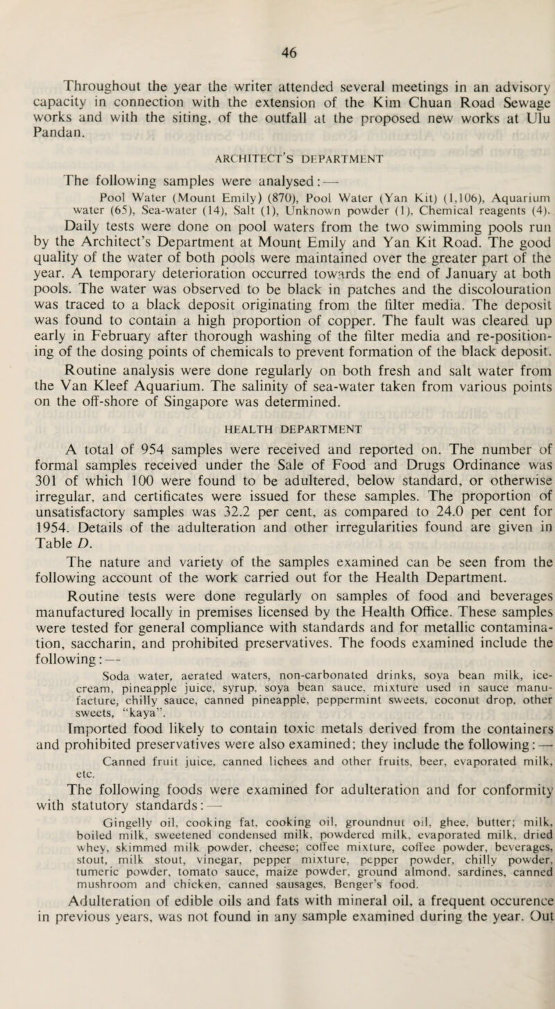 Throughout the year the writer attended several meetings in an advisory capacity in connection with the extension of the Kim Chuan Road Sewage works and with the siting, of the outfall at the proposed new works at Ulu Pandan. architect’s department The following samples were analysed:—• Pool Water (Mount Emily) (870), Pool Water (Yan Kit) (1,106), Aquarium water (65), Sea-water (14), Salt (1), Unknown powder (1), Chemical reagents (4). Daily tests were done on pool waters from the two swimming pools run by the Architect’s Department at Mount Emily and Yan Kit Road. The good quality of the water of both pools were maintained over the greater part of the year. A temporary deterioration occurred towards the end of January at both pools. The water was observed to be black in patches and the discolouration was traced to a black deposit originating from the filter media. The deposit was found to contain a high proportion of copper. The fault was cleared up early in February after thorough washing of the filter media and re-position- ing of the dosing points of chemicals to prevent formation of the black deposit. Routine analysis were done regularly on both fresh and salt water from the Van Kleef Aquarium. The salinity of sea-water taken from various points on the off-shore of Singapore was determined. HEALTH DEPARTMENT A total of 954 samples were received and reported on. The number of formal samples received under the Sale of Food and Drugs Ordinance was 301 of which 100 were found to be adultered, below standard, or otherwise irregular, and certificates were issued for these samples. The proportion of unsatisfactory samples was 32.2 per cent, as compared to 24.0 per cent for 1954. Details of the adulteration and other irregularities found are given in Table D. The nature and variety of the samples examined can be seen from the following account of the work carried out for the Health Department. Routine tests were done regularly on samples of food and beverages manufactured locally in premises licensed by the Health Office. These samples were tested for general compliance with standards and for metallic contamina¬ tion, saccharin, and prohibited preservatives. The foods examined include the following: — Soda water, aerated waters, non-carbonated drinks, soya bean milk, ice¬ cream, pineapple juice, syrup, soya bean sauce, mixture used in sauce manu¬ facture, chilly sauce, canned pineapple, peppermint sweets, coconut drop, other sweets, “kaya”. Imported food likely to contain toxic metals derived from the containers and prohibited preservatives were also examined: they include the following: — Canned fruit juice, canned lichees and other fruits, beer, evaporated milk, etc. The following foods were examined for adulteration and for conformity with statutory standards: — Gingelly oil, cooking fat. cooking oil, groundnut oil, ghee, butter; milk, boiled milk, sweetened condensed milk, powdered milk, evaporated milk, dried whey, skimmed milk powder, cheese; coffee mixture, coffee powder, beverages, stout, milk stout, vinegar, pepper mixture, pepper powder, chilly powder, tumeric powder, tomato sauce, maize powder, ground almond, sardines, canned mushroom and chicken, canned sausages, Benger's food. Adulteration of edible oils and fats with mineral oil, a frequent occurence in previous years, was not found in any sample examined during the year. Out