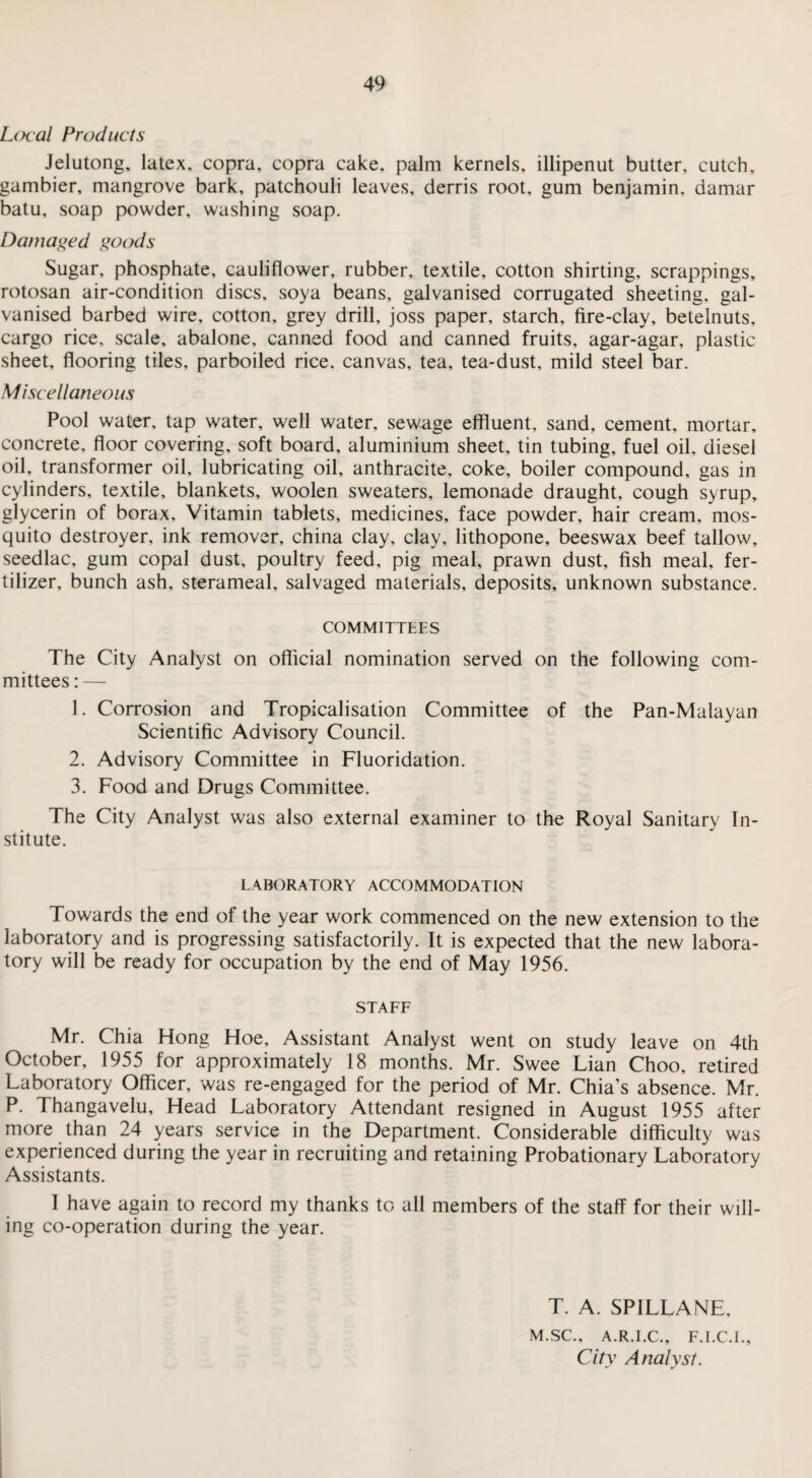 Local Products Jelutong, latex, copra, copra cake, palm kernels, illipenut butter, cutch, gambier, mangrove bark, patchouli leaves, derris root, gum benjamin, damar batu, soap powder, washing soap. Damaged goods Sugar, phosphate, cauliflower, rubber, textile, cotton shirting, scrappings, rotosan air-condition discs, soya beans, galvanised corrugated sheeting, gal¬ vanised barbed wire, cotton, grey drill, joss paper, starch, fire-clay, betelnuts, cargo rice, scale, abalone, canned food and canned fruits, agar-agar, plastic sheet, flooring tiles, parboiled rice, canvas, tea, tea-dust, mild steel bar. Miscellaneous Pool water, tap water, well water, sewage effluent, sand, cement, mortar, concrete, floor covering, soft board, aluminium sheet, tin tubing, fuel oil, diesel oil, transformer oil, lubricating oil, anthracite, coke, boiler compound, gas in cylinders, textile, blankets, woolen sweaters, lemonade draught, cough syrup, glycerin of borax. Vitamin tablets, medicines, face powder, hair cream, mos¬ quito destroyer, ink remover, china clay, clay, lithopone, beeswax beef tallow, seedlac, gum copal dust, poultry feed, pig meal, prawn dust, fish meal, fer¬ tilizer, bunch ash, sterameal, salvaged materials, deposits, unknown substance. COMMITTEES The City Analyst on official nomination served on the following com¬ mittees : — 1. Corrosion and Tropicalisation Committee of the Pan-Malayan Scientific Advisory Council. 2. Advisory Committee in Fluoridation. 3. Food and Drugs Committee. The City Analyst was also external examiner to the Royal Sanitary In¬ stitute. LABORATORY ACCOMMODATION Towards the end of the year work commenced on the new extension to the laboratory and is progressing satisfactorily. It is expected that the new labora¬ tory will be ready for occupation by the end of May 1956. STAFF Mr. Chia Hong Hoe, Assistant Analyst went on study leave on 4th October, 1955 for approximately 18 months. Mr. Swee Lian Choo, retired Laboratory Officer, was re-engaged for the period of Mr. Chia’s absence. Mr. P. Thangavelu, Head Laboratory Attendant resigned in August 1955 after more than 24 years service in the Department. Considerable difficulty was experienced during the year in recruiting and retaining Probationary Laboratory Assistants. 1 have again to record my thanks to all members of the staff for their will¬ ing co-operation during the year. T. A. SPILLANE, M.SC., A.R.I.C., F.I.C.I., City Analyst.