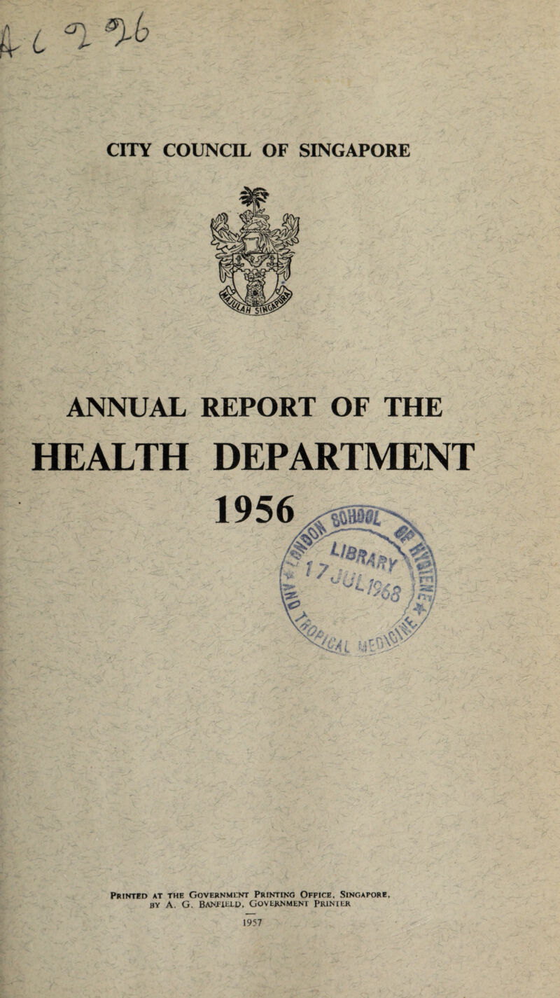 CITY COUNCIL OF SINGAPORE ANNUAL REPORT OF THE HEALTH DEPARTMENT > - j ■■ '  'J. ^ ;■ Printed at the Government Printing Office. Singapore, BY A. G. BANFiELD, GOVERNMENT PRIMER 1957