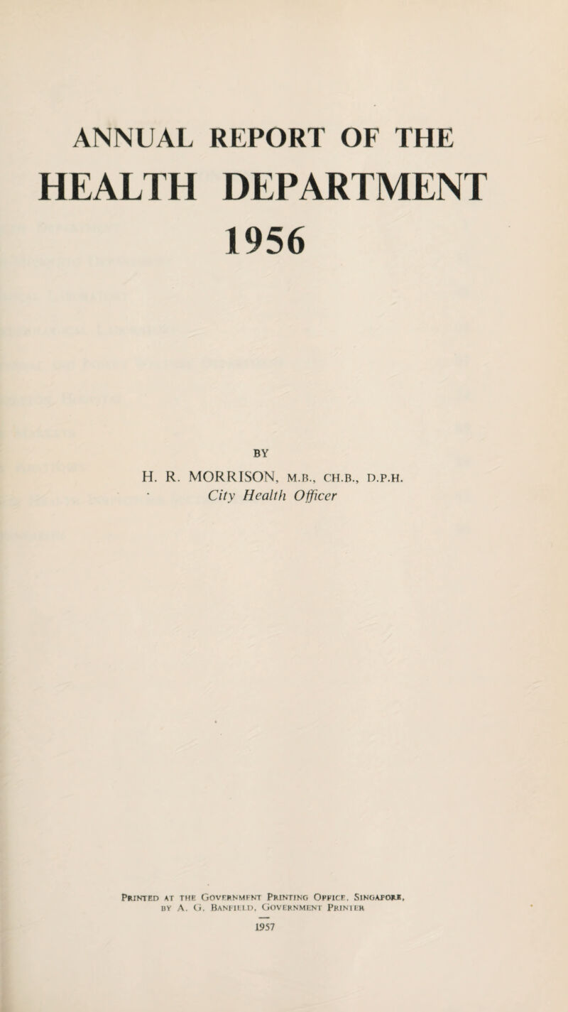 ANNUAL REPORT OF THE HEALTH DEPARTMENT 1956 BY H. R. MORRISON, m.b., ch.b., d.p.h. City Health Officer Printed at the Government Printing Office. Singapore, by A. G. Banttlld, Government Printer 1957