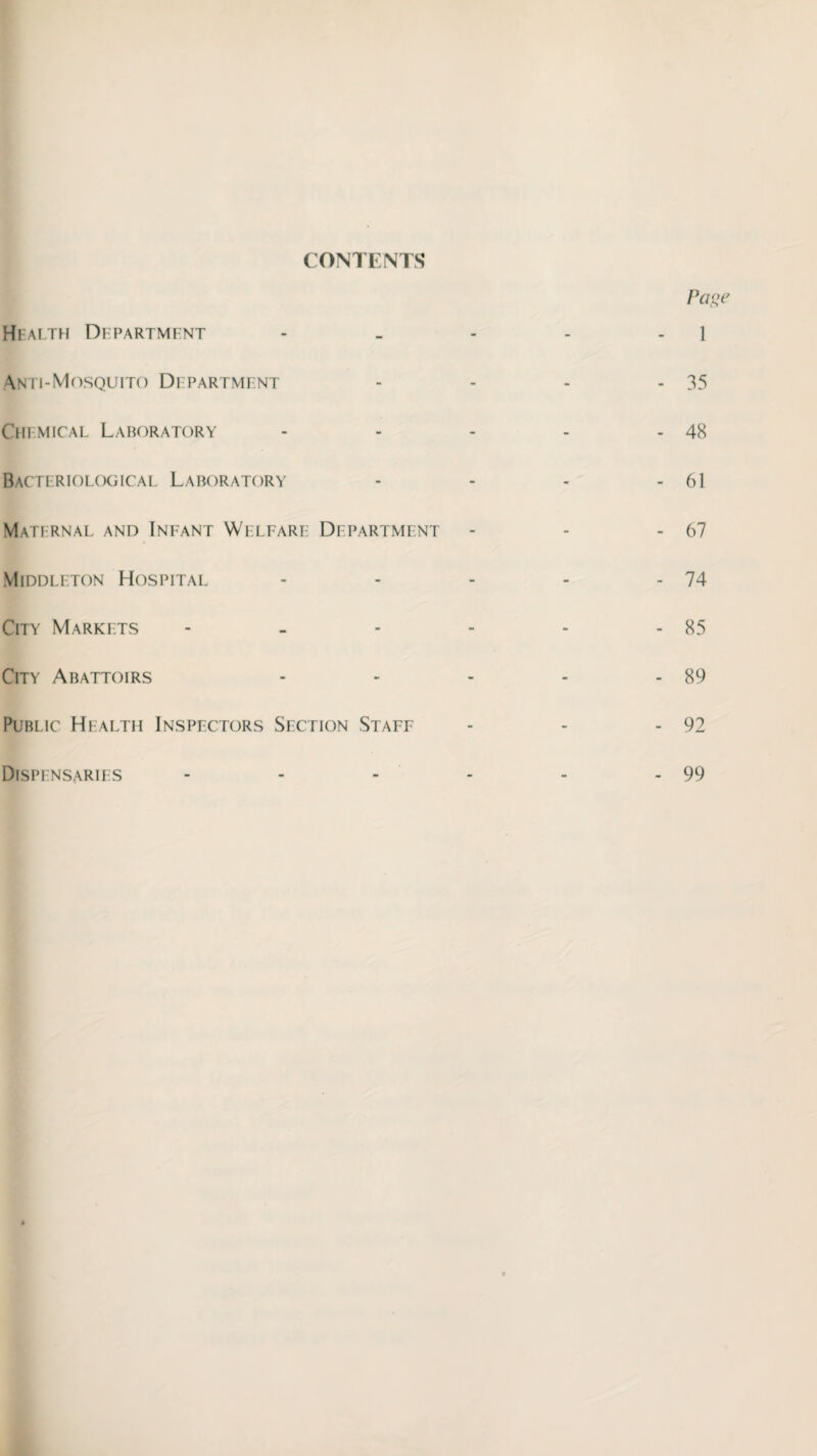 CONTENTS Page 1 Health Department Anti-Mosquito Department Chemical Laboratory Bacteriological Laboratory Maternal and Infant Welfare Department Middleton Hospital City Markets City Abattoirs Public Health Inspectors Section Staff - 35 - 48 - 61 - 67 - 74 - 85 - 89 - 92 Dispensaries 99