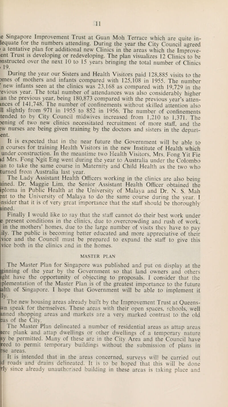 ie Singapore Improvement Trust at Guan Moh Terrace which are quite in- lequate for the numbers attending. During the year the City Council agreed * a tentative plan for additional new Clinics in. the areas which the Improve- ent Trust is developing or redeveloping. The plan visualizes 12 Clinics to be mstructed over the next 10 to 15 years bringing the total number of Clinics ► 19. During the year our Sisters and Health Visitors paid 128,885 visits to the Dmes of mothers and infants compared with 125,108 in 1955. The number ; new infants seen at the clinics was 23,168 as compared with 19,729 in the ■evious year. The total number of attendances was also considerably higher an the previous year, being 180,873 compared with the previous year’s atten¬ dees of 141,748. The number of confinements without skilled attention also 11 slightly from 971 in 1955 to 852 in 1956. The number of confinements tended to by City Council midwives increased from 1,210 to 1,371. The gening of twro new clinics necessitated recruitment of more staff, and the ;w nurses are being given training by the doctors and sisters in the depart- ent. It is expected that in the near future the Government will be able to n courses for training Health Visitors in the new Institute of Health which under construction. In the meantime two Health Visitors, Mrs. Fong Yit Fie id Mrs. Fong Ngit Eng went during the year tc Australia under the Colombo lan to take the same course in Maternity and Child Health as the two who turned from Australia last year. The Lady Assistant Health Officers working in the clinics are also being lined. Dr. Maggie Lim, the Senior Assistant Health Officer obtained the iploma in Public Health at the University of Malaya and Dr. N. S. Mah £nt to the University of Malaya to do the same course during the year. I insider that it is of very great importance that the staff should be thoroughly nined. Finally I would like to say that the staff cannot do their best work under e present conditions in the clinics, due to .overcrowding and rush of work, in the mothers' homes, due to the large number of visits they have to pay ily. The public is becoming better educated and more appreciative of their vice and the Council must be prepared to expand the staff to give this vice both in the clinics and in the homes. MASTER PLAN The Master Plan for Singapore was published and put on display at the ginning of the year by the Government so that land owners and others ght have the opportunity of objecting to proposals. I consider that the plementation of the Master Plan is of the greatest importance to the future alth of Singapore. I hope that Government will be able to implement it ly- fhe new housing areas already built by the Improvement Trust at Queens- vn speak for themselves. These areas with their open spaces, schools, well mned shopping areas and markets are a very marked contrast to the old ;as of the City. The Master Plan delineated a number of residential areas as attap areas lere plank and attap dwellings or other dwellings of a temporary nature ty be permitted. Many of these are in the City Area and the Council have eed to permit temporary buildings without the submission of plans in ?se areas. It is intended that in the areas concerned, surveys will be carried out d roads and drains delineated. It is to be hoped that this will be done fly since already unauthorised building in these areas is taking place and