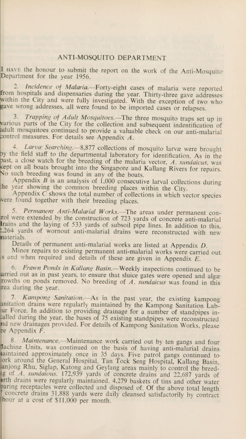 ANTI-MOSQUITO DEPARTMENT I have the honour to submit the report on the work of the Anti-Mosquito [Department for the year 1956. I -• Incidence of Malaria.—Forty-eight cases of malaria were reported from hospitals and dispensaries during the year. Thirty-three gave addresses ■within the City and were fully investigated. With the exception of two who gave wrong addresses, all were found to be imported cases or relapses. 3. Trapping of Adult Mosquitoes.—The three mosquito traps set up in various parts of the City for the collection and subsequent indentification of adult mosquitoes continued to provide a valuable check on our anti-malarial Control measures. For details see Appendix A. -t. Larvae Searching. 8,877 collections of mosquito larvae were brought by the field staff to the departmental laboratory for identification. As in the past, a close watch for the breeding of the malaria vector, A. sundaicus, was kept on all boats brought into the Singapore and Kallang Rivers for repairs. No such breeding was found in any of the boats. Appendix B is an analysis of 1,000 consecutive larval collections during :he year showing the common breeding places within the City. Appendix C shows the total number of collections in which vector species A/ere found together with their breeding places. 5. Permanent Anti-Malarial Works.—The areas under permanent con- rol weie extended by the construction of 723 yards of concrete anti-malarial lrains and the laying of 533 yards of subsoil pipe lines. In addition to this. i,264 yards of wornout anti-malarial drains were reconstructed with new tiaterials. Details of permanent anti-malarial works are listed at Appendix D. Minor repairs to existing permanent anti-malarial works were carried out s and when required and details of these are given in Appendix E. Prawn Ponds in Kallang Basin.—Weekly inspections continued to be arried out as in past years, to ensure that sluice gates were opened and algag rowths on ponds removed. No breeding of A. sundaicus was found in this (rea during the year. 7-# K am pong Sanitation.—As in the past year, the existing kampong anitation drains were regularly maintained by the Kampong Sanitation Lab- -ur Force. In addition to providing drainage for a number of standpipes in- talled during the year, the bases of 75 existing standpipes were reconstructed fid new drainages provided. For details of Kampong Sanitation Works, please $e Appendix F. Maintenance.—Maintenance work carried out by ten gangs and four tfachine Units, was continued on the basis of having anti-malarial drains laintained approximately once in 35 days. Five patrol gangs continued ta ork around the General Hospital, Tan Tock Seng Hospital, Kallang Basin, ♦anjong Rhu, Siglap, Katong and Geylang areas mainly to control the breed- |g of A. sundaious. 172,939 yards of concrete drains and 22,687 yards of irth drains were regularly maintained. 4,279 baskets of tins and other water faring receptacles were collected and disposed of. Of the above total length concrete drains 31,888 yards were daily cleansed satisfactorily by contract I bour at a cost of $11,000 per month.