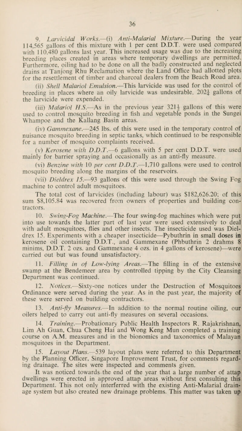 9. Larvicidal Works.—(i) Anti-Malarial Mixture— During the year 114,565 gallons of this mixture with 1 per cent D.D.T. were used compared with 110,480 gallons last year. This increased usage was due to the increasing breeding places created in areas where temporary dwellings are permitted. Furthermore, oiling had to be done on all the badly constructed and neglected drains at Tanjong Rhu Reclamation where the Land Office had allotted plQts for the resettlement of timber and charcoal dealers from the Beach Road area. (ii) Shell Malariol Emulsion.—This larvicide was used for the control of breeding in places where an oily larvicide was undesirable. 202£ gallons of the larvicide were expended. (iii) Malariol H.S.—As in the previous year 321-J gallons of this were used to control mosquito breeding in fish and vegetable ponds in the Sungei Whampoe and the Kallang Basin areas. (iv) Gammexane.—245 lbs. of this were used in the temporary control of nuisance mosquito breeding in septic tanks, which continued to be responsible for a number of mosquito complaints received. (v) Kerosene with D.D.T.—6 gallons with 5 per cent D.D.T. were used mainly for barrier spraying and occasionally as an anti-fly measure. (vi) Benzine with 10 per cent D.D.T.—1,710 gallons were used to control mosquito breeding along the margins of the reservoirs. (vii) Dieldrex 75.-93 gallons of this were used through the Swing Fog machine to control adult mosquitoes. The total cost of larvicides (including labour) was $182,626.20; of this sum $8,105.84 was recovered from owners of properties and building con¬ tractors. 10. Swing-Fog Machine.—The four swing-fog machines which were put into use towards the latter part of last year were used extensively to deal with adult mosquitoes, flies and other insects. The insecticide used was Diel¬ drex 15. Experiments with a cheaper insecticide—Pybuthrin in small doses in kerosene oil containing D.D.T., and Gammexane (Phbuthrin 2 drahms 8 minims, D.D.T. 2 ozs. and Gammexane 4 ozs. in 4 gallons of kerosene)—were carried out but was found unsatisfactory. 11. Filling in of Low-lying Areas.—The filling in of the extensive swamp at the Bendemeer area by controlled tipping by the City Cleansing Department was continued. 12. Notices.—Sixty-one notices under the Destruction of Mosquitoes Ordinance were served during the year. As in the past year, the majority of these were served on building contractors. 13. Anti-fly Measures.—In addition to the normal routine oiling, our oilers helped to carry out anti-fly measures on several occasions. 14. Training.—Probationary Public Health Inspectors R. Rajakrishnan, Lim Ah Guan, Chua Cheng Hai and Wong Keng Mun completed a training course on A.M. measures and in the bionomics and taxonomies of Malayan mosquitoes in the Department. 15. Layout Plans.—539 layout plans were referred to this Department by the Planning Officer, Singapore Improvement Trust, for comments regard¬ ing drainage. The sites were inspected and comments given. It was noticed towards the end of the year that a large number of attap dwellings were erected in approved attap areas without first consulting this Department. This not only interferred with the existing Anti-Malarial drain¬ age system but also created new drainage problems. This matter was taken up