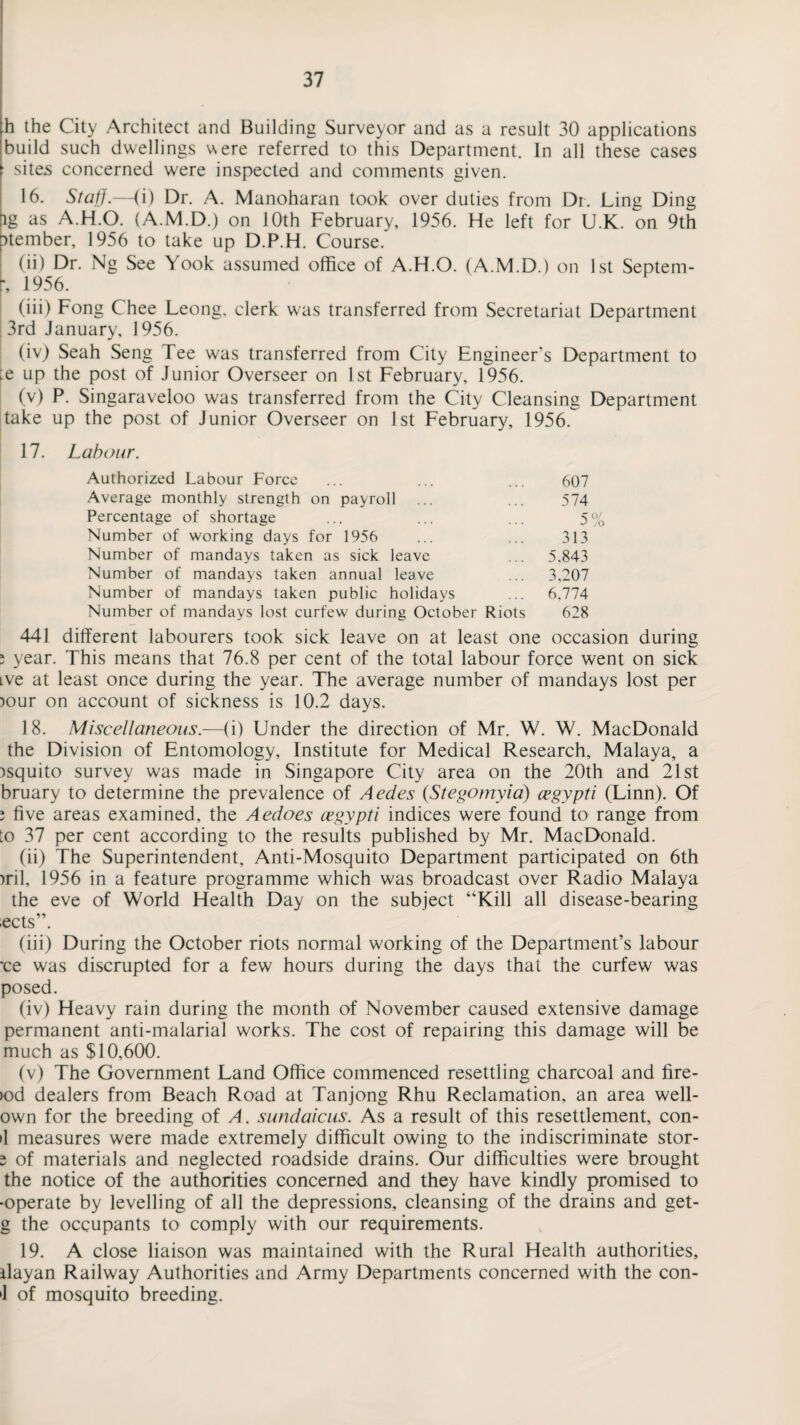 h the City Architect and Building Surveyor and as a result 30 applications build such dwellings were referred to this Department. In all these cases ’ sites concerned were inspected and comments given. 16. Staff.—(i) Dr. A. Manoharan took over duties from Dr. Ling Ding lg as A.H.O. (A.M.D.) on 10th February, 1956. He left for U.K. on 9th p>tember, 1956 to take up D.P.H. Course. (ii) Dr. Ng See Yook assumed office of A.H.O. (A.M.D.) on 1st Septem- r, 1956. (iii) Fong C'hee Leong, clerk w'as transferred from Secretariat Department 3rd January, 1956. (iv) Seah Seng Tee was transferred from City Engineer's Department to :e up the post of Junior Overseer on 1st February, 1956. (v) P. Singaraveloo was transferred from the City Cleansing Department take up the post of Junior Overseer on 1st February, 1956. 17. Labour. Authorized Labour Force ... ... ... 607 Average monthly strength on payroll ... ... 574 Percentage of shortage ... ... ... 5% Number of working days for 1956 ... ... 313 Number of mandays taken as sick leave ... 5,843 Number of mandays taken annual leave ... 3,207 Number of mandays taken public holidays ... 6,774 Number of mandays lost curfew during October Riots 628 441 different labourers took sick leave on at least one occasion during ; year. This means that 76.8 per cent of the total labour force went on sick ive at least once during the year. The average number of mandays lost per )Our on account of sickness is 10.2 days. 18. Miscellaneous.—(i) Under the direction of Mr. W. W. MacDonald the Division of Entomology, Institute for Medical Research, Malaya, a )squito survey was made in Singapore City area on the 20th and 21st bruary to determine the prevalence of Aedes (Stegomyia) cegypti (Linn). Of ; five areas examined, the Aedoes cegypti indices were found to range from to 37 per cent according to the results published by Mr. MacDonald. (ii) The Superintendent, Anti-Mosquito Department participated on 6th )ril, 1956 in a feature programme which was broadcast over Radio Malaya the eve of World Health Day on the subject “Kill all disease-bearing ects”. (iii) During the October riots normal working of the Department’s labour *ce was discrupted for a few hours during the days that the curfew was posed. (iv) Heavy rain during the month of November caused extensive damage permanent anti-malarial works. The cost of repairing this damage will be much as $10,600. (v) The Government Land Office commenced resettling charcoal and fire- >od dealers from Beach Road at Tanjong Rhu Reclamation, an area well- own for the breeding of A. sundaicus. As a result of this resettlement, con- •1 measures were made extremely difficult owing to the indiscriminate stor- s of materials and neglected roadside drains. Our difficulties were brought the notice of the authorities concerned and they have kindly promised to •operate by levelling of all the depressions, cleansing of the drains and get- g the occupants to comply with our requirements. 19. A close liaison was maintained with the Rural Health authorities, ilayan Railway Authorities and Army Departments concerned with the con- •1 of mosquito breeding.