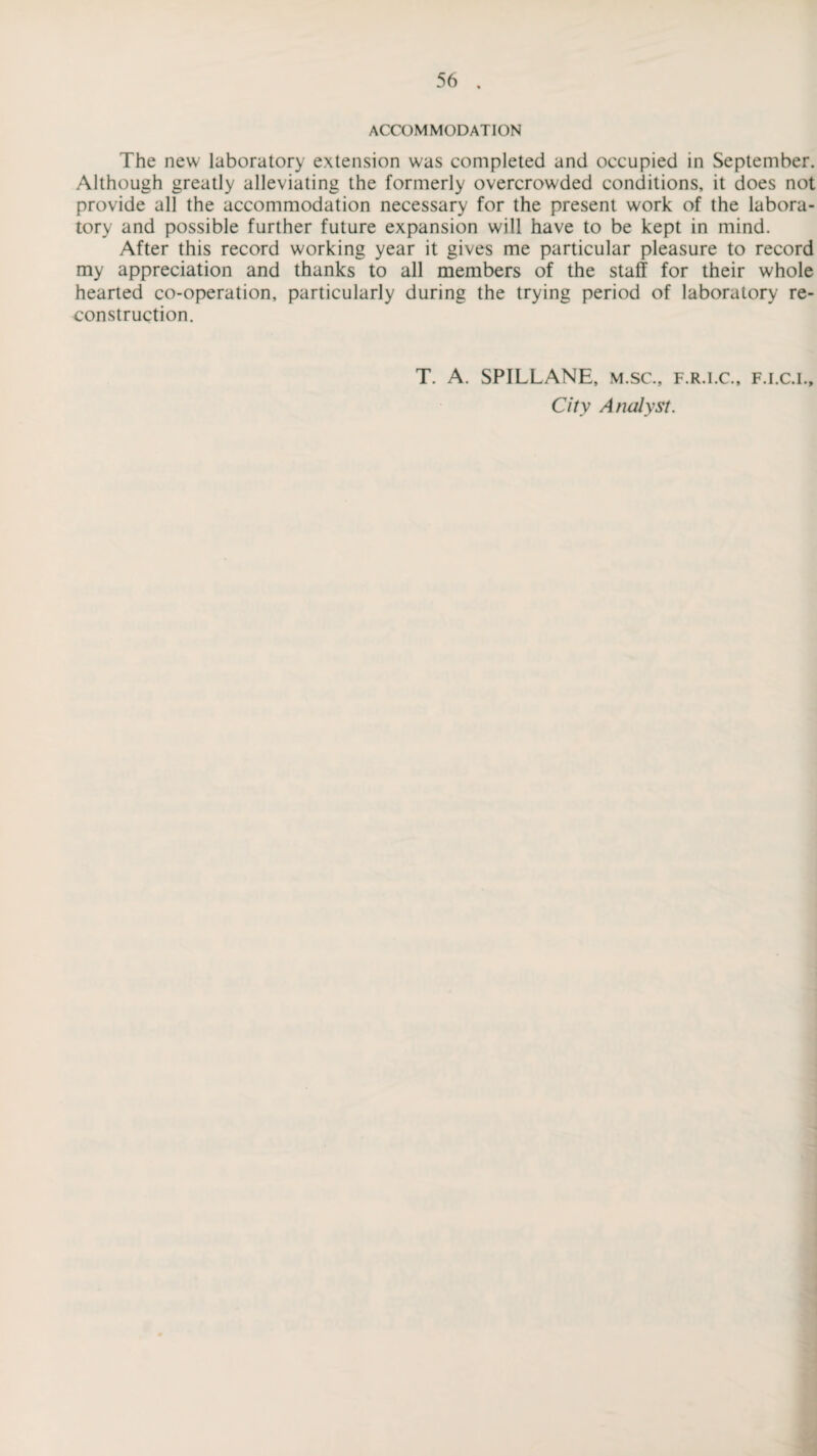ACCOMMODATION The new laboratory extension was completed and occupied in September. Although greatly alleviating the formerly overcrowded conditions, it does not provide all the accommodation necessary for the present work of the labora¬ tory and possible further future expansion will have to be kept in mind. After this record working year it gives me particular pleasure to record my appreciation and thanks to all members of the staff for their whole hearted co-operation, particularly during the trying period of laboratory re¬ construction. T. A. SPILLANE, m.sc., f.r.i.c., f.i.c.i.. City Analyst.