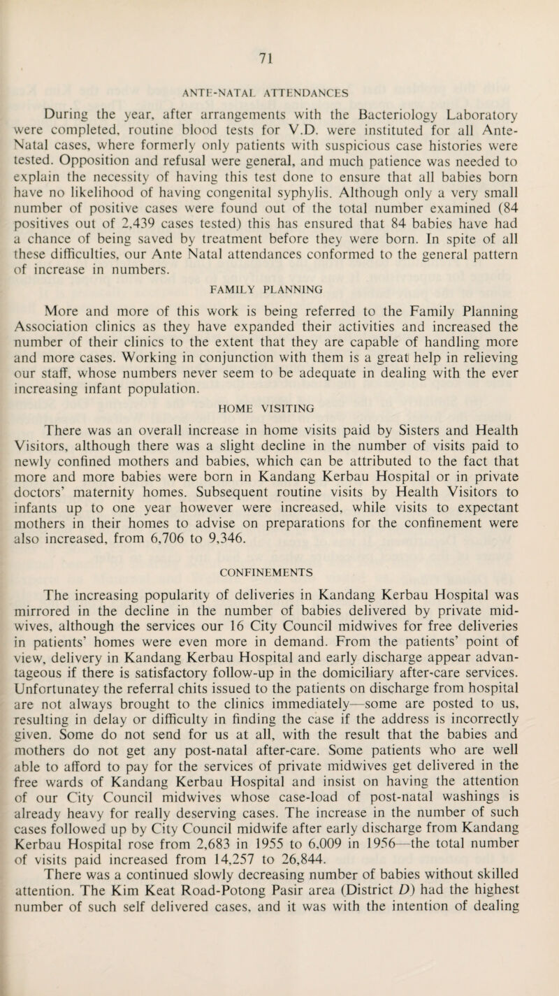 ANTE-NATAL ATTENDANCES During the year, after arrangements with the Bacteriology Laboratory were completed, routine blood tests for V.D. were instituted for all Ante- Natal cases, where formerly only patients with suspicious case histories were tested. Opposition and refusal were general, and much patience was needed to explain the necessity of having this test done to ensure that all babies born have no likelihood of having congenital syphylis. Although only a very small number of positive cases were found out of the total number examined (84 positives out of 2,439 cases tested) this has ensured that 84 babies have had a chance of being saved by treatment before they were born. In spite of all these difficulties, our Ante Natal attendances conformed to the general pattern of increase in numbers. FAMILY PLANNING More and more of this work is being referred to the Family Planning Association clinics as they have expanded their activities and increased the number of their clinics to the extent that they are capable of handling more and more cases. Working in conjunction with them is a great help in relieving our staff, whose numbers never seem to be adequate in dealing with the ever increasing infant population. HOME VISITING There was an overall increase in home visits paid by Sisters and Health Visitors, although there was a slight decline in the number of visits paid to newly confined mothers and babies, which can be attributed to the fact that more and more babies were born in Kandang Kerbau Hospital or in private doctors’ maternity homes. Subsequent routine visits by Health Visitors to infants up to one year however were increased, while visits to expectant mothers in their homes to advise on preparations for the confinement were also increased, from 6,706 to 9,346. CONFINEMENTS The increasing popularity of deliveries in Kandang Kerbau Hospital was mirrored in the decline in the number of babies delivered by private mid¬ wives, although the services our 16 City Council midwives for free deliveries in patients’ homes were even more in demand. From the patients’ point of view, delivery in Kandang Kerbau Hospital and early discharge appear advan¬ tageous if there is satisfactory follow-up in the domiciliary after-care services. Unfortunatey the referral chits issued to the patients on discharge from hospital are not always brought to the clinics immediately—some are posted to us, resulting in delay or difficulty in finding the case if the address is incorrectly given. Some do not send for us at all, with the result that the babies and mothers do not get any post-natal after-care. Some patients who are well able to afford to pay for the services of private midwives get delivered in the free wards of Kandang Kerbau Hospital and insist on having the attention of our City Council midwives whose case-load of post-natal washings is already heavy for really deserving cases. The increase in the number of such cases followed up by City Council midwife after early discharge from Kandang Kerbau Hospital rose from 2,683 in 1955 to 6,009 in 1956—the total number of visits paid increased from 14,257 to 26,844. There was a continued slowly decreasing number of babies without skilled attention. The Kim Keat Road-Potong Pasir area (District D) had the highest number of such self delivered cases, and it was with the intention of dealing