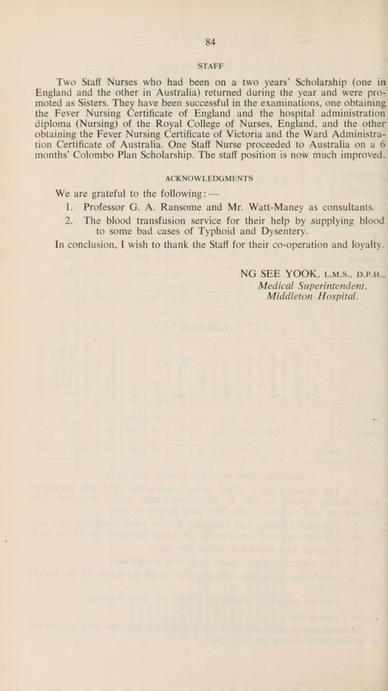 STAFF Two Staff Nurses who had been on a two years’ Scholarship (one in England and the other in Australia) returned during the year and were pro- moted as Sisters. They have been successful in the examinations, one obtaining the Fever Nursing Certificate of England and the hospital administration diploma (Nursing) of the Royal College of Nurses, England, and the other obtaining the Fever Nursing Certificate of Victoria and the Ward Administra¬ tion Certificate of Australia. One Staff Nurse proceeded to Australia on a 6 months’ Colombo Plan Scholarship. The staff position is now much improved. ACKNOWLEDGMENTS We are grateful to the following: — 1. Professor G. A. Ransome and Mr. Watt-Maney as consultants. 2. The blood transfusion service for their help by supplying blood to some bad cases of Typhoid and Dysentery. In conclusion, I wish to thank the Staff for their co-operation and loyalty. NG SEE YOOK. l.m.s., d.p.h.. Medical Superintendent, Middleton Hospital.