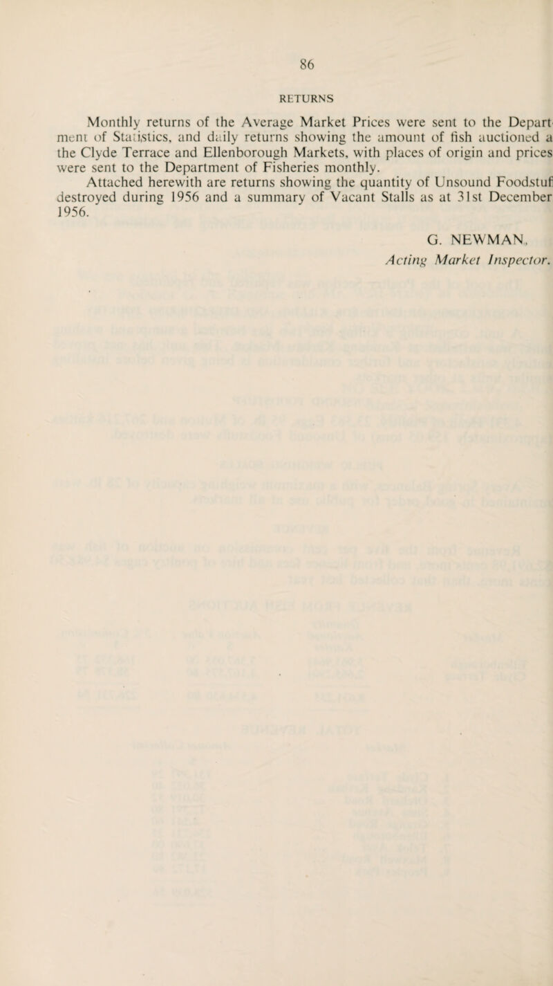 RETURNS Monthly returns of the Average Market Prices were sent to the Depart ment of Statistics, and daily returns showing the amount of hsh auctioned a the Clyde Terrace and Ellenborough Markets, with places of origin and prices were sent to the Department of Fisheries monthly. Attached herewith are returns showing the quantity of Unsound Foodstufl destroyed during 1956 and a summary of Vacant Stalls as at 31st December 1956. G. NEWMAN. Acting Market Inspector.