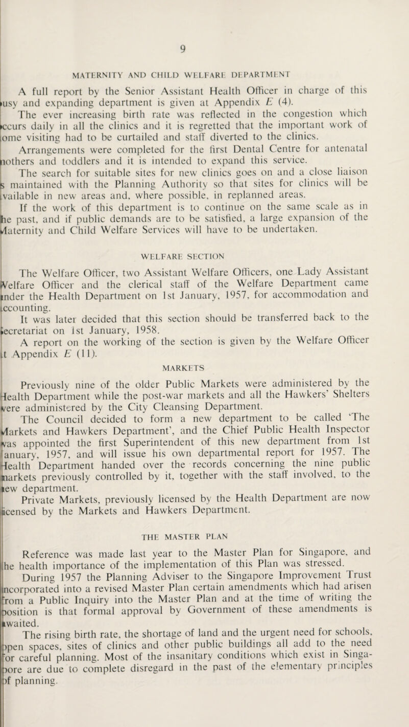 MATERNITY AND CHILD WELFARI DLPARTMENT A full report by the Senior Assistant Health Officer in charge of this >usy and expanding department is given at Appendix E (4). The ever increasing birth rate was reflected in the congestion which ►ccurs daily in all the clinics and it is regretted that the important work of lome visiting had to be curtailed and staff diverted to the clinics. Arrangements were completed for the first Dental Centre for antenatal pothers and toddlers and it is intended to expand this service. The search for suitable sites for new clinics goes on and a close liaison 5 maintained with the Planning Authority so that sites for clinics will be vailable in new areas and, where possible, in replanned areas. If the work of this department is to continue on the same scale as in lie past, and if public demands are to be satisfied, a large expansion of the Maternity and Child Welfare Services will have to be undertaken. WELFARE SECTION The Welfare Officer, two Assistant Welfare Officers, one Lady Assistant Welfare Officer and the clerical staff of the Welfare Department came inder the Health Department on 1st January, 1957. for accommodation and iccounting. It was later decided that this section should be transferred back to the ►ecretariat on 1st January, 1958. A report on the working of the section is given by the Welfare Officer it Appendix E (11). MARKETS Previously nine of the older Public Markets were administered by the health Department while the post-war markets and all the Hawkers' Shelters vere administered by the City Cleansing Department. The Council decided to form a new department to be called 'The Vlarkets and Hawkers Department', and the Chief Public Health Inspector Las appointed the first Superintendent of this new department from 1st ranuary, 1957, and will issue his own departmental report for 1957. The Health Department handed over the records concerning the nine public (markets previously controlled by it, together with the staff involved, to the lew department. Private Markets, previously licensed by the Health Department are now iicensed by the Markets and Hawkers Department. THE MASTER PLAN Reference was made last year to the Master Plan for Singapore, and ihe health importance of the implementation of this Plan was stressed. During 1957 the Planning Adviser to the Singapore Improvement Trust incorporated into a revised Master Plan certain amendments which had arisen from a Public Inquiry into the Master Plan and at the time of writing the position is that formal approval by Government of these amendments is ^waited. The rising birth rate, the shortage of land and the urgent need for schools, )pen spaces, sites of clinics and other public buildings all add to the need or careful planning. Most of the insanitary conditions which exist in Singa¬ pore are due to complete disregard in the past of the elementary principles )f planning.