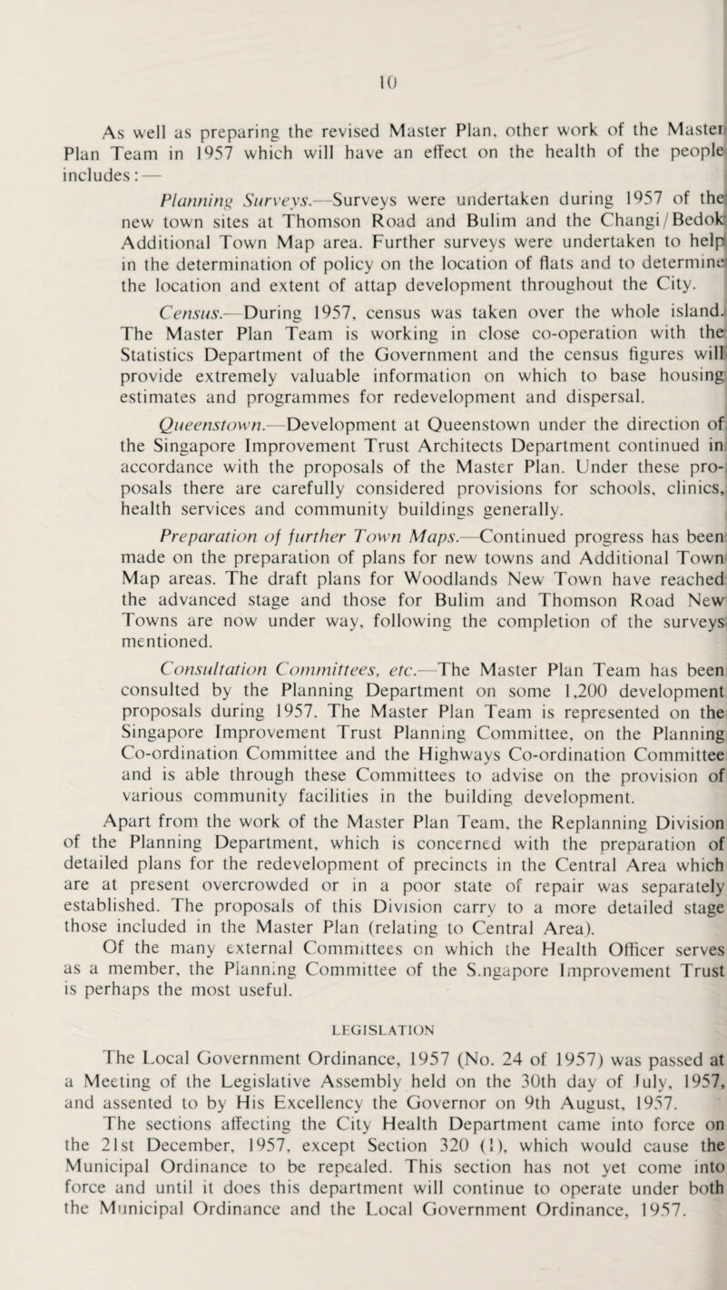 As well as preparing the revised Master Plan, other work of the Master Plan Team in 1957 which will have an effect on the health of the people includes: — Planning Surveys.—Surveys were undertaken during 1957 of the^ new town sites at Thomson Road and Bulim and the Changi/Bedokr Additional Town Map area. Further surveys were undertaken to help! in the determination of policy on the location of flats and to determine] the location and extent of attap development throughout the City. Census.—During 1957, census was taken over the whole island. The Master Plan Team is working in close co-operation with the Statistics Department of the Government and the census figures will provide extremely valuable information on which to base housing estimates and programmes for redevelopment and dispersal. Queenstown.—Development at Queenstown under the direction of the Singapore Improvement Trust Architects Department continued in accordance with the proposals of the Master Plan. Under these pro¬ posals there are carefully considered provisions for schools, clinics, health services and community buildings generally. Preparation of further Town Maps.—Continued progress has been made on the preparation of plans for new towns and Additional Town Map areas. The draft plans for Woodlands New Town have reached the advanced stage and those for Bulim and Thomson Road New Towns are now under way, following the completion of the surveys mentioned. Consultation Committees, etc.—The Master Plan Team has been consulted by the Planning Department on some 1,200 development proposals during 1957. The Master Plan Team is represented on the Singapore Improvement Trust Planning Committee, on the Planning Co-ordination Committee and the Highways Co-ordination Committee and is able through these Committees to advise on the provision of various community facilities in the building development. Apart from the work of the Master Plan Team, the Replanning Division of the Planning Department, which is concerned with the preparation of detailed plans for the redevelopment of precincts in the Central Area which are at present overcrowded or in a poor state of repair was separately established. The proposals of this Division carry to a more detailed stage those included in the Master Plan (relating to Central Area). Of the many external Committees on which the Health Officer serves as a member, the Planning Committee of the S.ngapore Improvement Trust is perhaps the most useful. LEGISLATION The Local Government Ordinance, 1957 (No. 24 of 1957) was passed at a Meeting of the Legislative Assembly held on the 30th day of July, 1957, and assented to by His Excellency the Governor on 9th August, 1957. The sections affecting the City Health Department came into force on the 21st December, 1957, except Section 320 (1), which would cause the Municipal Ordinance to be repealed. This section has not yet come into force and until it does this department will continue to operate under both the Municipal Ordinance and the Local Government Ordinance, 1957.