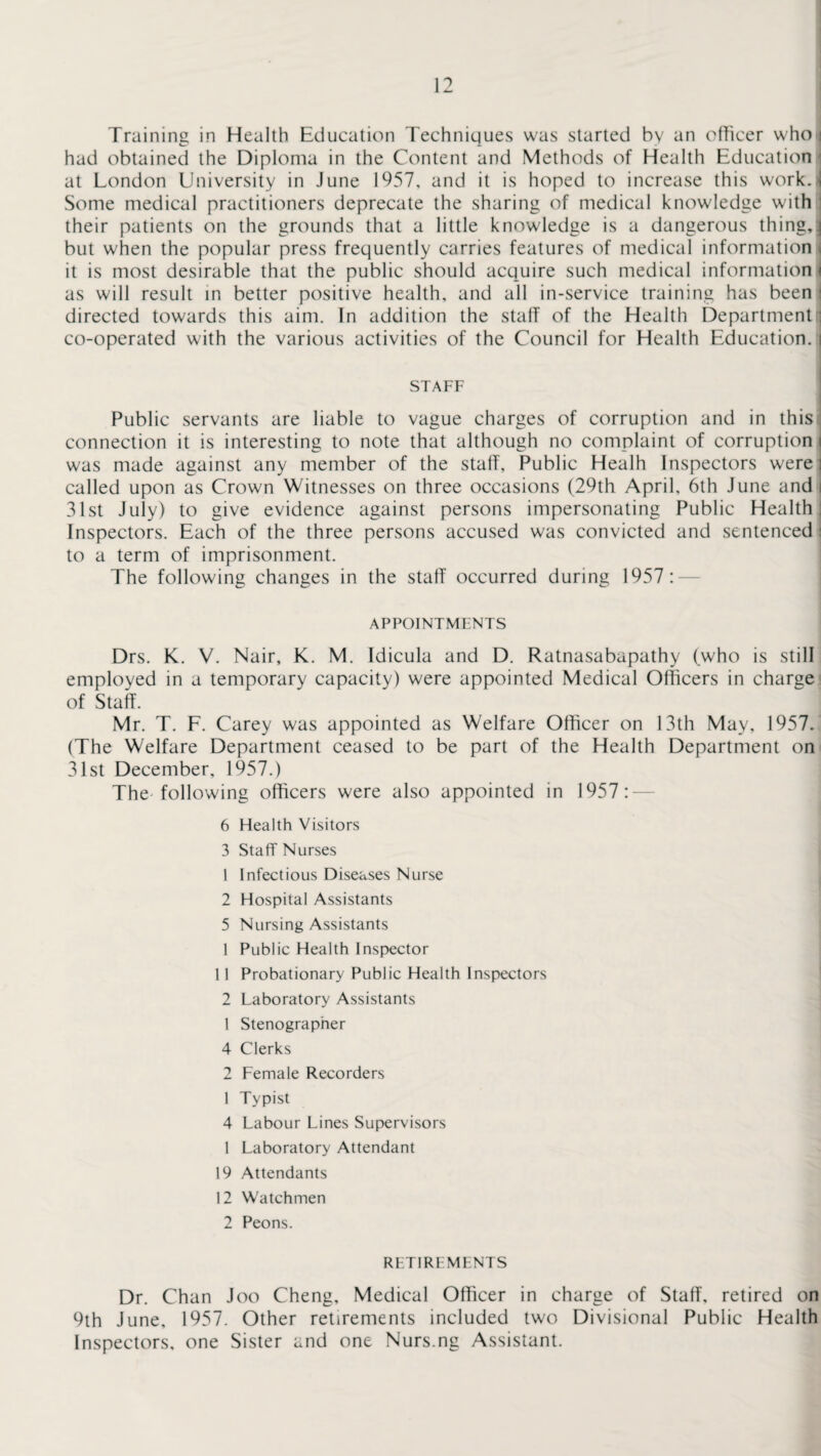 Training in Health Education Techniques was started by an officer who>| had obtained the Diploma in the Content and Methods of Health Education at London University in June 1957, and it is hoped to increase this work.J Some medical practitioners deprecate the sharing of medical knowledge with their patients on the grounds that a little knowledge is a dangerous thingJ but when the popular press frequently carries features of medical information it is most desirable that the public should acquire such medical information < as will result in better positive health, and all in-service training has been j directed towards this aim. In addition the staff of the Health Department | co-operated with the various activities of the Council for Health Education, i STAFF Public servants are liable to vague charges of corruption and in this connection it is interesting to note that although no complaint of corruption i was made against any member of the staff, Public Healh Inspectors were i called upon as Crown Witnesses on three occasions (29th April, 6th June and i 31st July) to give evidence against persons impersonating Public Health: Inspectors. Each of the three persons accused was convicted and sentenced: to a term of imprisonment. The following changes in the staff occurred during 1957: APPOINTMENTS Drs. K. V. Nair, K. M. Idicula and D. Ratnasabapathy (who is still employed in a temporary capacity) were appointed Medical Officers in charge of Staff. Mr. T. F. Carey was appointed as Welfare Officer on 13th May, 1957. (The Welfare Department ceased to be part of the Health Department on 31 st December, 1957.) The following officers were also appointed in 1957:- 6 Health Visitors 3 Staff Nurses 1 Infectious Diseases Nurse 2 Hospital Assistants 5 Nursing Assistants 1 Public Health Inspector 11 Probationary Public Health Inspectors 2 Laboratory Assistants 1 Stenographer 4 Clerks 2 Female Recorders 1 Typist 4 Labour Lines Supervisors 1 Laboratory Attendant 19 Attendants 12 Watchmen 2 Peons. RETIREMENTS Dr. Chan Joo Cheng, Medical Officer in charge of Staff, retired on 9th June, 1957. Other retirements included two Divisional Public Health Inspectors, one Sister and one Nurs.ng Assistant.