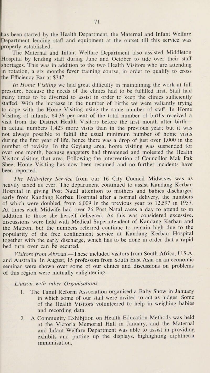 has been started by the Health Department, the Maternal and Infant Welfare Department lending staff and equipment at the outset till this service was properly established. The Maternal and Infant Welfare Department also assisted Middleton Hospital by lending staff during June and October to tide over their staff shortages. This was in addition to the two Health Visitors who are attending in rotation, a six months fever training course, in order to qualify to cross the Efficiency Bar at $347. In Home Visiting we had great difficulty in maintaining the work at full pressure, because the needs of the clinics had to be fulfilled first. Staff had many times to be diverted to assist in order to keep the clinics sufficiently staffed. With the increase in the number of births we were valiantly trying to cope with the Home Visiting using the same number of staff. In Home Visiting of infants, 64.36 per cent of the total number of births received a visit from the District Health Visitors before the first month after birth- in actual numbers 1,423 more visits than in the previous year; but it was not always possible to fulfill the usual minimum number of home visits during the first year of life, hence 'there was a drop of just over 1,000 in the number of revisits. In the Geylang area, home visiting was suspended for over one month, because gangsters had threatened and molested the Health Visitor visiting that area. Following the intervention of Councillor Mak Pak Shee, Home Visiting has now been resumed and no further incidents have been reported. The Midwifery Service from our 16 City Council Midwives was as heavily taxed as ever. The department continued to assist Kandang Kerbau Hospital in giving Post Natal attention to mothers and babies discharged early from Kandang Kerbau Hospital after a normal delivery, the numbers of which were doubled, from 6,009 in the previous year to 12,597 in 1957. At times each Midwife had over 26 Post Natal cases a day to attend to in addition to those she herself delivered. As this was considered excessive, discussions were held with Medical Superintendent of Kandang Kerbau and the Matron, but the numbers referred continue to remain high due to the popularity of the free confinement service at Kandang Kerbau Hospital together with the early discharge, which has to be done in order that a rapid bed turn over can be secured. Visitors from Abroad.—These included visitors from South Africa, U.S.A. and Australia. In August, 15 professors from South East Asia on an economic seminar were shown over some of our clinics and discussions on problems of this region were mutually enlightening. Liaison with other Organisations 1. The Tamil Reform Association organised a Baby Show in January in which some of our staff were invited to act as judges. Some of the Health Visitors volunteered to help in weighing babies and recording data. 2. A Community Exhibition on Health Education Methods was held at the Victoria Memorial Hall in January, and the Maternal and Infant Welfare Department was able to assist in providing exhibits and putting up the displays, highlighting diphtheria immunisation.