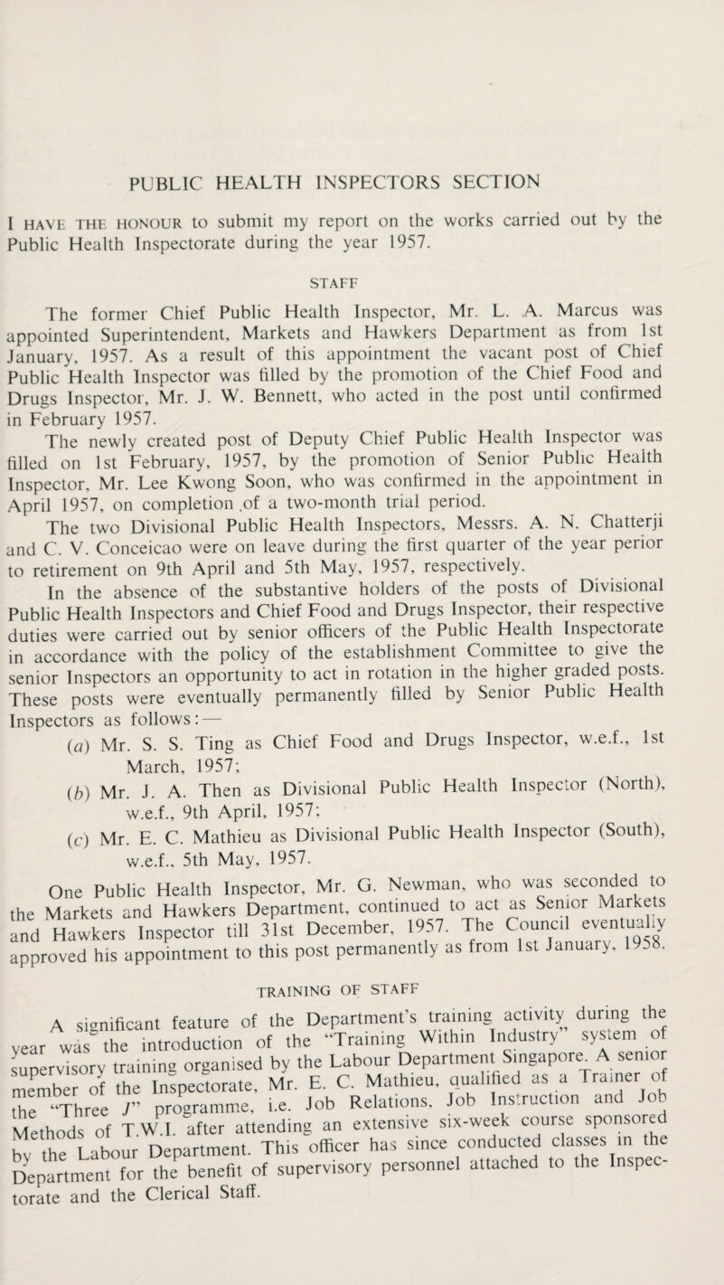 PUBLIC HEALTH INSPECTORS SECTION I have the honour to submit my report on the works carried out by the Public Health Inspectorate during the year 1957. STAFF The former Chief Public Health Inspector, Mr. L. A. Marcus was appointed Superintendent, Markets and Hawkers Department as from 1st January, 1957. As a result of this appointment the vacant post of Chief Public Health Inspector was filled by the promotion of the Chief Food and Drugs Inspector, Mr. J. W. Bennett, who acted in the post until confirmed in February 1957. The newly created post of Deputy Chief Public Health Inspector was filled on 1st February, 1957, by the promotion of Senior Public Health Inspector, Mr. Lee Kwong Soon, who was confirmed in the appointment in April 1957, on completion of a two-month trial period. The two Divisional Public Health Inspectors, Messrs. A. N. Chatterji and C. V. Conceicao were on leave during the first quarter of the year perior to retirement on 9th April and 5th May, 1957, respectively. In the absence of the substantive holders of the posts of Divisional Public Health Inspectors and Chief Food and Drugs Inspector, their respective duties were carried out by senior officers of the Public Health Inspectorate in accordance with the policy of the establishment Committee to give the senior Inspectors an opportunity to act in rotation in the higher graded posts. These posts were eventually permanently filled by Senior Public Health Inspectors as follows: — (a) Mr. S. S. Ting as Chief Food and Drugs Inspector, w.e.f., 1st March, 1957; (b) Mr. J. A. Then as Divisional Public Health Inspector (North), w.e.f., 9th April, 1957; (c) Mr. E. C. Mathieu as Divisional Public Health Inspector (South), w.e.f.. 5th May, 1957. One Public Health Inspector, Mr. G. Newman, who was seconded to the Markets and Hawkers Department, continued to act as Senior Markets fnd Hawkers Inspector till 31st December, 1957. The Council eventually approved his appointment to this post permanently as from 1st January, 1958. TRAINING OF STAFF A significant feature of the Department’s training activity during the ar was'' the introduction of the “Training Within Industry system of pervisory training organised by the Labour Department Singapore. A senior embe of the Inspectorate, Mr. E. C. Mathieu, qualified as a Trainer of e “Three J programme, i.e. Job Relations. Job Instruction and Job ethods of T W I. after attending an extensive six-week course sponsored the Labour Department. This officer has since conducted classes in the epartment for the benefit of supervisory personnel attached to the Inspec- rate and the Clerical Staff.