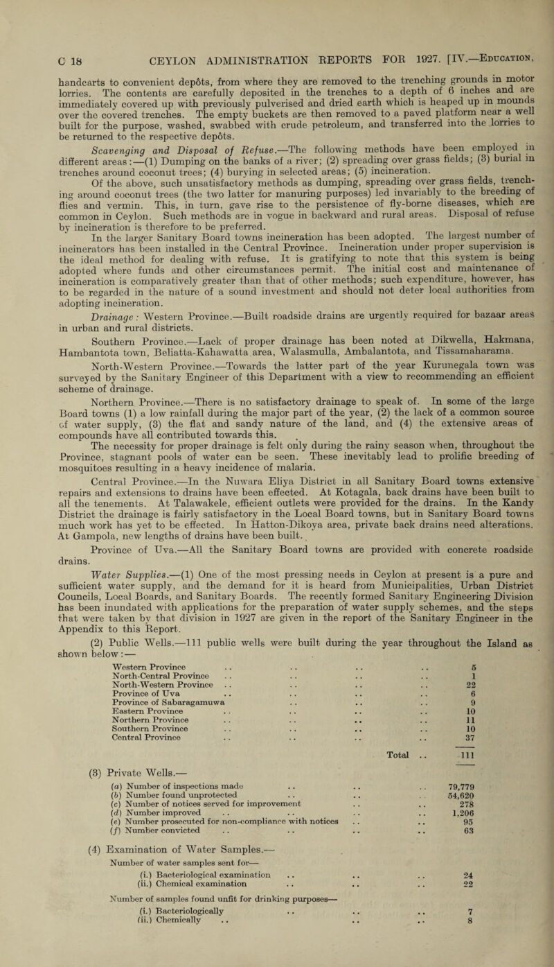 handcarts to convenient depots, from where they are removed to the trenching grounds in motoi lorries. The contents are carefully deposited in the trenches to a depth of 6 inches and are immediately covered up with previously pulverised and dried earth which is heaped up in mounds over the covered trenches. The empty buckets are then removed to a paved platform near a well built for the purpose, washed, swabbed with crude petroleum, and transferred into the .lorries to be returned to the respective depots. Scavenging and Disposal of Refuse.—The following methods have been employed in different areas:—(1) Dumping on the banks of a river; (2) spreading over grass fields; (3) burial in trenches around coconut trees; (4) burying in selected areas; (5) incineration. Of the above, such unsatisfactory methods as dumping, spreading over grass fields, trench¬ ing around coconut trees (the two latter for manuring purposes) led invariably to the breeding of flies and vermin. This, in turn, gave rise to the persistence of fly-borne diseases, which are common in Ceylon. Such methods are in vogue in backward and rural areas. Disposal of refuse by incineration is therefore to be preferred. In the larger Sanitary Board towns incineration has been adopted. The largest number ot incinerators has been installed in the Central Province. Incineration under proper supervision is the ideal method for dealing with refuse. It is gratifying to note that this system is being adopted where funds and other circumstances permit. The initial cost and maintenance of incineration is comparatively greater than that of other methods; such expenditure, however, has to be regarded in the nature of a sound investment and should not deter local authorities from adopting incineration. Drainage : Western Province.—Built roadside drains are urgently required for bazaar areas in urban and rural districts. Southern Province.—Lack of proper drainage has been noted at Dikwella, Hakmana, Hambantota town, Beliatta-Kahawatta.area, Walasmulla, Ambalantota, and Tissamaharama. North-Western Province.—Towards the latter part of the year Kurunegala town was surveyed by the Sanitary Engineer of this Department with a view to recommending an efficient scheme of drainage. Northern Province.—There is no satisfactory drainage to speak of. In some of the large Board towns (1) a low rainfall during the major part of the year, (2) the lack of a common source of water supply, (8) the flat and sandy nature of the land, and (4) the extensive areas of compounds have all contributed towards this. The necessity for proper drainage is felt only during the rainy season when, throughout the Province, stagnant pools of water can be seen. These inevitably lead to prolific breeding of mosquitoes resulting in a heavy incidence of malaria. Centra] Province.—In the Nuwara Eliya District in all Sanitary Board towns extensive repairs and extensions to drains have been effected. At Kotagala, back drains have been built to all the tenements. At Talawakele, efficient outlets were provided for the drains. In the Kandy District the drainage is fairly satisfactory in the Local Board towns, but in Sanitary Board towns much work has yet to be effected. In Hatton-Dikoya area, private back drains need alterations. At Gampola, new lengths of drains have been built. Province of Uva.—All the Sanitary Board towns are provided with concrete roadside drains. Water Supplies.—(1) One of the most pressing needs in Ceylon at present is a pure and sufficient water supply, and the demand for it is heard from Municipalities, Urban District Councils, Local Boards, and Sanitary Boards. The recently formed Sanitary Engineering Division has been inundated with applications for the preparation of water supply schemes, and the steps that were taken by that division in 1927 are given in the report of the Sanitary Engineer in the Appendix to this Report. (2) Public Wells.—111 public wells were built during the year throughout the Island as shown below: — Western Province . . . . .. .. 5 North-Central Province . . . . .. . . 1 North-Western Province .. . . . . . . 22 Province of Uva .. . . .. .. 6 Province of Sabaragamuwa . . .. . . 9 Eastern Province . . .. .. .. 10 Northern Province . . .. .. .. 11 Southern Province . . .. .. .. 10 Central Province .. .. .. .. 37 Total .. Ill (3) Private Wells.— (a) Number of inspections made .. .. . . 79,779 (b) Number found unprotected . . .. 54,620 (c) Number of notices served for improvement . . .. 278 (d) Number improved .. . . .. .. 1,206 (e) Number prosecuted for non-compliance with notices . . .. 95 (/) Number convicted . . .. .. .. 63 (4) Examination of Water Samples.— Number of water samples sent for— (i.) Bacteriological examination .. .. .. 24 (ii.) Chemical examination . . .. . . 22 Number of samples found unfit for drinking purposes— (i.) Bacteriologically .. .. .. 7 (ii.) Chemically .. .. .. 8