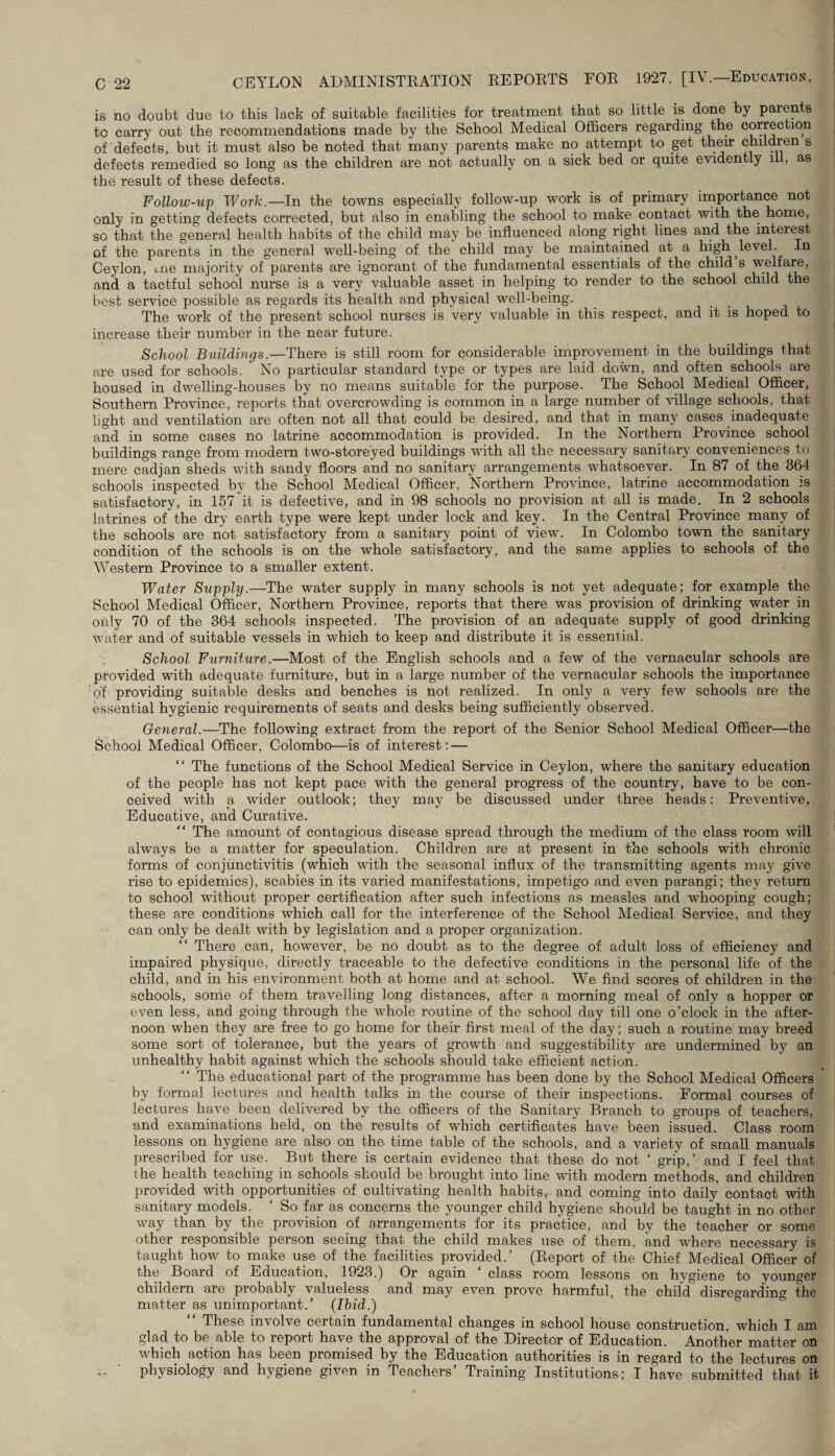 is no doubt due to this lack of suitable facilities for treatment that so little is done by parents to carry out the recommendations made by the School Medical Officers regarding the correction of defects, but it must also be noted that many parents make no attempt to get their children s defects remedied so long as the children are not actually on a sick bed or quite evidently ill, as the result of these defects. Follow-up Work.— In the towns especially follow-up work is of primary importance not only in getting defects corrected, but also in enabling the school to make contact with the home, so that the general health habits of the child may be influenced along right lines and the interest of the parents in the general well-being of the child may be maintained at a high level. In Ceylon, uie majority of parents are ignorant of the fundamental essentials of the child s welfare, and a tactful school nurse is a very valuable asset in helping to render to the school child the best service possible as regards its health and physical well-being. The work of the present school nurses is very valuable in this respect, and it is hoped to increase their number in the near future. School Buildings.—There is still room for considerable improvement in the buildings that are used for schools. No particular standard type or types are laid down, and often schools are housed in dwelling-houses by no means suitable for the purpose. The School Medical Officer, Southern Province, reports that overcrowding is common in a large number of village schools, that light and ventilation are often not all that could be desired, and that in many cases inadequate and in some cases no latrine accommodation is provided. In the Northern Province school buildings range from modern two-storeyed buildings with all the necessary sanitary conveniences to mere cadjan sheds with sandy floors and no sanitary arrangements whatsoever. In 87 of the 364 schools inspected by the School Medical Officer, Northern Province, latrine accommodation is satisfactory, in 157 it is defective, and in 98 schools no provision at all is made. In 2 schools latrines of the dry earth type were kept under lock and key. In the Central Province many of the schools are not satisfactory from a sanitary point of view. In Colombo town the sanitary condition of the schools is on the whole satisfactory, and the same applies to schools of the Western Province to a smaller extent. Water Supplij.—The water supply in many schools is not yet adequate; for example the School Medical Officer, Northern Province, reports that there was provision of drinking water in only 70 of the 364 schools inspected. The provision of an adequate supply of good drinking water and of suitable vessels in which to keep and distribute it is essential. School Furniture.—Most of the English schools and a few of the vernacular schools are provided with adequate furniture, but in a large number of the vernacular schools the importance of providing suitable desks and benches is not realized. In only a very few schools are the essential hygienic requirements of seats and desks being sufficiently observed. General.—The following extract from the report of the Senior School Medical Officer—the School Medical Officer, Colombo—is of interest: — “ The functions of the School Medical Service in Ceylon, where the. sanitary education of the people has not kept pace with the general progress of the country, have to be con¬ ceived with a wider outlook; they may be discussed under three heads: Preventive, Educative, and Curative. “ The amount of contagious disease spread through the medium of the class room will always be a matter for speculation. Children are at present in the schools with chronic forms of conjunctivitis (which with the seasonal influx of the transmitting agents may give rise to epidemics), scabies in its varied manifestations, impetigo and even parangi; they return to school without proper certification after such infections as measles and whooping cough; these are conditions which call for the interference of the School Medical Service, and they can only be dealt with by legislation and a proper organization. There can, however, be no doubt as to the degree of adult loss of efficiency and impaired physique, directly traceable to the defective conditions in the personal life of the child, and in his environment both at home and at school. We find scores of children in the schools, some of them travelling long distances, after a morning meal of only a hopper or even less, and going through the whole routine of the school day till one o’clock in the after¬ noon when they are free to go home for their first meal of the day; such a routine may breed some sort of tolerance, but the years of growth and suggestibility are undermined by an unhealthy habit against which the schools should take efficient action. The educational part of the programme has been done by the School Medical Officers by formal lectures and health talks in the course of their inspections. Formal courses of lectures have been delivered by the officers of the Sanitary Branch to groups of teachers, and examinations held, on the results of which certificates have been issued. Class room lessons on hygiene are also on the. time table of the schools, and a variety of small manuals prescribed for use. But there is certain evidence that these do not ‘ grip,’ and I feel that the health teaching in schools should be brought into line with modern methods, and children provided with opportunities of cultivating health habits, and coming into daily contact with sanitary models. ‘ So far as concerns the younger child hygiene should be taught in no other way than by the provision of arrangements for its practice, and by the teacher or some other responsible person seeing that the child makes use of them, and where necessary is taught how to make use of the facilities provided.’ (Report of the Chief Medical Officer of the Board of Education, 1923.) Or again ‘ class room lessons on hygiene to younger childern are probably valueless and may even prove harmful, the child disregarding the matter as unimportant.’ (Ibid.) “ These involve certain fundamental changes in school house construction, which I am glad to be able to lepoit. have the approval of the Director of Education. Another matter on which action has been promised by the Education authorities is in regard to the lectures on physiology and hygiene given in Teachers’ Training Institutions; I have submitted that it