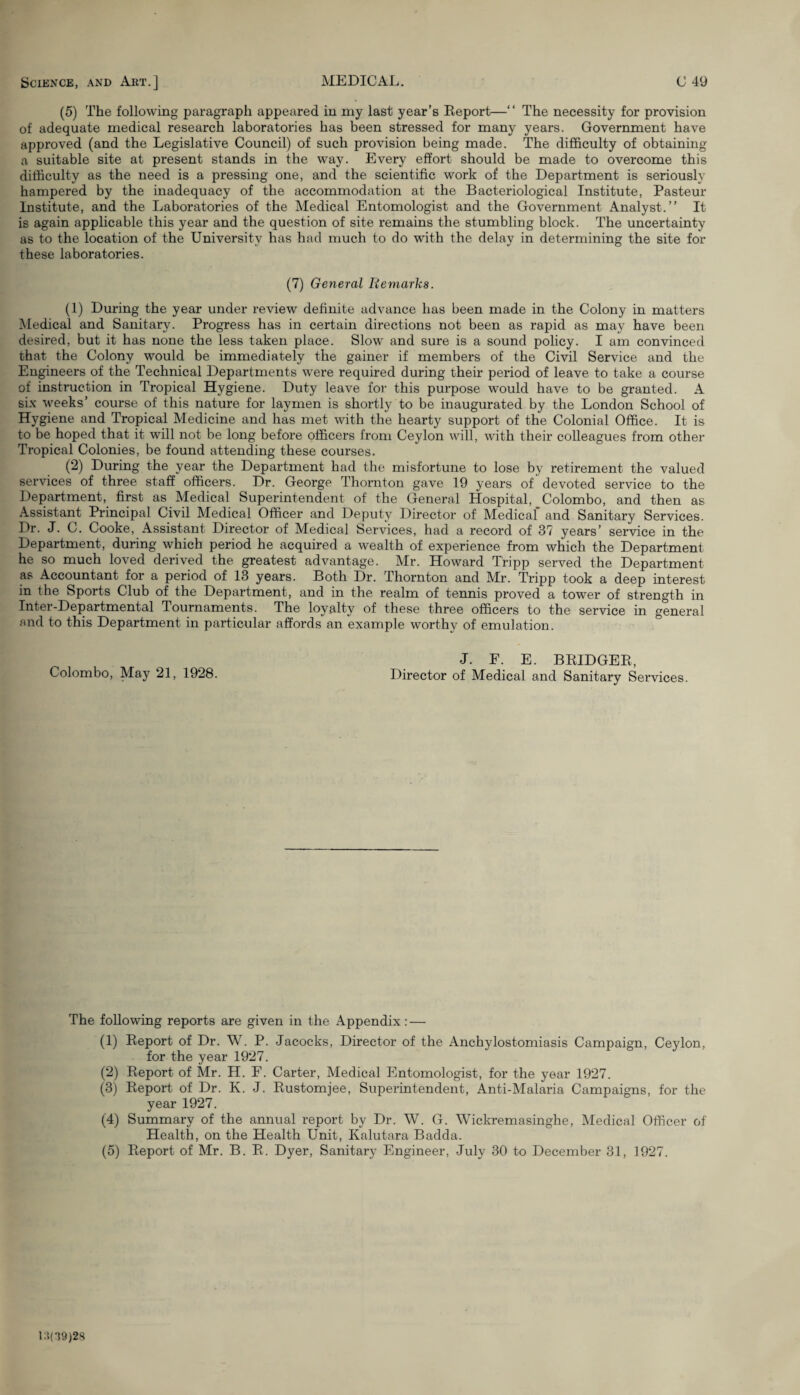 (5) The following paragraph appeared in my last year’s Report—“ The necessity for provision of adequate medical research laboratories has been stressed for many years. Government have approved (and the Legislative Council) of such provision being made. The difficulty of obtaining a suitable site at present stands in the way. Every effort should be made to overcome this difficulty as the need is a pressing one, and the scientific work of the Department is seriously hampered by the inadequacy of the accommodation at the Bacteriological Institute, Pasteur Institute, and the Laboratories of the Medical Entomologist and the Government Analyst.” It is again applicable this year and the question of site remains the stumbling block. The uncertainty as to the location of the University has had much to do with the delay in determining the site for these laboratories. (7) General Remarks. (1) During the year under review definite advance has been made in the Colony in matters Medical and Sanitary. Progress has in certain directions not been as rapid as may have been desired, but it has none the less taken place. Slow and sure is a sound policy. I am convinced that the Colony would be immediately the gainer if members of the Civil Service and the Engineers of the Technical Departments were required during their period of leave to take a course of instruction in Tropical Hygiene. Duty leave for this purpose would have to be granted. A six weeks’ course of this nature for laymen is shortly to be inaugurated by the London School of Hygiene and Tropical Medicine and has met with the hearty support of the Colonial Office. It is to be hoped that it will not be long before officers from Ceylon will, with their colleagues from other Tropical Colonies, be found attending these courses. (2) During the year the Department had the misfortune to lose by retirement the valued services of three staff officers. Dr. George Thornton gave 19 years of' devoted service to the Department, first as Medical Superintendent of the General Hospital, Colombo, and then as Assistant Principal Civil Medical Officer and Deputy Director of Medical* and Sanitary Services. Dr. J. C. Cooke, Assistant Director of Medical Services, had a record of 37 years’ service in the Department, during which period he acquired a wealth of experience from which the Department he so much loved derived the greatest advantage. Mr. Howard Tripp served the Department as Accountant for a period of 13 years. Both Dr. Thornton and Mr. Tripp took a deep interest in the Sports Club of the Department, and in the realm of tennis proved a tower of strength in Inter-Departmental Tournaments. The loyalty of these three officers to the service in general and to this Department in particular affords an example worthy of emulation. J. F. E. BEIDGER, Colombo, May 21, 1928. Director of Medical and Sanitary Services. The following reports are given in the Appendix : — (1) Report of Dr. W. P. Jacocks, Director of the xVnchylostomiasis Campaign, Ceylon, for the year 1927. (2) Report of Mr. H. F. Carter, Medical Entomologist, for the year 1927. (3) Report of Dr. K. J. Rustomjee, Superintendent, Anti-Malaria Campaigns, for the year 1927. (4) Summary of the annual report by Dr. W. G. Wickremasinghe, Medical Officer of Health, on the Health Unit, Kalutara Badda. (5) Report of Mr. B. R. Dyer, Sanitary Engineer, July 30 to December 31, 1927. 1:109)28