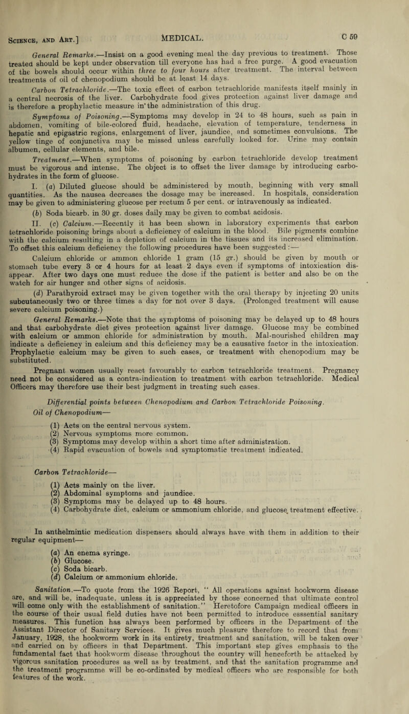General Remarks.—Insist on a good evening meal the day previous to treatment. Those treated should be kept under observation till everyone has had a free purge. A good evacuation of the bowels should occur within three to four hours after treatment. The interval between treatments of oil of chenopodium should be at least 14 days. Carbon Tetrachloride.—The toxic effect of carbon tetrachloride manifests itself mainly in a central necrosis of the liver. Carbohydrate food gives protection against liver damage and is therefore a prophylactic measure in* the administration of this drug. Symptoms of Poisoning.—Symptoms may develop in 24 to 48 hours, such as pain in abdomen, vomiting of bile-colored fluid, headache, elevation of temperature, tenderness in hepatic and epigastric regions, enlargement of liver, jaundice, and sometimes convulsions. The yellow tinge of conjunctiva may be missed unless carefully looked for. Urine may contain albumen, cellular elements, and bile. Treatment.—When symptoms of poisoning by carbon tetrachloride develop treatment must be vigorous and intense. The object is to offset the liver damage by introducing carbo¬ hydrates in the form of glucose. I. (a) Diluted glucose should be administered by mouth, beginning with very small quantities. As the nausea decreases the dosage may be increased. In hospitals, consideration may be given to administering glucose per rectum 5 per cent, or intravenously as indicated. (b) Soda bicarb, in 30 gr. doses daily may be given to combat acidosis. II. (c) Calcium.—Decently it has been shown in laboratory experiments that carbon tetrachloride poisoning brings about a deficiency of calcium in the blood. Bile pigments combine with the calcium resulting in a depletion of calcium in the tissues and its increased elimination. To offset this calcium deficiency the following procedures have been suggested: — Calcium chloride or ammon chloride 1 gram (15 gr.) should be given by mouth or stomach tube every 3 or 4 hours for at least 2 days even if symptoms of intoxication dis¬ appear. After two days one must reduce the dose if the patient is better and also be on the watch for air hunger and other signs of acidosis. (d) Parathyroid extract may be given together with the oral therapy by injecting 20 units subcutaneously two or three times a day for not over 3 days. (Prolonged treatment will cause severe calcium poisoning.) General Remarks.—Note that the symptoms of poisoning may be delayed up to 48 hours and that carbohydrate diet gives protection against liver damage. Glucose may be combined with calcium or ammon chloride for administration by mouth. Mal-nourished children may indicate a deficiency in calcium and this deficiency may be a causative factor in the intoxication. Prophylactic calcium may be given to such cases, or treatment with chenopodium may be substituted. Pregnant women usually react favourably to carbon tetrachloride treatment. Pregnancy need not be considered as a contra-indication to treatment with carbon tetrachloride. Medical Officers may therefore use their best judgment in treating such cases. Differential points between Chenopodium and Carbon Tetrachloride Poisoning. Oil of Chenopodium— (1) Acts on the central nervous system. (2) Nervous symptoms more common. (3) Symptoms may develop within a short time after administration. (4) Rapid evacuation of bowels and symptomatic treatment indicated. Carbon Tetrachloride— (1) Acts mainly on the liver. (2) Abdominal symptoms and jaundice. (3) Symptoms may be delayed up to 48 hours. (4) Carbohydrate diet, calcium or ammonium chloride, and glucose, treatment effective. ■ In anthelmintic medication dispensers should always have with them in addition to their regular equipment— (a) An enema syringe. (b) Glucose. (c) Soda bicarb. (d) Calcium or ammonium chloride. Sanitation.—To quote from the 1926 Report, “ All operations against hookworm disease are, and will be, inadequate, unless it is appreciated by those concerned that ultimate control will come only with the establishment of sanitation.” Heretofore Campaign medical officers in the course of their usual field duties have not been permitted to introduce esssential sanitary measures. This function has always been performed by officers in the Department of the Assistant Director of Sanitary Services. It gives much pleasure therefore to record that from January, 1928, the hookworm work in its entirety, treatment and sanitation, will be taken over and carried on by officers in that Department. This important step gives emphasis to the fundamental fact that hookworm disease throughout the country will henceforth be attacked by vigorous sanitation procedures as well as by treatment, and that the sanitation programme and the treatment programme will be co-ordinated by medical officers who are responsible for both features of the work.