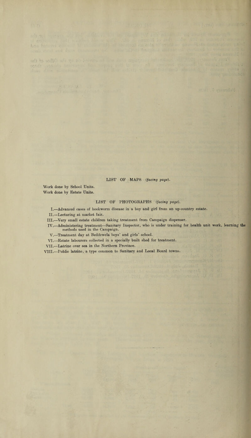 . i •; ■ : LIST OF MAPS (Jacing page). Work Work I II III IV V VI VII VIII done by School Units, done by Estate Units. LIST OF PHOTOGRAPHS (facing page). .—Advanced cases of bookworm disease in a boy and girl from an up-country estate. ,—Lecturing at market fair. ,—Very small estate children taking treatment from Campaign dispenser. ,—Administering treatment—Sanitary Inspector, who is under training for health unit work, learning the methods used in the Campaign. .—Treatment day at Beddewela boys’ and girls’ school. .—Estate labourers collected in a specially built shed for treatment. ,—Latrine over sea in the Northern Province. .—Public latrine, a type common to Sanitary and Local Board towns.