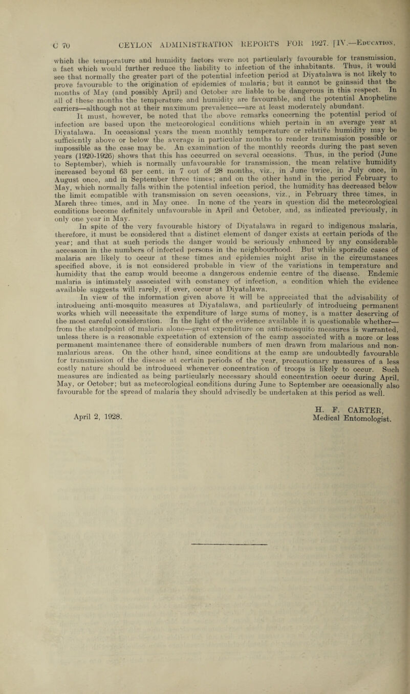 which the temperature and humidity factors were not particularly favourable for transmission, a fact which would further reduce the liability to infection of the inhabitants, ihus, it would see that normally the greater part of the potential infection period at Diyatalawa is not likely to prove favourable to the origination of epidemics of malaria; but it cannot be gainsaid that the months of May (and possibly April) and October are liable to be dangerous in this, respect. In ail of these months the temperature and humidity are favourable, and the potential Anopheline carriers—although not at their maximum prevalence—are at least moderately abundant. It must, however, be noted that the above remarks concerning the potential period of infection are based upon the meteorological conditions which pertain in an average year at Diyatalawa. In occasional years the mean monthly temperature or relative humidity may be sufficiently above or below the average in particular months to render transmission possible or impossible as the case may be. An examination of the monthly records during the past seven years (1920-1926) shows that this has occurred on several occasions. Thus, in the period (June to September), which is normally unfavourable for transmission, the mean relative humidity increased beyond 63 per cent, in 7 out of 28 months, viz., in June twice, in July once, in August once, and in September three times; and on the other hand in the period February to May, which normally falls within the potential infection period, the humidity has decreased below the limit compatible with transmission on seven occasions, viz., in February three times, in March three times, and in May once. In none of the years in question did the meteorological conditions become definitely unfavourable in April and October, and, as indicated previously, in only one year in May. In spite of the very favourable history of Diyatalawa in regard to indigenous malaria, therefore, it must be considered that a distinct element of danger exists at certain periods of the year; and that at such periods the danger would be seriously enhanced by any considerable accession in the numbers of infected persons in the neighbourhood. But while sporadic cases of malaria are likely to occur at these times and epidemics might arise in the circumstances specified above, it is not considered probable in view of the variations in temperature and humidity that the camp would become a dangerous endemic centre of the disease. Endemic malaria is intimately associated with constancy of infection, a condition which the evidence available suggests will rarely, if ever, occur at Diyatalawa. In view of the information given above it will be appreciated that the advisability of introducing anti-mosquito measures at Diyatalawa, and particularly of introducing permanent works which will necessitate the expenditure of large sums of money, is a matter deserving of the most careful consideration. In the light of the evidence available it is questionable whether— from the standpoint of malaria alone—great expenditure on anti-mosquito measures is warranted, unless there is a reasonable expectation of extension of the camp associated with a more or less permanent maintenance there of considerable numbers of men drawn from malarious and non- malarious areas. On the other hand, since conditions at the camp are undoubtedly favourable for transmission of the disease at certain periods of the year, precautionary measures of a less costly nature should be introduced whenever concentration of troops is likely to occur. Such measures are indicated as being particularly necessary should concentration occur during April, May, or October; but as meteorological conditions during June to September are occasionally also favourable for the spread of malaria they should advisedly be undertaken at this period as well. April 2, 1928. H. F. CARTER, Medical Entomologist.