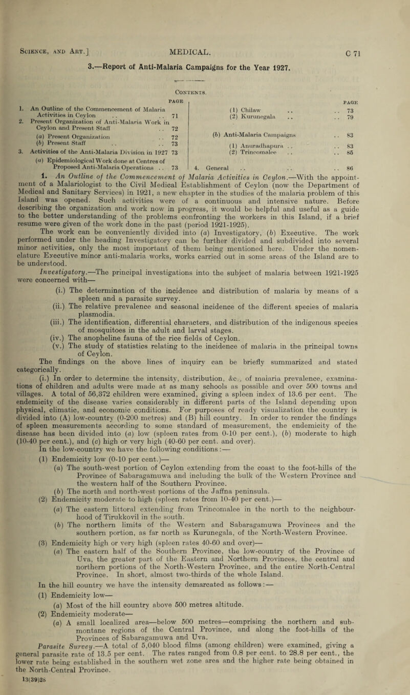 Science, and Art.] MEDICAL. 3.—Report of Anti-Malaria Campaigns for the Year 1927. C 71 Contents. page 1. An Outline of the Commencement of Malaria Activities in Ceylon . . ..71 2. Present Organization of Anti-Malaria Work in Ceylon and Present Staff . . 72 (а) Present Organization . . 72 (б) Present Staff . . . . 73 3. Activities of the Anti-Malaria Division in 1927 73 (a) Epidemiological Work done at Centres of Proposed Anti-Malaria Operations . . 73 PAGE (1) Chilaw .. ..73 (2) Kurunegala .. 79 (b) Anti-Malaria Campaigns . . 83 (1) Anuradhapura .. ..83 (2) Trineomalee . . .. 85 4. General . . . . 86 1. An Outline of the Commencement of Malaria Activities in Ceylon.—With the appoint¬ ment of a Malariologist to the Civil Medical Establishment of Ceylon (now the Department of Medical and Sanitary Services) in 1921, a new chapter in the studies of the malaria problem of this Island was opened. Such activities were of a continuous and intensive nature. Before describing the organization and work now in progress, it would be helpful and useful as a guide to the better understanding of the problems confronting the workers in this Island, if a brief resume were given of the work done in the past (period 1921-1925). The work can be conveniently divided into (a) Investigatory, (6) Executive. The work performed under the heading Investigatory can be further divided and subdivided into several minor activities, only the most important of them being mentioned here. Under the nomen¬ clature Executive minor anti-malaria works, works carried out in some areas of the Island are to be understood. Investigatory.—The principal investigations into the subject of malaria between 1921-1925 were concerned with— (i.) The determination of the incidence and distribution of malaria by means of a spleen and a parasite survey. (ii.) The relative prevalence and seasonal incidence of the different species of malaria plasmodia. (iii.) The identification, differential characters, and distribution of the indigenous species of mosquitoes in the adult and larval stages. (iv.) The anopheline fauna of the rice fields of Ceylon. (v.) The study of statistics relating to the incidence of malaria in the principal towns of Ceylon. The findings on the above lines of inquiry can be briefly summarized and stated categorically. (i.) In order to determine the intensity, distribution, &c., of malaria prevalence, examina¬ tions of children and adults were made at as many schools as possible and over 500 towns and villages. A total of 56,372 children were examined, giving a spleen index of 13.6 per cent. The endemicity of the disease varies considerably in different parts of the Island depending upon physical, climatic, and economic conditions. For purposes of ready visualization the country is divided into (A) low-country (0-200 metres) and (B) hill country. In order to render the findings of spleen measurements according to some standard of measurement, the endemicity of the disease has been divided into (a) low (spleen rates from 0-10 per cent.), (b) moderate to high (10-40 per cent.), and (c) high or very high (40-60 per cent, and over). In the low-country we have the following conditions : — (1) Endemicity low (0-10 per cent.)— (a) The south-west portion of Ceylon extending from the coast to the foot-hills of the Province of Sabaragamuwa and including the bulk of the Western Province and the western half of the Southern Province. (b) The north and north-west portions of the Jaffna peninsula. (2) Endemicity moderate to high (spleen rates from 10-40 per cent.)— (a) The eastern littoral extending from Trineomalee in the north to the neighbour¬ hood of Tirukkovil in the south. (b) The northern limits of the Western and Sabaragamuwa Provinces and the southern portion, as far north as Kurunegala, of the North-Western Province. (3) Endemicity high or very high (spleen rates 40-60 and over)— (a) The eastern half of the Southern Province, the low-country of the Province of Uva, the greater part of the Eastern and Northern Provinces, the central and northern portions of the North-Western Province, and the entire North-Central Province. In short, almost two-thirds of the whole Island. In the hill country we have the intensity demarcated as follows: — (1) Endemicity low— (a) Most of the hill country above 500 metres altitude. (2) Endemicity moderate— (a) A small localized area—below 500 metres—comprising the northern and sub¬ montane regions of the Central Province, and along the foot-hills of the Provinces of Sabaragamuwa and Uva. Parasite Survey.—A total of 5,040 blood films (among children) were examined, giving a general parasite rate of 13.5 per cent. The rates ranged from 0.8 per cent, to 28.8 per cent., the lower rate being established in the southern wet zone area and the higher rate being obtained in the North-Central Province. 13(39)28