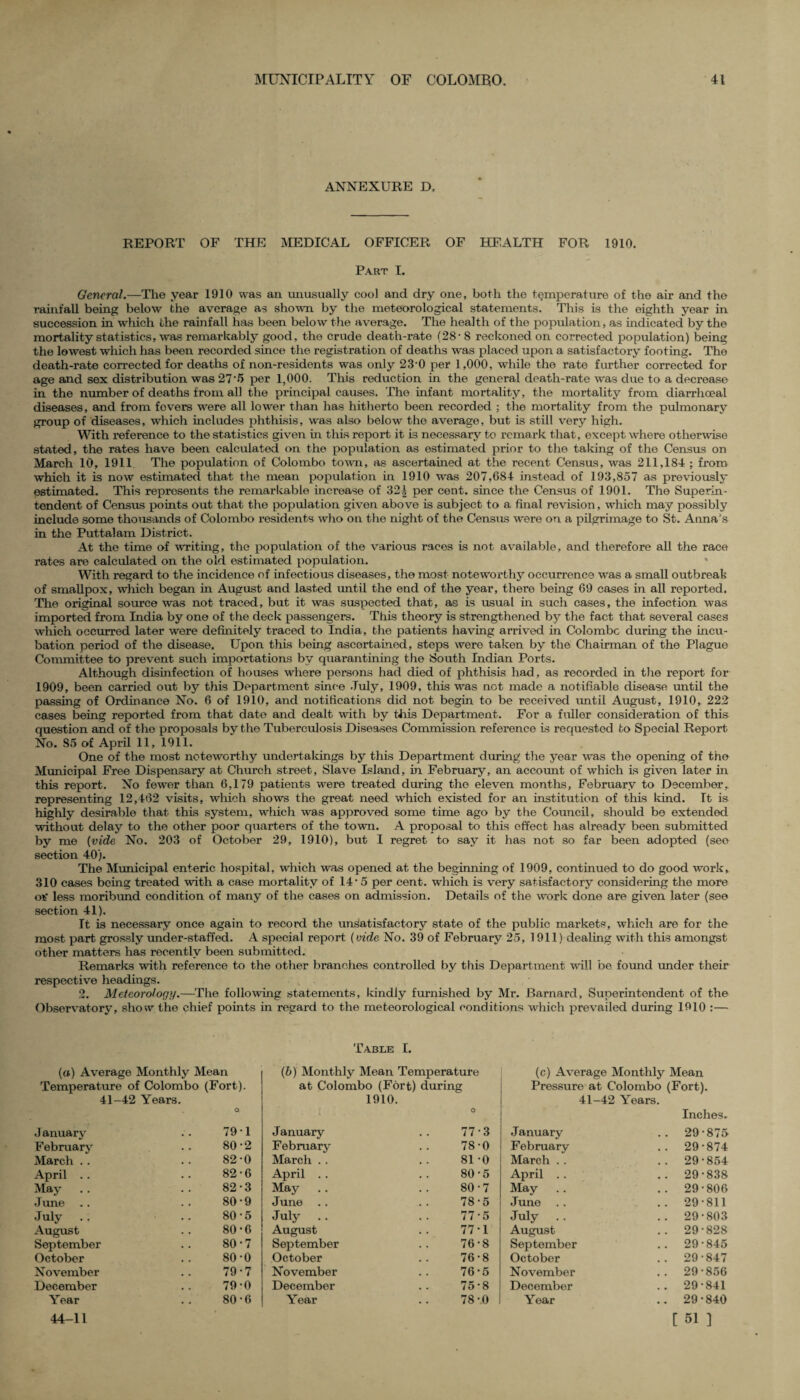 ANNEXURE D, REPORT OF THE MEDICAL OFFICER OF HEALTH FOR 1910. Part I. General.—The year 1910 was an unusually cool and dry one, both the temperature of the air and the rainfall being below the average as shown by the meteorological statements. This is the eighth year in succession in which the rainfall has been below the average. The health of the population, as indicated by the mortality statistics, was remarkably good, the crude death-rate (28- 8 reckoned on corrected population) being the lowest which has been recorded since the registration of deaths was placed upon a satisfactory footing. The death-rate corrected for deaths of non-residents was only 23-0 per 1,000, while the rate further corrected for age and sex distribution was 27‘5 per 1,000. This reduction in the general death-rate was due to a decrease in the number of deaths from all the principal causes. The infant mortality, the mortality from diarrhoeal diseases, and from fevers were all lowrer than has hitherto been recorded : the mortality from the pulmonary group of diseases, which includes phthisis, was also below the average, but is still very high. With reference to the statistics given in this report it is necessary to remark that, except where otherwise stated, the rates have been calculated on the population as estimated prior to the taking of the Census on March 10, 1911 The population of Colombo town, as ascertained at the recent Census, was 211,184 ; from which it is now estimated that the mean population in 1910 was 207,684 instead of 193,857 as previously estimated. This represents the remarkable increase of 32| per cent, since the Census of 1901. The Superin¬ tendent of Census points out that the population given above is subject to a final revision, which may possibly include some thousands of Colombo residents who on the night of the Census were on a pilgrimage to St. Anna's in the Puttalam District. At the time of writing, the population of the various races is not available, and therefore all the race rates are calculated on the old estimated population. With regard to the incidence of infectious diseases, the most noteworthy occurrence was a small outbreak of smallpox, which began in August and lasted until the end of the year, there being 69 cases in all reported. The original source was not traced, but it was suspected that, as is usual in such cases, the infection was imported from India by one of the deck passengers. This theory is strengthened by the fact that several cases which occurred later were definitely traced to India, the patients having arrived in Colombo during the incu¬ bation period of the disease. Upon this being ascertained, steps were taken by the Chairman of the Plague Committee to prevent such importations by quarantining the South Indian Ports. Although disinfection of houses where persons had died of phthisis had, as recorded in the report for 1909, been carried out by this Department since July, 1909, this was not made a notifiable disease until the passing of Ordinance No. 6 of 1910, and notifications did not begin to be received until August, 1910, 222 cases being reported from that date and dealt with by this Department. For a fuller consideration of this question and of the proposals by the Tuberculosis Diseases Commission reference is requested to Special Report No. 85 of April 11, 1911. One of the most noteworthy undertakings by this Department during the year was the opening of the Municipal Free Dispensary at Church street, Slave Island, in February, an account of which is given later in this report. No fewer than 6,179 patients were treated during the eleven months, February to December, representing 12,462 visits, which shows the great need which existed for an institution of this kind. It is highly desirable that this system, which was approved some time ago by the Council, should be extended without delay to the other poor quarters of the town. A proposal to this effect has already been submitted by me (vide No. 203 of October 29, 1910), but I regret to say it has not so far been adopted (seo section 40). The Municipal enteric hospital, which was opened at the beginning of 1909, continued to do good work, 310 cases being treated with a case mortality of 14*5 per cent, which is very satisfactory considering the more otf less moribund condition of many of the cases on admission. Details of the work done are given later (see section 41). It is necessary once again to record the unsatisfactory state of the public markets, which are for the most part grossly under-staffed. A special report (vide No. 39 of February 25, 1911) dealing with this amongst other matters has recently been submitted. Remarks with reference to the other branches controlled by this Department wall be found under their respective headings. 2. Meteorology.—The following statements, kindly furnished by Mr. Barnard, Superintendent of the Observatory, show the chief points in regard to the meteorological conditions which prevailed during 1910 :— (a) Average Monthly Mean Temperature of Colombo (Fort). 41-42 Years. January 79-1 February 80-2 March . . 82-0 April .. 82-6 May .. 82-3 June .. 80-9 July .. 80-5 August 80-6 September 80-7 October 80-0 November 79-7 December 79 0 Year 80-6 44-11 Table I. (b) Monthly Mean Temperature at Colombo (Fort) during 1910. • ‘ .i O January 77-3 February 78-0 March .. 81-0 April .. 80-5 May 80-7 June 78-5 July .. 77-5 August 77*1 September 76-8 October 76-8 November 76-5 December 75-8 Year 78-0 (c) Average Monthly Mean Pressure at Colombo (Fort). 41-42 Years. Inches. January .. 29-875 February .. 29-874 March . . .. 29-854 April . . .. 29-838 May .. 29-806 June . . .. 29-811 July .. .. 29-803 August .. 29-828 September .. 29-845 October .. 29-847 November .. 29-856 December .. 29-841 Year .. 29-840 [ 51 ]