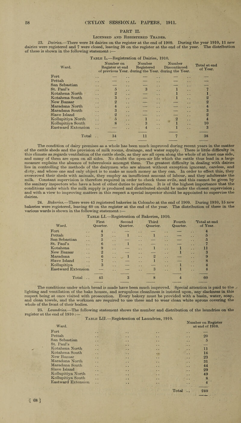 PART II. Licensed and Registered Trades. 23. Dairies.—There were 34 dairies on the register at the end of 1909. During the year 1910, 11 new dairies were registered and 7 were closed, leaving 38 on the register at the end of the year. The distribution of these is shown in the following statement:— Table L.—Registration of Dairies, 1910. Ward. Fort Pettah San Sebastian St. Paul’s Kotahena North Kotahena South New Bazaar Maradana North Maradana South Slave Island Kollupitiya North Kollupitiya South Eastward Extension Total Number on Number Number Register at end Registered Discontinued of previous Year, during the Year, during the Year 5 3 1 2 — 1 3 o — 1 Ld 4 _ 3 — — 2 — — 5 1 2 8 3 1 — 4 1 34 11 7 Total at end of Year. 7 1 2 2 4 3 2 4 10 3 38 The condition of dairy premises as a whole has been much improved during recent years in the matter of the cattle sheds and the provision of milk rooms, drainage, and water supply. There is little difficulty in this climate as regards ventilation of the cattle sheds, as they are all open along the whole of at least one side, and many of them are open on all sides. No doubt the open-air life which the cattle thus lead in a large measure explains the absence of tuberculosis amongst them. The greatest difficulty in dealing with dairies lies in controlling the methods of the dairymen who are almost without exception ignorant, careless, and dirty, and whose one and only object is to make as much money as they can. In order to effect this, they overcrowd their sheds with animals, they employ an insufficient amount of labour, and they adulterate the milk. Constant supervision is therefore required in order to check these evils, and this cannot be given by the sanitary inspectors who have a host of other duties to perform. It is of the highest importance that the conditions under which the milk supply is produced and distributed should be under the closest supervision ; and with a view to improving matters in this respect a special inspector should be appointed to supervise the dairies. 24. Bakeries.—There were 45 registered bakeries in Colombo at the end of 1909. During 1910, 15 new bakeries were registered, leaving 60 on the register at the end of the year. The distribution of these in the various wards is shown in the following statement :— Table LI.—Registration of Bakeries, 1910. Ward. First Quarter. Second Quarter. Third Quarter. Fourth Quarter. Total at end of Year. Fort 4 . . - . . - . . - 4 Pettah 3 1 1 . . - 5 San Sebastian 5 . . - . . - . . - 5 St. Paul’s 6 1 . . - . . - 7 Kotahena 9 . . - 1 1 11 New Bazaar 2 . . - . . - 1 3 Maradana 6 .... 1 2 . . - 9 Slave Island 7 . . - 1 . . - 8 Kollupitiya 3 — — 1 4 Eastward Extension — — 3 1 4 Total .. 45 3 8 4 60 The conditions under which bread is made have been much improved. Special attention is paid to the lighting and ventilation of the bake houses, and scrupulous cleanliness is insisted upon, any slackness in this respect being at once visited with prosecution. Every bakery must be provided with a basin, water, soap, and clean towels, and the workmen are required to use these and to wear clean white aprons covering the whole of the front of their bodies. 25. Laundries.— The following statement shows the number and distribution of the laundries on the register at the end of 1910 :— Table LII.—Registration of Laundries, 1910. Number on Register Ward. at end of 1910. Fort Pettah San Sebastian St. Paul’s Kotahena North Kotahena South New Bazaar Maradana North Maradana South Slave Island Kollupitiya North Kollupitiya South Eastward Extension 20 5 11 16 23 31 44 29 49 8 4 Total .. 240 [ 68 ]