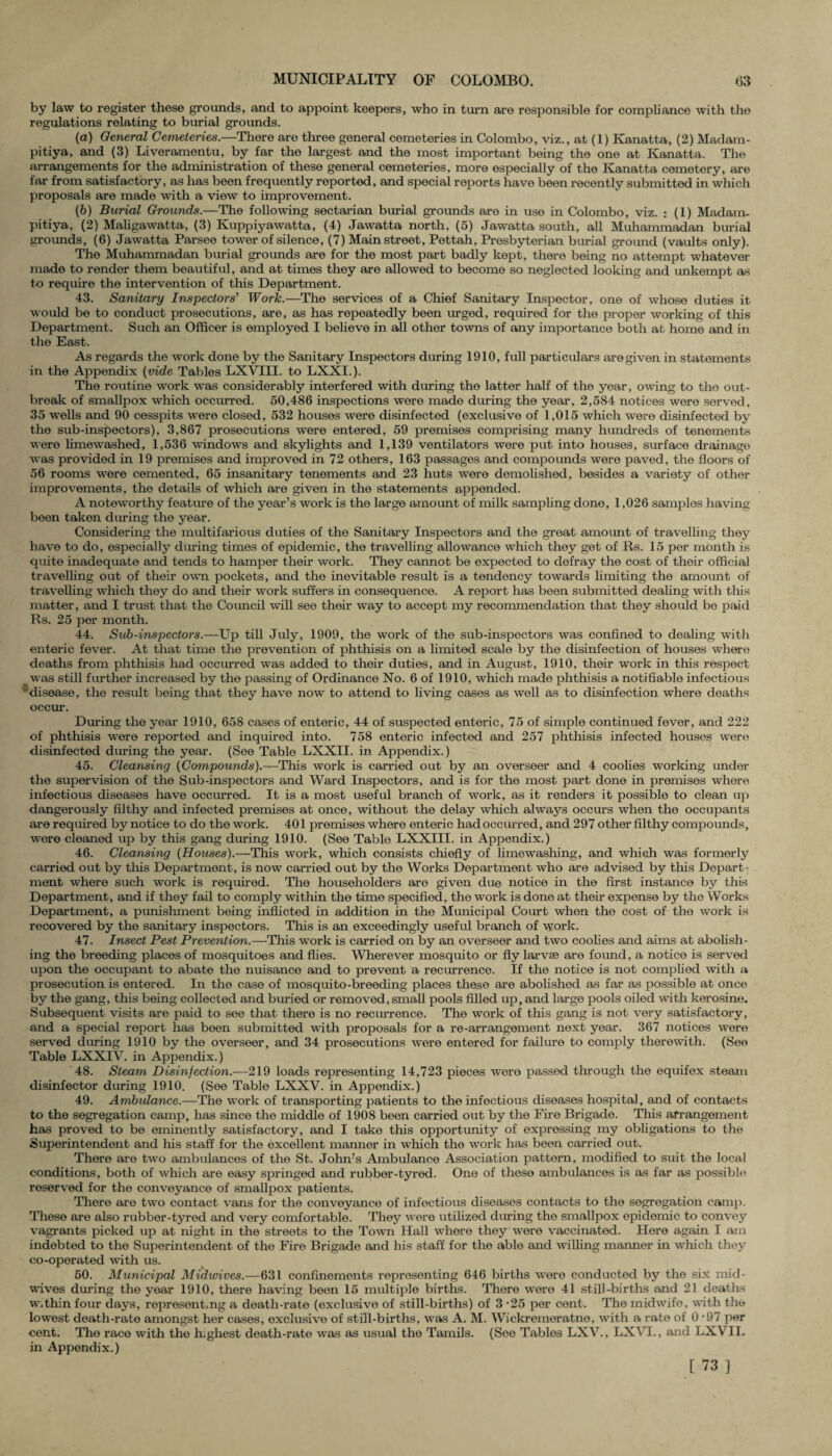 by law to register these grounds, and to appoint keepers, who in turn are responsible for compliance with the regulations relating to burial grounds. (а) General Cemeteries.—There are three general cemeteries in Colombo, viz., at (1) Kanatta, (2) Madam- pitiya, and (3) Liveramentu, by far the largest and the most important being the one at Kanatta. The arrangements for the administration of these general cemeteries, more especially of the Kanatta cemetery, are far from satisfactory, as has been frequently reported, and special reports have been recently submitted in which proposals are made with a view to improvement. (б) Burial Grounds.—The following sectarian burial grounds are in use in Colombo, viz. : (1) Madam, pitiya, (2) Maligawatta, (3) Kuppiyawatta, (4) Jawatta north, (5) Jawatta south, all Muhammadan burial grounds, (6) Jawatta Parsee tower of silence, (7) Main street, Pettah, Presbyterian burial ground (vaults only). The Muhammadan burial grounds are for the most part badly kept, there being no attempt whatever made to render them beautiful, and at times they are allowed to become so neglected looking and unkempt as to require the intervention of this Department. 43. Sanitary Inspectors' Work.—The services of a Chief Sanitary Inspector, one of whose duties it would be to conduct prosecutions, are, as has repeatedly been urged, required for the proper working of this Department. Such an Officer is employed I believe in all other towns of any importance both at home and in the East. As regards the work done by the Sanitary Inspectors during 1910, full particulars are given in statements in the Appendix {vide Tables LXVIII. to LXXI.). The routine work was considerably interfered with during the latter half of the year, owing to the out¬ break of smallpox which occurred. 50,486 inspections were made during the year, 2,584 notices were served, 35 wells and 90 cesspits were closed, 532 houses were disinfected (exclusive of 1,015 which were disinfected by the sub-inspectors), 3,867 prosecutions were entered, 59 premises comprising many hundreds of tenements were limewashed, 1,536 windows and skylights and 1,139 ventilators were put into houses, surface drainage was provided in 19 premises and improved in 72 others, 163 passages and compounds were paved, the floors of 56 rooms were cemented, 65 insanitary tenements and 23 huts were demolished, besides a variety of other improvements, the details of which are given in the statements appended. A noteworthy feature of the year’s work is the large amount of milk sampling done, 1,026 samples having been taken during the year. Considering the multifarious duties of the Sanitary Inspectors and the great amount of travelling they have to do, especially during times of epidemic, the travelling allowance which they get of Rs. 15 per month is quite inadequate and tends to hamper their work. They cannot be expected to defray the cost of their official travelling out of their own pockets, and the inevitable result is a tendency towards limiting the amount of travelling which they do and their work suffers in consequence. A report has been submitted dealing with this matter, and I trust that the Council will see their way to accept my recommendation that they should be paid Rs. 25 per month. 44. Sub-inspectors.—Up till July, 1909, the work of the sub-inspectors was confined to dealing with enteric fever. At that time the prevention of phthisis on a limited scale by the disinfection of houses where deaths from phthisis had occurred was added to their duties, and in August, 1910, their work in this respect _ was still further increased by the passing of Ordinance No. 6 of 1910, which made phthisis a notifiable infectious 'disease, the result being that they have now to attend to living cases as well as to disinfection where deaths occur. During the year 1910, 658 cases of enteric, 44 of suspected enteric, 75 of simple continued fever, and 222 of phthisis were reported and inquired into. 758 enteric infected and 257 phthisis infected houses were disinfected dining the year. (See Table LXXII. in Appendix.) 45. Cleansing {Compounds).—This work is carried out by an overseer and 4 coolies working under the supervision of the Sub-inspectors and Ward Inspectors, and is for the most part done in premises where infectious diseases have occurred. It is a most useful branch of work, as it renders it possible to clean up dangerously filthy and infected premises at once, without the delay which always occurs when the occupants are required by notice to do the work. 401 premises where enteric had occurred, and 297 other filthy compounds, were cleaned up by this gang during 1910. (See Table LXXIII. in Appendix.) 46. Cleansing {Houses).—This work, which consists chiefly of limewashing, and which was formerly carried out by this Department, is now carried out by the Works Department who are advised by this Depart¬ ment where such work is required. The householders are given due notice in the first instance by this Department, and if they fail to comply within the time specified, the work is done at their expense by the Works Department, a punishment being inflicted in addition in the Municipal Court when the cost of the work is recovered by the sanitary inspectors. This is an exceedingly useful branch of work. 47. Insect Pest Prevention.—This work is carried on by an overseer and two coolies and aims at abolish¬ ing the breeding places of mosquitoes and flies. Wherever mosquito or fly larvae are found, a notice is served upon the occupant to abate the nuisance and to prevent a recurrence. If the notice is not complied with a prosecution is entered. In the case of mosquito-breeding places these are abolished as far as possible at once by the gang, this being collected and buried or removed,small pools filled up, and large pools oiled with kerosine. Subsequent visits are paid to see that there is no recurrence. The work of this gang is not very satisfactory, and a special report has been submitted with proposals for a re-arrangement next year. 367 notices were served during 1910 by the overseer, and 34 prosecutions were entered for failure to comply therewith. (See Table LXXIV. in Appendix.) 48. Steam Disinfection.—219 loads representing 14,723 pieces were passed through the equifex steam disinfector during 1910. (See Table LXXV. in Appendix.) 49. Ambulance.—The work of transporting patients to the infectious diseases hospital, and of contacts to the segregation camp, has since the middle of 1908 been carried out by the Fire Brigade. This arrangement has proved to be eminently satisfactory, and I take this opportunity of expressing my obligations to the Superintendent and his staff for the excellent manner in which the work has been carried out. There are two ambulances of the St. John’s Ambulance Association pattern, modified to suit the local conditions, both of which are easy springed and rubber-tyred. One of these ambulances is as far as possible reserved for the conveyance of smallpox patients. There are two contact vans for the conveyance of infectious diseases contacts to the segregation cam]). These are also rubber-tyred and very comfortable. They were utilized during the smallpox epidemic to convey vagrants picked up at night in the streets to the Town Hall where they were vaccinated. Here again I am indebted to the Superintendent of the Fire Brigade and his staff for the able and willing manner in which they co-operated with us. 50. Municipal Midtvives.—631 confinements representing 646 births were conducted by the six mid¬ wives during the year 1910, there having been 15 multiple births. There were 41 still-births and 21 deaths w,thin four days, representing a death-rate (exclusive of still-births) of 3 -25 per cent. The midwife, with the lowest death-rate amongst her cases, exclusive of still-births, was A. M. Wickremeratne, with a rate of 0-97 per cent. The race with the highest death-rate was as usual the Tamils. (See Tables LXV., LXVI., and LXVII. in Appendix.) [ 73 ]