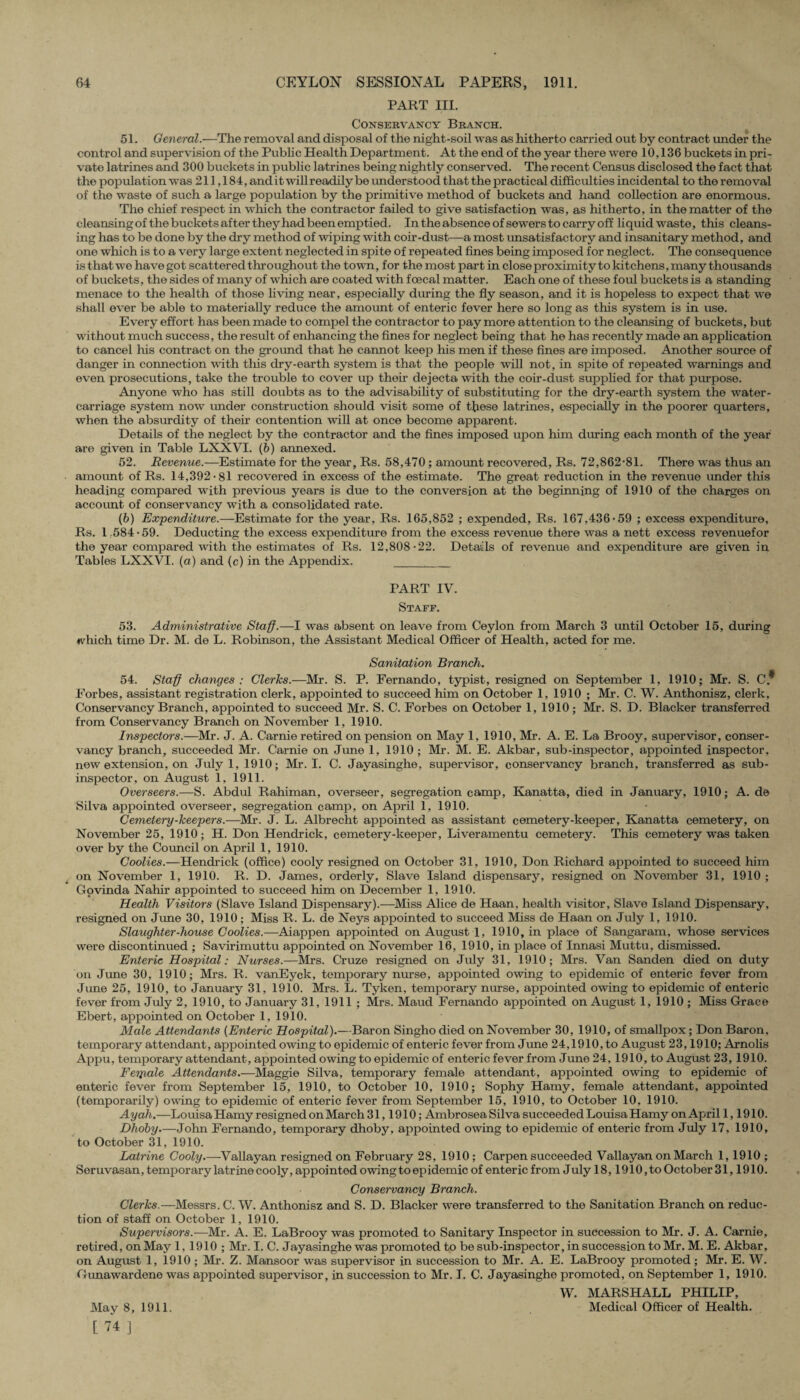 PART III. Conservancy Branch. 51. General.—The removal and disposal of the night-soil was as hitherto carried out by contract under the control and supervision of the Public Health Department. At the end of the year there were 10,136 buckets in pri¬ vate latrines and 300 buckets in public latrines being nightly conserved. The recent Census disclosed the fact that the population was 211,184, and it will readily be understood that the practical difficulties incidental to the removal of the waste of such a large population by the primitive method of buckets and hand collection are enormous. The chief respect in which the contractor failed to give satisfaction was, as hitherto, in the matter of the cleansingof the buckets after they had been emptied. In the absence of sewers to carry off liquid waste, this cleans¬ ing has to be done by the dry method of wiping with coir-dust—a most unsatisfactory and insanitary method, and one which is to a very large extent neglected in spite of repeated fines being imposed for neglect. The consequence is that we have got scattered throughout the town, for t-he most part in close proximity to kitchens, many thousands of buckets, the sides of many of which are coated with fcecal matter. Each one of these foul buckets is a standing menace to the health of those living near, especially during the fly season, and it is hopeless to expect that we shall ever be able to materially reduce the amount of enteric fever here so long as this system is in use. Ev ery effort has been made to compel the contractor to pay more attention to the cleansing of buckets, but without much success, the result of enhancing the fines for neglect being that he has recently made an application to cancel his contract on the ground that he cannot keep his men if these fines are imposed. Another source of danger in connection with this dry-earth system is that the people will not, in spite of repeated warnings and ev en prosecutions, take the trouble to cover up their dejecta with the coir-dust supplied for that purpose. Anyone who has still doubts as to the advisability of substituting for the dry-earth system the water- carriage system now under construction should visit some of these latrines, especially in the poorer quarters, when the absurdity of their contention will at once become apparent. Details of the neglect by the contractor and the fines imposed upon him during each month of the year are given in Table LXXVI. (b) annexed. 52. Revenue.—Estimate for the year, Rs. 58,470; amount recovered, Rs. 72,862-81. There was thus an amount of Rs. 14,392-81 recovered in excess of the estimate. The great reduction in the revenue under this heading compared with previous years is due to the conversion at the beginning of 1910 of the charges on account of conservancy with a consolidated rate. (6) Expenditure.—Estimate for the year, Rs. 165,852 ; expended, Rs. 167,436-59 ; excess expenditure, Rs. 1.584 • 59. Deducting the excess expenditure from the excess revenue there was a nett excess revenuefor the year compared with the estimates of Rs. 12,808-22. Details of revenue and expenditure are given in Tables LXXVI. (a) and (c) in the Appendix. _ PART IV. Staff. 53. Administrative Staff.—I was absent on leave from Ceylon from March 3 until October 15, during ♦vhich time Dr. M. de L. Robinson, the Assistant Medical Officer of Health, acted for me. Sanitation Branch. 54. Staff changes : Clerks.—Mr. S. P. Fernando, typist, resigned on September 1, 1910; Mr. S. C* Forbes, assistant registration clerk, appointed to succeed him on October 1, 1910 ; Mr. C. W. Anthonisz, clerk. Conservancy Branch, appointed to succeed Mr. S. C. Forbes on October 1, 1910; Mr. S. D. Blacker transferred from Conservancy Branch on November 1, 1910. Inspectors.—Mr. J. A. Carnie retired on pension on May 1, 1910, Mr. A. E. La Brooy, supervisor, conser¬ vancy branch, succeeded Mr. Carnie on June 1, 1910 ; Mr. M. E. Akbar, sub-inspector, appointed inspector, new extension, on July 1, 1910; Mr. I. C. Jayasinghe, supervisor, conservancy branch, transferred as sub¬ inspector, on August 1, 1911. Overseers.—S. Abdul Rahiman, overseer, segregation camp, Ivanatta, died in January, 1910; A. de Silva appointed overseer, segregation camp, on April 1, 1910. Cemetery-keepers.—Mr. J. L. Albrecht appointed as assistant cemetery-keeper, Kanatta cemetery, on November 25, 1910; H. Don Hendrick, cemetery-keeper, Liveramentu cemetery. This cemetery was taken over by the Council on April 1, 1910. Coolies.—Hendrick (office) cooly resigned on October 31, 1910, Don Richard appointed to succeed him on November 1, 1910. R. D. James, orderly, Slave Island dispensary, resigned on November 31, 1910 ; Govinda Nahir appointed to succeed him on December 1, 1910. Health Visitors (Slave Island Dispensary).—Miss Alice de Haan, health visitor, Slave Island Dispensary, resigned on June 30, 1910 ; Miss R. L. de Neys appointed to succeed Miss de Haan on July 1, 1910. Slaughter-house Coolies.—Aiappen appointed on August 1, 1910, in place of Sangaram, whose services were discontinued ; Savirimuttu appointed on November 16, 1910, in place of Innasi Muttu, dismissed. Enteric Hospital: Nurses.—Mrs. Cruze resigned on July 31, 1910; Mrs. Van Sanden died on duty on June 30, 1910; Mrs. R. vanEyck, temporary nurse, appointed owing to epidemic of enteric fever from June 25, 1910, to January 31, 1910. Mrs. L. Tyken, temporary nurse, appointed owing to epidemic of enteric fever from July 2, 1910, to January 31, 1911 ; Mrs. Maud Fernando appointed on August 1, 1910 ; Miss Grace Ebert, appointed on October 1, 1910. Male Attendants (Enteric Hospital).—Baron Singho died on November 30, 1910, of smallpox; Don Baron, temporary attendant, appointed owing to epidemic of enteric fever from June 24,1910, to August 23,1910; Arnolis Appu, temporary attendant, appointed owing to epidemic of enteric fever from June 24, 1910, to August 23, 1910. Ferpale Attendants.—Maggie Silva, temporary female attendant, appointed owing to epidemic of enteric fever from September 15, 1910, to October 10, 1910; Sophy Hamy, female attendant, appointed (temporarily) owing to epidemic of enteric fever from September 15, 1910, to October 10, 1910. Ayah.—Louisa Hamy resigned on March 31,1910; Ambrosea Silva succeeded Louisa Hamy on April 1,1910. Dhoby.—John Fernando, temporary dhoby, appointed owing to epidemic of enteric from July 17, 1910, to October 31, 1910. Latrine Cooly.—Vallayan resigned on February 28, 1910 ; Carpen succeeded Vallayan on March 1,1910 ; Soruvasan, temporary latrine cooly, appointed owing to epidemic of enteric from July 18,1910, to October 31,1910. Conservancy Branch. Clerks,—Messrs. C. W. Anthonisz and S. D. Blacker were transferred to the Sanitation Branch on reduc¬ tion of staff on October 1, 1910. Supervisors.—Mr. A. E. LaBrooy was promoted to Sanitary Inspector in succession to Mr. J. A. Carnie, retired, on May 1, 1910 ; Mr. I. C. Jayasinghe was promoted to be sub-inspector, in succession to Mr. M. E. Akbar, on August 1, 1910 ; Mr. Z. Mansoor was supervisor in succession to Mr. A. E. LaBrooy promoted ; Mr. E. W. Gimawardene was appointed supervisor, in succession to Mr. I. C. Jayasinghe promoted, on September 1, 1910. W. MARSHALL PHILIP, Medical Officer of Health. May 8, 1911. [ 74 ]