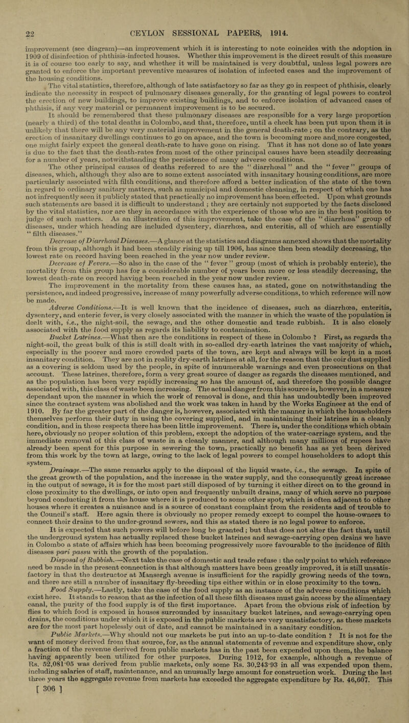 improvement (see diagram)—an improvement which it is interesting to note coincides with the adoption in 1909 of disinfection of phthisis-infected houses. Whether this improvement is the direct result of this measure it is of course too early to say, and whether it will be maintained is very doubtful, unless legal powers are granted to enforce the important preventive measures of isolation of infected cases and the improvement of the housing conditions. The vital statistics, therefore, although of late satisfactory so far as they go in respect of phthisis, clearly indicate the necessity in respect of pulmonary diseases generally, for the granting of legal powers to control the erection of new buildings, to improve existing buildings, and to enforce isolation of advanced cases of phthisis, if any very material or permanent improvement is to be secured. It should be remembered that these pulmonary diseases are responsible for a very large proportion (nearly a third) of the total deaths in Colombo, and that, therefore, until a check has been put upon them it is unlikely that there will be any very material improvement in the general death-rate ; on the contrary, as the erection of insanitary dwellings continues to go on apace, and the town is becoming more and^more congested, one might fairly expect the general death-rate to have gone on rising. That it has not done so of late years is due to the fact that the death-rates from most of the other principal causes have been steadily decreasing for a number of years, notwithstanding the persistence of many adverse conditions. The other principal causes of deaths referred to are the “ diarrhoeal ” and the “fever” groups of diseases, which, although they also are to some extent associated with insanitary housing conditions, are more particularly associated with filth conditions, and therefore afford a better indication of the state of the town in regard to ordinary sanitary matters, such as municipal and domestic cleansing, in respect of which one has not infrequently seen it publicly stated that practically no improvement has been effected. Upon what grounds such statements are based it is difficult to understand ; they are certainly not supported by the facts disclosed by the vital statistics, nor are they in accordance with the experience of those who are in the best position to judge of such matters. As an illustration of this improvement, take the case of the “ diarrhoea” group of diseases, under which heading are included dysentery, diarrhoea, and enteritis, all of which are essentially “ filth diseases.” Decrease of Diarrhoeal Diseases.—A glance at the statistics and diagrams annexed shows that the mortality from this group, although it had been steadily rising up till 1906, has since then been steadily decreasing, the lowest rate on record having been reached in the year now under review. Decrease cf Fevers.—So also in the case of the “ fever ” group (most of which is probably enteric), the mortality from this group has for a considerable number of years been more or less steadily decreasing, the lowest death-rate on record having been reached in the year now under review. The improvement in the mortality from these causes has, as stated, gone on notwithstanding the persistence, and indeed progressive* increase of many powerfully adverse conditions, to which reference will now be made. Adverse Conditions.—It is well known that the incidence of diseases, such as diarrhoea, enteritis, dysentery, and enteric fever, is very closely associated with the manner in which the waste of the population is dealt with, i.e., the night-soil, the sewage, and the other domestic and trade rubbish. It is also closely associated with the food supply as regards its liability to contamination. Bucket Latrines.—What then are the conditions in respect of these in Colombo ? First, as regards the night-soil, the great bulk of this is still dealt with in so-called dry-earth latrines the vast majority of which, especially in the poorer and more crowded parts of the town, are kept and always will be kept in a most insanitary condition. They are not in reality dry-earth latrines at all, for the reason that the coir dust supplied as a covering is seldom used by the people, in spite of innumerable warnings and even prosecutions on that account. These latrines, therefore, form a very great source of danger as regards the diseases mentioned, and as the population has been very rapidly increasing so has the amount of, and therefore the possible danger associated with, this class of waste been increasing. The actual danger from this source is, however, in a measure dependant upon the manner in which the work of removal is done, and this has undoubtedly been improved since the contract system was abolished and the work was taken in hand by the Works Engineer at the end of 1910. By far the greater part of the danger is, however* associated with the manner in which the householders themselves perform their duty in using the covering supplied, and in maintaining their latrines in a cleanly condition, and in these respects there has been little improvement. There is, under the conditions which obtain here, obviously no proper solution of this problem, except the adoption of the water-carriage system, and the immediate removal of this class of waste in a cleanly manner, and although many millions of rupees have already been spent for this purpose in sewering the town, practically no benefit has as yet been derived from this work by the town at large, owing to the lack of legal powers to compel householders to adopt this system. Drainage.—The same remarks apply to the disposal of the liquid waste, i.e., the sewage. In spite of the great growth of the population, and the increase in the water supply, and the consequently great increase in the output of sewage, it is for the most part still disposed of by turning it either direct on to the ground in close proximity to the dwellings, or into open and frequently unbuilt drains, many of which serve no purpose beyond conducting it from the house where it is produced to some other spot,’ which is often adjacent to other houses where it creates a nuisance and is a source of constant complaint from the residents and of trouble to the Council’s staff. Here again there is obviously no proper remedy except to compel the house-owners to connect their drains to the under-ground sewers, and this as stated there is no legal power to enforce. It is expected that such powers will before long be granted; but that does not alter the fact that, until the underground system has actually replaced these bucket latrines and sewage-carrying open drains we have in Colombo a state of affairs which has been becoming progressively more favourable to the incidence of filth diseases pari passu with the growth of the population. Disposal of Rubbish.—Next take the case of domestic and trade refuse : the only point to which reference need be made in the present connection is that although matters have been greatly improved, it is still unsatis¬ factory in that the destructor at Mansergh avenue is insufficient for the rapidly growing needs of the town, and there are still a number of insanitary fly-breeding tips either within or in close proximity to the town. Food Supply.—Lastly, take the case of the food supply as an instance of the adverse conditions which exist here. It stands to reason that as the infection of all these filth diseases must gain access by the alimentary canal, the purity of the food supply is of the first importance. Apart from the obvious risk of infection by flies to which food is exposed in houses surrounded by insanitary bucket latrines, and sewage-carrying open drains, the conditions under which it is exposed in the public markets are very unsatisfactory, as these markets are for the most part hopelessly out of date, and cannot be maintained in a sanitary condition. Public Markets.—Why should not our markets be put into an up-to-date condition ? It is not for the want of money derived from that source, for, as the annual statements of revenue and expenditure show, only a fraction of the revenue derived from public markets has in the past been expended upon them, the balance having apparently been utilized for other purposes. During 1912, for example, although a revenue of Rs. 52,081'05 was derived from public markets, only some Rs. 30,243*93 in all was expended upon them, including salaries of staff, maintenance, and an unusually large amount for construction work. During the last three years the aggregate revenue from markets has exceeded the aggregate expenditure by Rs. 46,607. This [ 306 ]