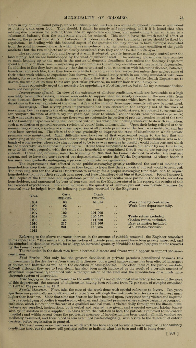 is not in my opinion sound policy, since to utilize public markets as a source of general revenue is equivalent to putting a tax upon food. They should, I think, be merely self-supporting, and if it is found that after making due provision for putting them into an up-to-date condition, and maintaining them so, there is a substantial balance, then the stall rents should be reduced. This should have the much-needed effect of reducing the price of food stuffs in Colombo. If it does not do so then the market prices should be fixed by regulation. In dealing with this financial aspect of the question one may appear to have diverged somewhat from the point in connection with which it was introduced, viz., the present insanitary condition of the public markets ; but the two subjects are so closely associated that they cannot be dealt with apart. The proposed new Food and Drugs Act will, if adopted, greatly increase the sanitary control over the food supply, but we are handicapped by the want of sufficient staff. The ordinary householder here requires so much keeping up to the mark in the matter of domestic cleanliness that unless the Sanitary Inspectors spend the bulk of their time in inspecting private premises the sanitary condition of these rapidly degenerates. In addition to this they have so many other duties to attend to in connection with infectious diseases, bakeries, laundries, and such like, that they have very little time to give to food inspection unless they neglect some of their other work which, as experience has shown, would immediately result in our being inundated with com¬ plaints, for every householder here appears to think that it is the duty of the Public Health Department to devote the whole of its time to his own particular grievance, no matter how trivial it may be. I have repeatedly urged the necessity for appointing a Food Inspector, but so far my recommendations have not been/acted upon. Improvements effected.—In view of the existence of all these conditions, which are favourable to a high mortality from filth diseases, it seems reasonable to suppose that the steady decrease in the mortality from these diseases shown by the statistics has been due to the improvements which have been effected in other directions in the sanitary state of the town. A few of the chief of these improvements will now be mentioned. Scavenging.—That a very great improvement has been effected in the carrying out of the work of scavenging, both as regards the cleansing of private premises and of public streets, is apparent to anyone who can compare the state of affairs say ten years ago (prior to which I cannot speak from personal experience) with what exists now. Ten years ago there was no systematic inspection of private premises, most of the time of the Sanitary Inspectors being then occupied with duties which had nothing whatever to do with sanitation, such as collection of general revenue, revision of voters’ lists, and such like. Upon their being relieved of these non-sanit.ary duties, a system of routine inspection of all private premises in the town was instituted and has since been carried on. The effect of this was gradually to improve the state of cleanliness in which private premises were maintained. Much difficulty was, however, at first experienced owing to the fact that the scavenging of the public streets, and consequently the removal of rubbish put out by householders, was in the hands of a contractor, whose sole aim appeared to be to save as much as he possibly could on his contract which he had undertaken at an impossibly low figure. It was found impossible to make him abide by any time table, or to do his work properly, with the result that householders complained that it was no use putting out their rubbish. It was not, however, until the beginning of 1905 that the Council decided to abolish the contract system, and to have the work carried out departmentally under the Works Department, at whose hands it has since been gradually undergoing a process of complete re-organization. The improvement thus effected in the public scavenging greatly facilitated the work of making the householders keep their premises clean, as they began to learn that their rubbish if put out would be removed. The next step was for the Works Department to arrange for a proper scavenging time table, and to require householders to put out their rubbish in an approved type of sanitary dust bins at fixed hours. From January 1, 1908, copies of the time table and regulations printed in the vernacular were posted in the streets, served on householders, and announced by beat of tom-tom, and as the Engineer stated in his report, the results of this far exceeded expectations. The rapid increase in the quantity of rubbish put out from private premises for removal may be judged from the following quantities recorded by the Engineer :— Year. Carts Loads employed. removed. 1904 68 57,035 Work done by contractor. 1905 92 — Work done departmentally. 1906 113 — — 1907 122 101,902 — 1908 128 105,557 Trade refuse excluded. 1909 136 111,689 Garden refuse excluded. 1910 217 124,906 East extension included. 1911 231 146,785 Wellawatta extension. 1912 . . — . . — — Referring to the above enormous increase in the amount of rubbish removed, the Engineer remarked in his report that “ this means that the inspection of private premises must have been greatly improved, and the standard of cleanliness raised, for so large an increased quantity of rubbish to have been put out for removal by the Council’s carts.” The reduction in the death-rate from diarrheeal diseases and fevers would appear to support the same conclusion. Food Trades.—Not only has the greater cleanliness of private premises contributed towards this improvement in the death-rate from these filth diseases, but a great improvement has been effected in respect of dairies and bakeries as well as in the condition of eating-houses. The cleanliness of the public markets, difficult although they are to keep clean, has also been much improved as the result of a certain amount of structural improvement, combined with a reorganization of the staff and the introduction of a much more thorough system of inspection. Milk Supply.— The improvement in the milk supply is one of the most satisfactory features of the work of this department, the amount of adulteration having been reduced from 72 per cent, of samples examined in 1907 to \2\ per cent, in 1912. Special Measures.—Next, take the case of the work done with special reference to fevers. Ten years ago there was practically no notification of enteric fever, although the death-rate from fevers was then very much higher than it is now. Since that time notification has been insisted upon, every case being visited and inquired into ; a special gang of coolies is employed to clean up and disinfect premises where enteric cases have occurred : each case, which is not under the care of a qualified medical man, is visited daily throughout the illness, disin¬ fectants are supplied, instructions, both verbal and printed, are given, and a special covered latrine bucket with cyllin solution in it is supplied ; in cases where the isolation is bad, the patient is removed to the enteric hospital ; and within recent years the protective measure of inoculation has been urged ; all milk vendors are medically examined, and their blood is also examined bacteriologically, with a view to the detection of enteric carriers, before registration is granted. There are many more directions in which work has been carried on with a view to improving the sanitary conditions here, but the above will perhaps suffice to indicate what has been and still is being done. [ 307 ]