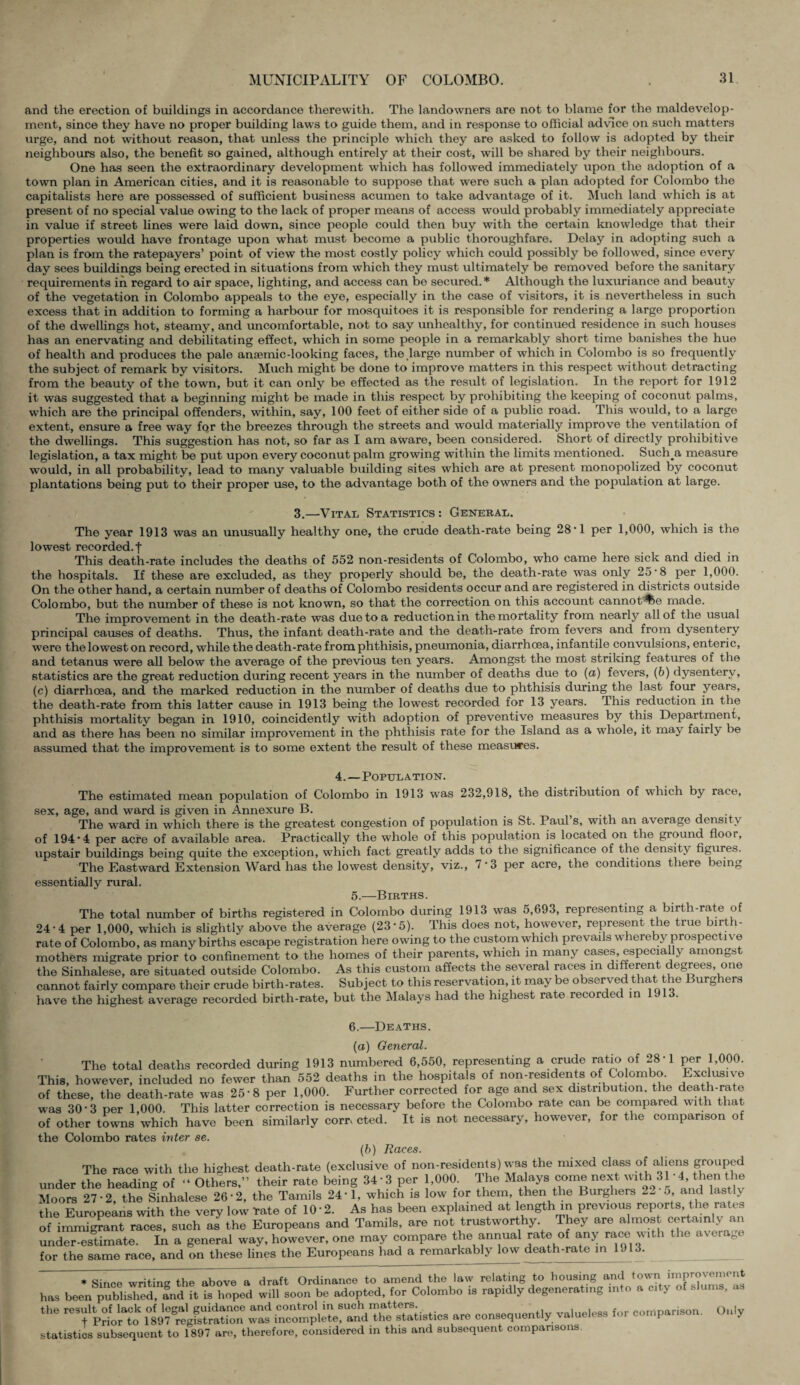 and the erection of buildings in accordance therewith. The landowners are not to blame for the maldevelop- ment, since they have no proper building laws to guide them, and in response to official advice on such matters urge, and not without reason, that unless the principle which they are asked to follow is adopted by their neighbours also, the benefit so gained, although entirely at their cost, will be shared by their neighbours. One has seen the extraordinary development which has followed immediately upon the adoption of a town plan in American cities, and it is reasonable to suppose that were such a plan adopted for Colombo the capitalists here are possessed of sufficient business acumen to take advantage of it. Much land which is at present of no special value owing to the lack of proper means of access would probably immediately appreciate in value if street lines were laid down, since people could then buy with the certain knowledge that their properties would have frontage upon what must become a public thoroughfare. Delay in adopting such a plan is from the ratepayers’ point of view the most costly policy which could possibly be followed, since every day sees buildings being erected in situations from which they must ultimately be removed before the sanitary requirements in regard to air space, lighting, and access can be secured.* Although the luxuriance and beauty of the vegetation in Colombo appeals to the eye, especially in the case of visitors, it is nevertheless in such excess that in addition to forming a harbour for mosquitoes it is responsible for rendering a large proportion of the dwellings hot, steamy, and uncomfortable, not to say unhealthy, for continued residence in such houses has an enervating and debilitating effect, which in some people in a remarkably short time banishes the hue of health and produces the pale anaemic-looking faces, the large number of which in Colombo is so frequently the subject of remark by visitors. Much might be done to improve matters in this respect without detracting from the beauty of the town, but it can only be effected as the result of legislation. In the report for 1912 it was suggested that a beginning might be made in this respect by prohibiting the keeping of coconut palms, which are the principal offenders, within, say, 100 feet of either side of a public road. This would, to a large extent, ensure a free way for the breezes through the streets and would materially improve the ventilation of the dwellings. This suggestion has not, so far as I am aware, been considered. Short of directly prohibitive legislation, a tax might be put upon every coconut palm growing within the limits mentioned. Such a measure would, in all probability, lead to many valuable building sites which are at present monopolized by coconut plantations being put to their proper use, to the advantage both of the owners and the population at large. 3.—Vital Statistics: General. The year 1913 was an unusually healthy one, the crude death-rate being 28‘1 per 1,000, which is the lowest recorded.! This death-rate includes the deaths of 552 non-residents of Colombo, who came here sick and died in the hospitals. If these are excluded, as they properly should be, the death-rate was only 25'8 per 1,000. On the other hand, a certain number of deaths of Colombo residents occur and are registered in districts outside Colombo, but the number of these is not known, so that the correction on this account cannot %e made. The improvement in the death-rate was due to a reduction in the mortality from nearly all of the usual principal causes of deaths. Thus, the infant death-rate and the death-rate from fevers and from dysentery were the lowest on record, while the death-rate from phthisis, pneumonia, diarrhoea, infantile convulsions, enteric, and tetanus were all below the average of the previous ten years. Amongst the most striking features of the statistics are the great reduction during recent years in the number of deaths due to (a) fevers, (b) dysentery, (c) diarrhoea, and the marked reduction in the number of deaths due to phthisis during the last four years, the death-rate from this latter cause in 1913 being the lowest recorded for 13 years. This reduction in the phthisis mortality began in 1910, coincidently with adoption of preventive measures by this Department, and as there has been no similar improvement in the phthisis rate for the Island as a whole, it may fairly be assumed that the improvement is to some extent the result of these measures. 4. — Population. The estimated mean population of Colombo in 1913 was 232,918, the distribution of which by race, sex, age, and ward is given in Annexure B. The ward in which there is the greatest congestion of population is St. Paul s, with an average density of 194*4 per acre of available area. Practically the whole of this population is located on the ground floor, upstair buildings being quite the exception, which fact greatly adds to the significance of the density figures. The Eastward Extension Ward has the lowest density, viz., 7*3 per acre, the conditions there being essentially rural. 5.—Births. The total number of births registered in Colombo during 1913 was 5,693, representing a birth-rate of 24*4 per 1,000, which is slightly above the average (23*5). This does not, however, represent the true birth¬ rate of Colombo, as many births escape registration here owing to the custom which prevails whereby prospective mothers migrate prior to confinement to the homes of their parents, which in many cases, especially amongst the Sinhalese, are situated outside Colombo. As this custom affects the several races in different degrees, one cannot fairly compare their crude birth-rates. Subject to this reservation, it may be observed that the Burghers have the highest average recorded birth-rate, but the Malays had the highest rate recorded in 1913. 6.—Deaths. (a) General. The total deaths recorded during 1913 numbered 6,550, representing a crude ratio of 28*1 per 1,000. This, however, included no fewer than 552 deaths in the hospitals of non-residents of Colombo. Exclusive of these, the death-rate was 25*8 per 1,000. Further corrected for age and sex distribution, the death-rate was 30*3 per 1,000. This latter correction is necessary before the Colombo rate can be compared with that of other towns which have been similarly corrected. It is not necessary, however, for the comparison of the Colombo rates inter se. (b) Races. The race with the highest death-rate (exclusive of non-residents) was the mixed class of aliens grouped under the heading of “ Others,” their rate being 34 * 3 per 1,000 The Malays come next with 31 * 4Then the Moors 27*2, the Sinhalese 26*2, the Tamils 24*1, which is low for them, then the Burghers 5, and lastly the Europeans with the very low Tate of 10 * 2. As has been explained at length in previous reports, the rates of immigrant races, such as the Europeans and Tamils, are not trustworthy They are almost certainly an under-estimate. In a general way, however, one may compare the annual rate of any race with the avera0e for the same race, and on these lines the Europeans had a remarkably low death-rate in 1913. * Since writing the above a draft Ordinance to amend the law relating to housing and town improvement has been published, fnd it is hoped will soon be adopted, for Colombo is rapidly degenerating into a city of slums, as the «e consequently valueless for comparison. Only statistics subsequent to 1897 are, therefore, considered in this and subsequent comparisons.