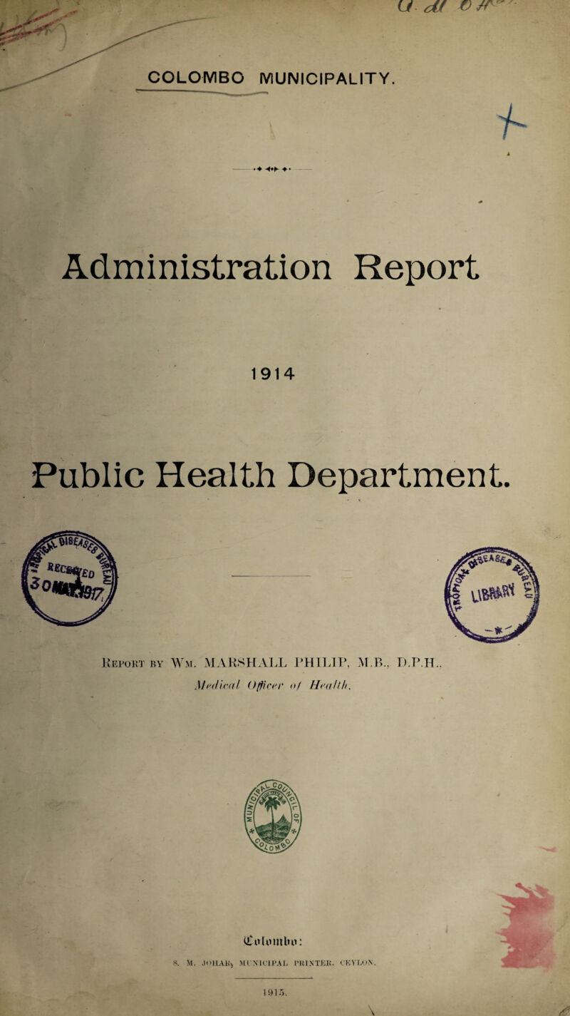 ■ i 'O'* COLOMBO MUNICIPALITY Administration Report 1914 Public Health Department. Report by Wm. MARSHALL PHILIP, M B., D.P.H Medical Officer of Health. tiuthnttbu: S. M. JOHAK) MUNICIPAL PRINTER. CEYLON.