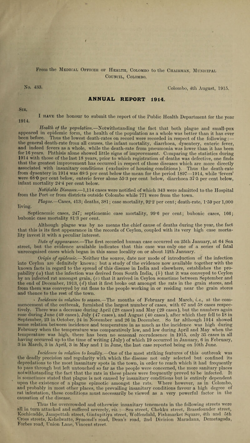 From the Medical Officer of Health, Colombo to the Chairman, Municipal Council, Colombo. No. 433. Colombo, 4tli August, 1915. ANNUAL REPORT 1914. Sir, I have the honour to submit the report of the Public Health Department for the year 1914. Health of the population.—Notwithstanding the fact that both plague and small-pox appeared in epidemic form, the health of the population as a whole was better than it has ever been before. Thus the lowest death-rates on record were recorded in respect of the following: — the general death-rate from all causes, the infant mortality, diarrhoea, dysentery, enteric fever, and indeed fevers as a whole, while the death-rate from pneumonia was lower than it has been for 16 years. Phthisis alone showed little signs of improvement. Comparing the statistics during 1914 with those of the last 18 years, prior to which registration of deaths was defective, one finds that the greatest improvement- has occurred in respect of those diseases which are more directly associated with insanitary conditions (exclusive of housing conditions). Thus the death-rate from dysentery in 1914 was 68’5 per cent below the mean for the period 1897—1914, while ‘fevers’ were 68-0 per cent below, enteric fever alone 55-3 per cent below, diarrhoea 37-5 per cent below, infant mortality 24’4 per cent below. Notifiable Diseases.—1,114 cases were notified of which 343 were admitted to the Hospital from the Port or from districts outside Colombo while 771 were from the town. Plague.—Cases, 413; deaths, 381; case mortality, 92‘2 per cent; death-rate, l-59 per 1,000 living. Septicaemia cases, 247; septicaemia case mortality, 99-6 per cent; bubonic cases, 166; bubonic case mortality 81'3 per cent. Although plague was by no means the chief cause of deaths during the year, the fact that this is its first appearance in the records of Ceylon, coupled with its very high case morta¬ lity invest it with a peculiar interest. Date of appearance.—The first recorded human case occurred on 25th January, at 64 Sea street, but the evidence available indicates that this case was only one of a series of fatal unrecognised cases which began in this same locality on or about 12th January. Origin of epidemic.—Neither the source, date nor mode of introduction of the infection into Ceylon are definitely known; but a study of the evidence now available together with the known facts in regard to the spread of this disease in India and elsewhere, establishes the pro- pability (a) that the infection was derived from South India, (b) that it was conveyed to Ceylon by an infected rat amongst grain, (c) that it arrived in Ceylon sometime between September and the end of December, 1913, (d) that it first broke out amongst the rats in the grain stores, and from them was conveyed by rat fleas to the people working in or residing near the grain stores and thence to the rest of the town. ' Incidence in relation to season.—The months of February and March, i.e., at the com¬ mencement of the outbreak, furnished the largest number of cases, with 67 and 58 cases respec¬ tively. There was a decrease during April (28 cases) and May (29 cases), but the numbers again rose during June (49 cases), July (47 cases), and August (40 cases), after which they fell to 18 in September, 23 in October, 24 in November and 26 in December. So far although 1914 showed some relation between incidence and temperature in as much as the incidence was high during February when the temperature was comparatively low, and low during April and May when the temperature was high, there has been no seasonal recrudesence in 1915, only 35 cases in all having occurred up to the time of writing (July) of which 19 occurred in January, 6 in February, 3 in March, 3 in April, 3 in May and 1 in June, the last case reported being on 10th June. Incidence in relation to locality.—One of the most striking features of this outbreak was the deadly precision and regularity with which the disease not only selected but confined its depredations to the most insanitary spots in the town, in order to reach which it had frequently to pass through but left untouched so far as the people were concerned, the more sanitary places notwithstanding the fact that the rats in these places were frequently proved to be infected. It is sometimes stated that plague is not caused by insanitary conditions but is entirely dependent upon the existence of a plague epizootic amongst the rats. Where however, as in Colombo, and probably in most other places, the prevailing insanitary conditions favour a high degree of rat infestation, these conditions must necessarily be viewed as a very powerful factor in the causation of the disease. Thus the overcrowded and otherwise insanitary tenements in the following streets were all in turn attacked and suffered severely, viz.:—Sea street, Chekku street, Brassfounder street, Kochicadde, Jampettali street, Gintupitiya street, Wolfendahl, Fishmarket Square, 4th and 5th Cross streets, Kehelwatte, Symond’s road, Dean’s road, 2nd Division Maradana, Demetagoda, Forbes road, Union Lane, Vincent street.